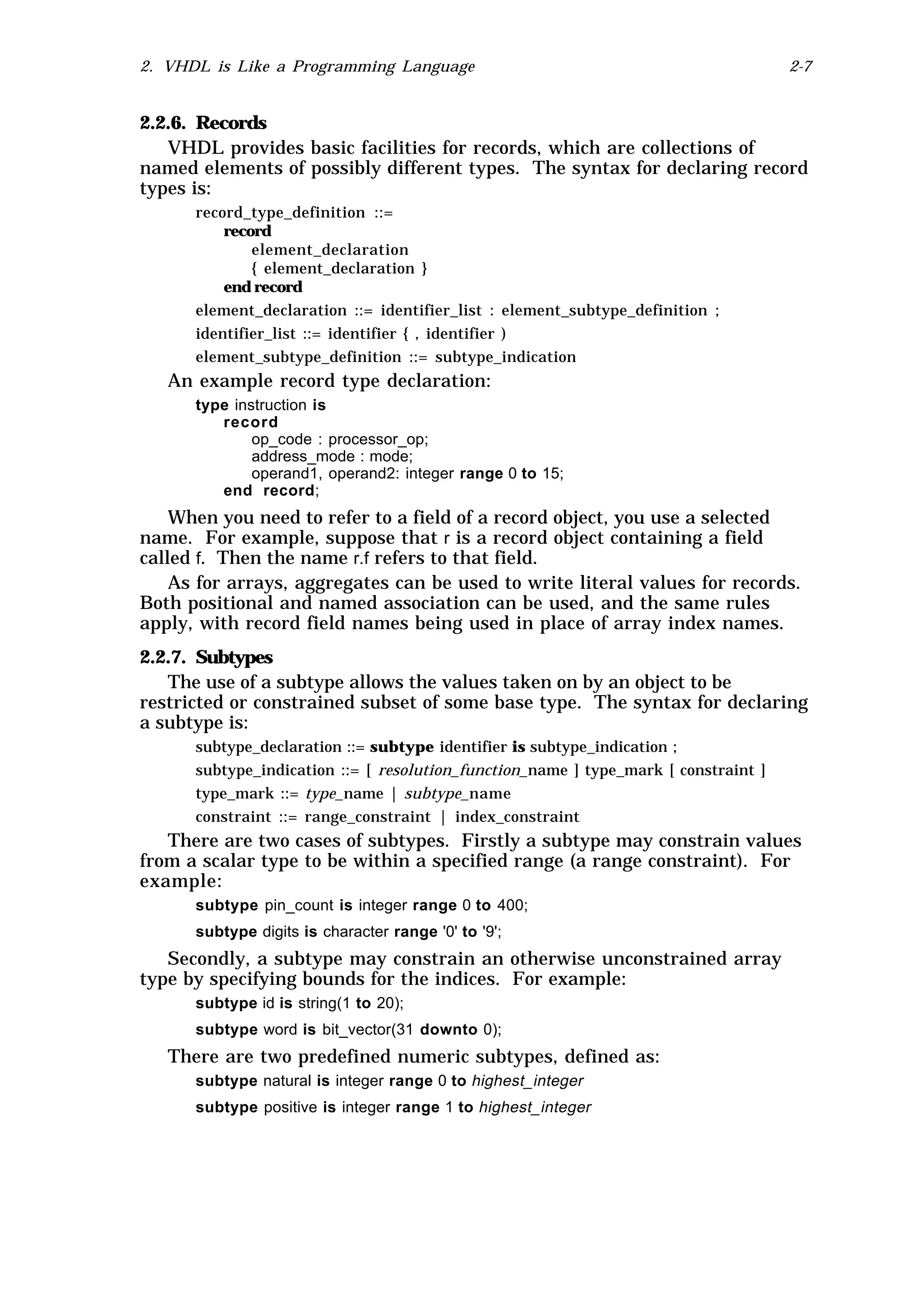 2. VHDL is Like a Programming Language                                               2-7


2.2.6. Records
   VHDL provides basic facilities for records, which are collections of
named elements of possibly different types. The syntax for declaring record
types is:
      record_type_definition ::=
          record
              element_declaration
              { element_declaration }
          end record
      element_declaration ::= identifier_list : element_subtype_definition ;
      identifier_list ::= identifier { , identifier )
      element_subtype_definition ::= subtype_indication
   An example record type declaration:
      type instruction is
         record
              op_code : processor_op;
              address_mode : mode;
              operand1, operand2: integer range 0 to 15;
         end record;
    When you need to refer to a field of a record object, you use a selected
name. For example, suppose that r is a record object containing a field
called f. Then the name r.f refers to that field.
    As for arrays, aggregates can be used to write literal values for records.
Both positional and named association can be used, and the same rules
apply, with record field names being used in place of array index names.
2.2.7. Subtypes
   The use of a subtype allows the values taken on by an object to be
restricted or constrained subset of some base type. The syntax for declaring
a subtype is:
      subtype_declaration ::= subtype identifier is subtype_indication ;
      subtype_indication ::= [ resolution_function_name ] type_mark [ constraint ]
      type_mark ::= type_name | subtype_name
      constraint ::= range_constraint | index_constraint
   There are two cases of subtypes. Firstly a subtype may constrain values
from a scalar type to be within a specified range (a range constraint). For
example:
      subtype pin_count is integer range 0 to 400;
      subtype digits is character range '0' to '9';
   Secondly, a subtype may constrain an otherwise unconstrained array
type by specifying bounds for the indices. For example:
      subtype id is string(1 to 20);
      subtype word is bit_vector(31 downto 0);
   There are two predefined numeric subtypes, defined as:
      subtype natural is integer range 0 to highest_integer
      subtype positive is integer range 1 to highest_integer
 