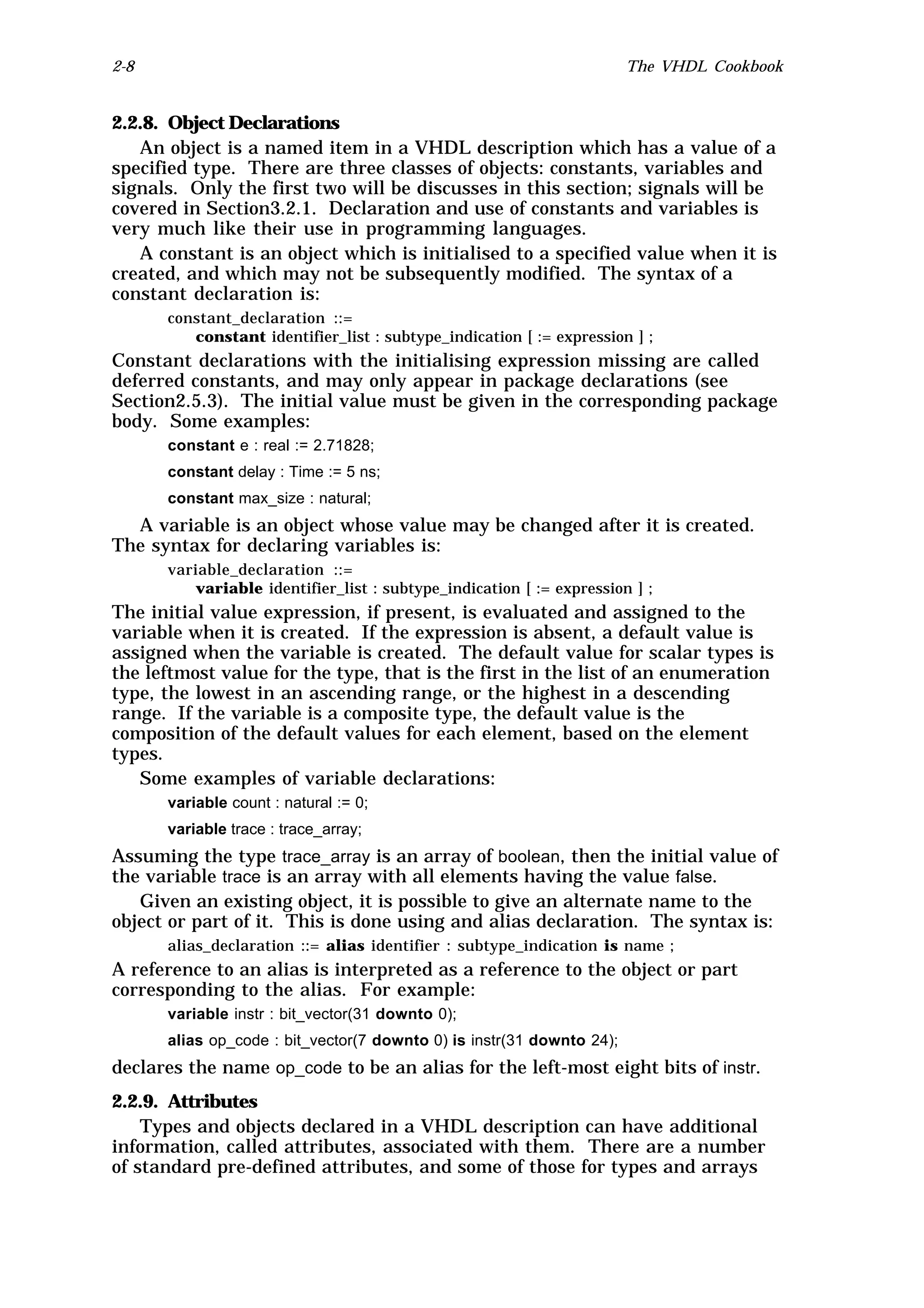 2-8                                                                    The VHDL Cookbook


2.2.8. Object Declarations
   An object is a named item in a VHDL description which has a value of a
specified type. There are three classes of objects: constants, variables and
signals. Only the first two will be discusses in this section; signals will be
covered in Section3.2.1. Declaration and use of constants and variables is
very much like their use in programming languages.
   A constant is an object which is initialised to a specified value when it is
created, and which may not be subsequently modified. The syntax of a
constant declaration is:
      constant_declaration ::=
         constant identifier_list : subtype_indication [ := expression ] ;
Constant declarations with the initialising expression missing are called
deferred constants, and may only appear in package declarations (see
Section2.5.3). The initial value must be given in the corresponding package
body. Some examples:
      constant e : real := 2.71828;
      constant delay : Time := 5 ns;
      constant max_size : natural;
  A variable is an object whose value may be changed after it is created.
The syntax for declaring variables is:
      variable_declaration ::=
          variable identifier_list : subtype_indication [ := expression ] ;
The initial value expression, if present, is evaluated and assigned to the
variable when it is created. If the expression is absent, a default value is
assigned when the variable is created. The default value for scalar types is
the leftmost value for the type, that is the first in the list of an enumeration
type, the lowest in an ascending range, or the highest in a descending
range. If the variable is a composite type, the default value is the
composition of the default values for each element, based on the element
types.
   Some examples of variable declarations:
      variable count : natural := 0;
      variable trace : trace_array;
Assuming the type trace_array is an array of boolean, then the initial value of
the variable trace is an array with all elements having the value false.
   Given an existing object, it is possible to give an alternate name to the
object or part of it. This is done using and alias declaration. The syntax is:
      alias_declaration ::= alias identifier : subtype_indication is name ;
A reference to an alias is interpreted as a reference to the object or part
corresponding to the alias. For example:
      variable instr : bit_vector(31 downto 0);
      alias op_code : bit_vector(7 downto 0) is instr(31 downto 24);
declares the name op_code to be an alias for the left-most eight bits of instr.
2.2.9. Attributes
    Types and objects declared in a VHDL description can have additional
information, called attributes, associated with them. There are a number
of standard pre-defined attributes, and some of those for types and arrays
 