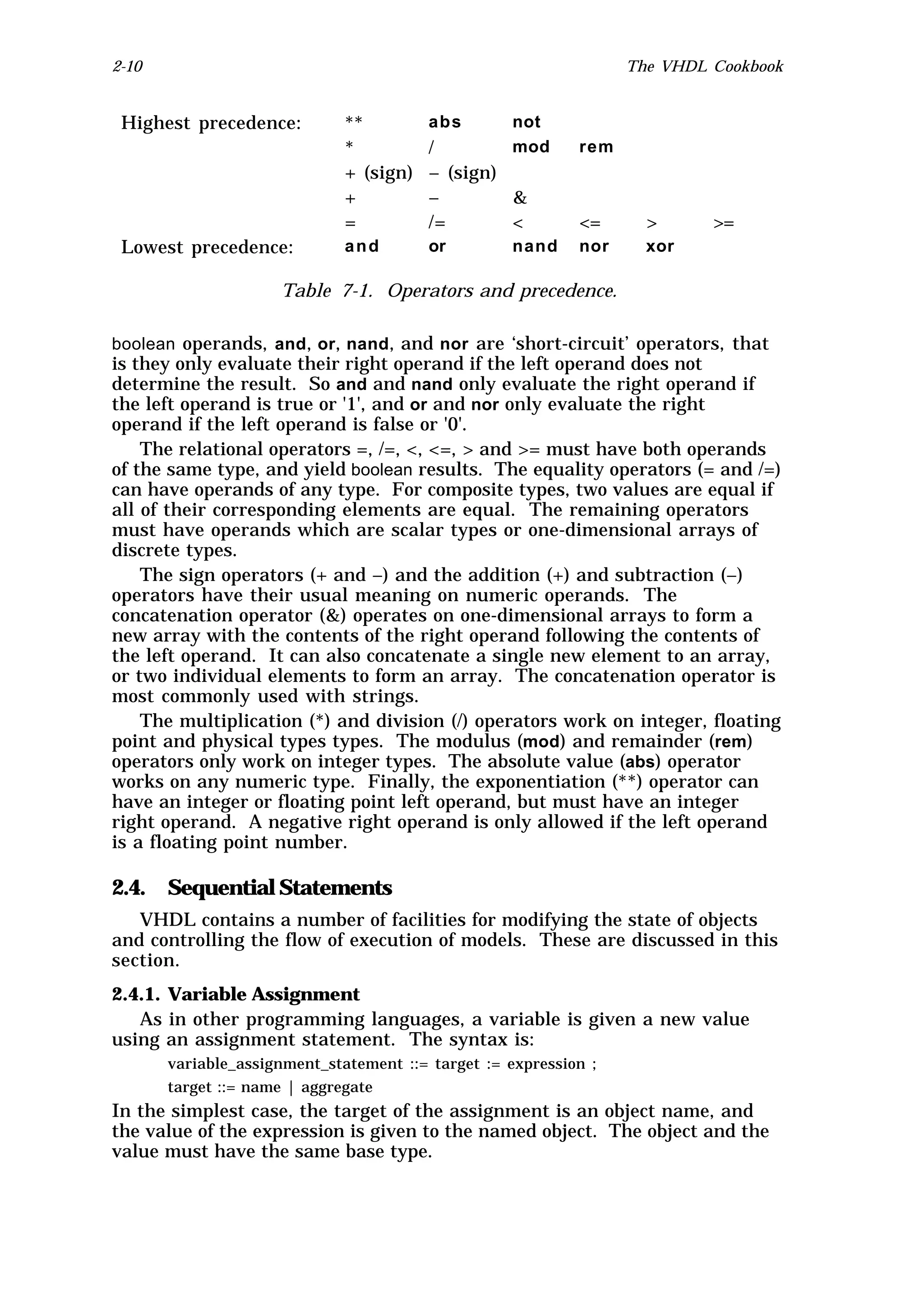 2-10                                                              The VHDL Cookbook


 Highest precedence:          **         abs        not
                              *          /          mod     rem
                              + (sign)   – (sign)
                              +          –        &
                              =          /=       <         <=      >      >=
 Lowest precedence:           and        or         nand    nor     xor

                     Table 7-1. Operators and precedence.

boolean operands, and , or, nand, and nor are ‘short-circuit’ operators, that
is they only evaluate their right operand if the left operand does not
determine the result. So and and nand only evaluate the right operand if
the left operand is true or '1', and or and nor only evaluate the right
operand if the left operand is false or '0'.
    The relational operators =, /=, <, <=, > and >= must have both operands
of the same type, and yield boolean results. The equality operators (= and /=)
can have operands of any type. For composite types, two values are equal if
all of their corresponding elements are equal. The remaining operators
must have operands which are scalar types or one-dimensional arrays of
discrete types.
    The sign operators (+ and –) and the addition (+) and subtraction (–)
operators have their usual meaning on numeric operands. The
concatenation operator (&) operates on one-dimensional arrays to form a
new array with the contents of the right operand following the contents of
the left operand. It can also concatenate a single new element to an array,
or two individual elements to form an array. The concatenation operator is
most commonly used with strings.
    The multiplication (*) and division (/) operators work on integer, floating
point and physical types types. The modulus (mod) and remainder (rem)
operators only work on integer types. The absolute value (abs) operator
works on any numeric type. Finally, the exponentiation (**) operator can
have an integer or floating point left operand, but must have an integer
right operand. A negative right operand is only allowed if the left operand
is a floating point number.

2.4. Sequential Statements
   VHDL contains a number of facilities for modifying the state of objects
and controlling the flow of execution of models. These are discussed in this
section.
2.4.1. Variable Assignment
   As in other programming languages, a variable is given a new value
using an assignment statement. The syntax is:
       variable_assignment_statement ::= target := expression ;
       target ::= name | aggregate
In the simplest case, the target of the assignment is an object name, and
the value of the expression is given to the named object. The object and the
value must have the same base type.
 