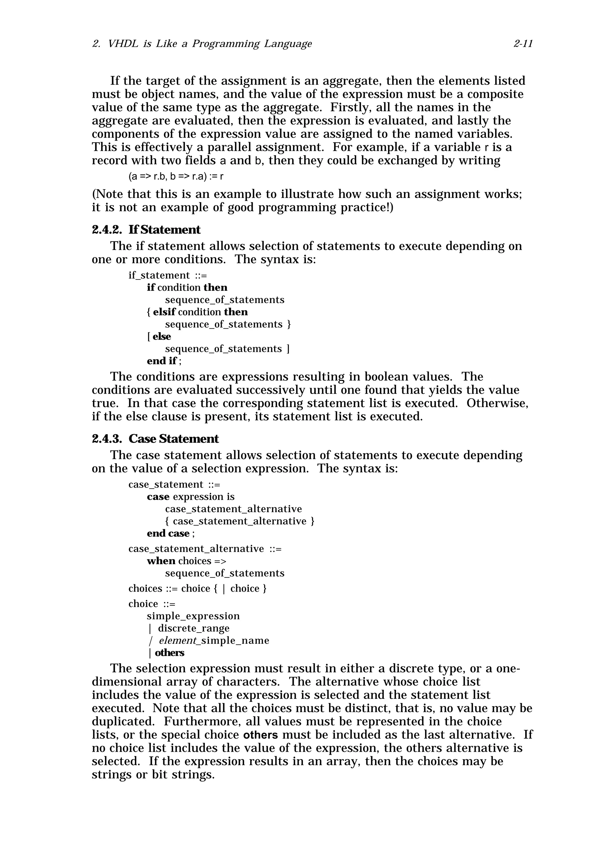2. VHDL is Like a Programming Language                                      2-11


   If the target of the assignment is an aggregate, then the elements listed
must be object names, and the value of the expression must be a composite
value of the same type as the aggregate. Firstly, all the names in the
aggregate are evaluated, then the expression is evaluated, and lastly the
components of the expression value are assigned to the named variables.
This is effectively a parallel assignment. For example, if a variable r is a
record with two fields a and b, then they could be exchanged by writing
      (a => r.b, b => r.a) := r
(Note that this is an example to illustrate how such an assignment works;
it is not an example of good programming practice!)
2.4.2. If Statement
   The if statement allows selection of statements to execute depending on
one or more conditions. The syntax is:
      if_statement ::=
          if condition then
               sequence_of_statements
          { elsif condition then
               sequence_of_statements }
          [ else
               sequence_of_statements ]
          end if ;
    The conditions are expressions resulting in boolean values. The
conditions are evaluated successively until one found that yields the value
true. In that case the corresponding statement list is executed. Otherwise,
if the else clause is present, its statement list is executed.
2.4.3. Case Statement
   The case statement allows selection of statements to execute depending
on the value of a selection expression. The syntax is:
      case_statement ::=
          case expression is
              case_statement_alternative
              { case_statement_alternative }
          end case ;
      case_statement_alternative ::=
          when choices =>
              sequence_of_statements
      choices ::= choice { | choice }
      choice ::=
          simple_expression
          | discrete_range
          | element_simple_name
          | others
    The selection expression must result in either a discrete type, or a one-
dimensional array of characters. The alternative whose choice list
includes the value of the expression is selected and the statement list
executed. Note that all the choices must be distinct, that is, no value may be
duplicated. Furthermore, all values must be represented in the choice
lists, or the special choice others must be included as the last alternative. If
no choice list includes the value of the expression, the others alternative is
selected. If the expression results in an array, then the choices may be
strings or bit strings.
 