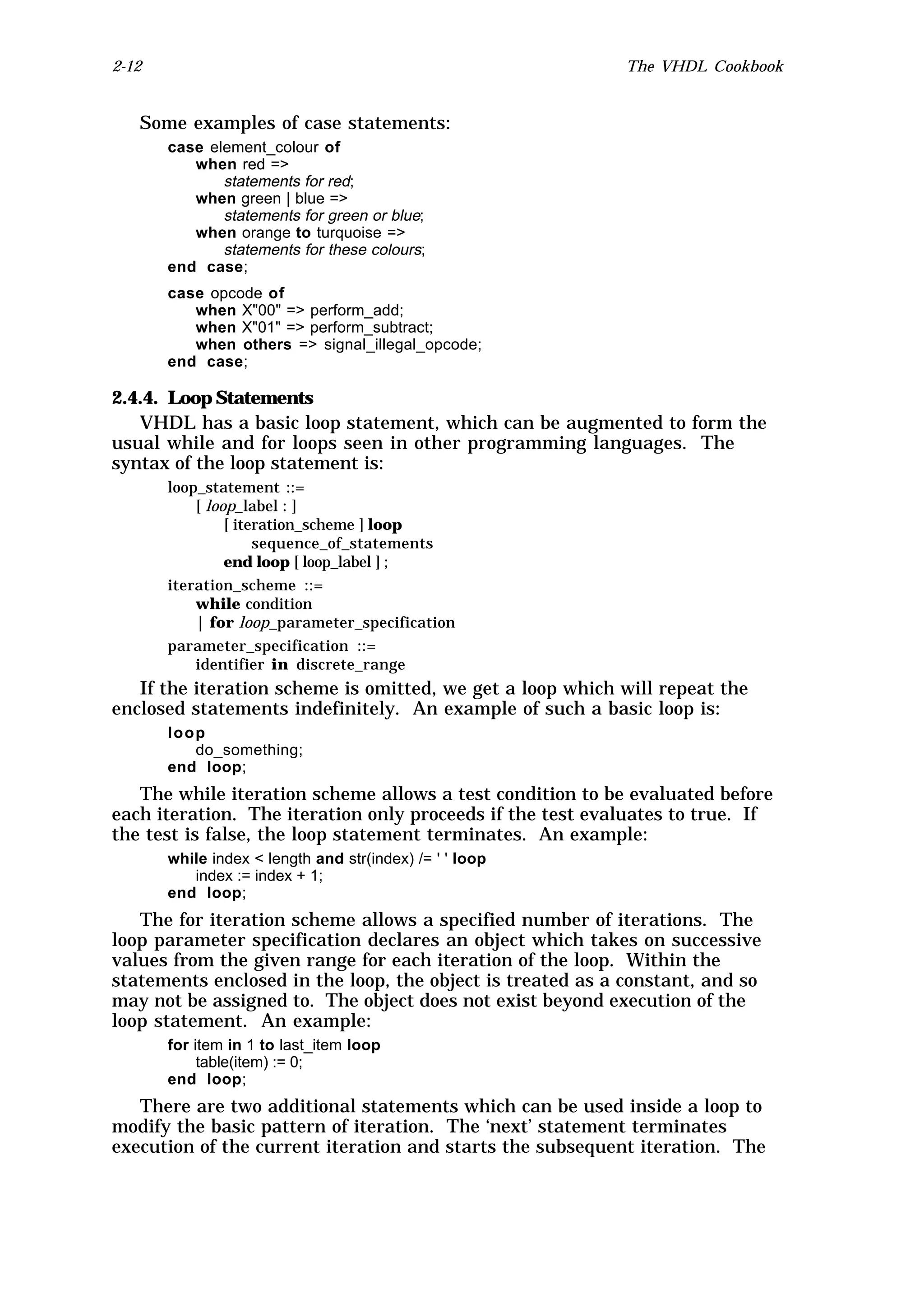 2-12                                                        The VHDL Cookbook


   Some examples of case statements:
       case element_colour of
          when red =>
              statements for red;
          when green | blue =>
              statements for green or blue;
          when orange to turquoise =>
              statements for these colours;
       end case;
       case opcode of
          when X"00" => perform_add;
          when X"01" => perform_subtract;
          when others => signal_illegal_opcode;
       end case;

2.4.4. Loop Statements
   VHDL has a basic loop statement, which can be augmented to form the
usual while and for loops seen in other programming languages. The
syntax of the loop statement is:
       loop_statement ::=
           [ loop_label : ]
                [ iteration_scheme ] loop
                     sequence_of_statements
                end loop [ loop_label ] ;
       iteration_scheme ::=
           while condition
           | for loop_parameter_specification
       parameter_specification ::=
           identifier in discrete_range
   If the iteration scheme is omitted, we get a loop which will repeat the
enclosed statements indefinitely. An example of such a basic loop is:
       loop
          do_something;
       end loop;
   The while iteration scheme allows a test condition to be evaluated before
each iteration. The iteration only proceeds if the test evaluates to true. If
the test is false, the loop statement terminates. An example:
       while index < length and str(index) /= ' ' loop
          index := index + 1;
       end loop;
   The for iteration scheme allows a specified number of iterations. The
loop parameter specification declares an object which takes on successive
values from the given range for each iteration of the loop. Within the
statements enclosed in the loop, the object is treated as a constant, and so
may not be assigned to. The object does not exist beyond execution of the
loop statement. An example:
       for item in 1 to last_item loop
            table(item) := 0;
       end loop;
   There are two additional statements which can be used inside a loop to
modify the basic pattern of iteration. The ‘next’ statement terminates
execution of the current iteration and starts the subsequent iteration. The
 