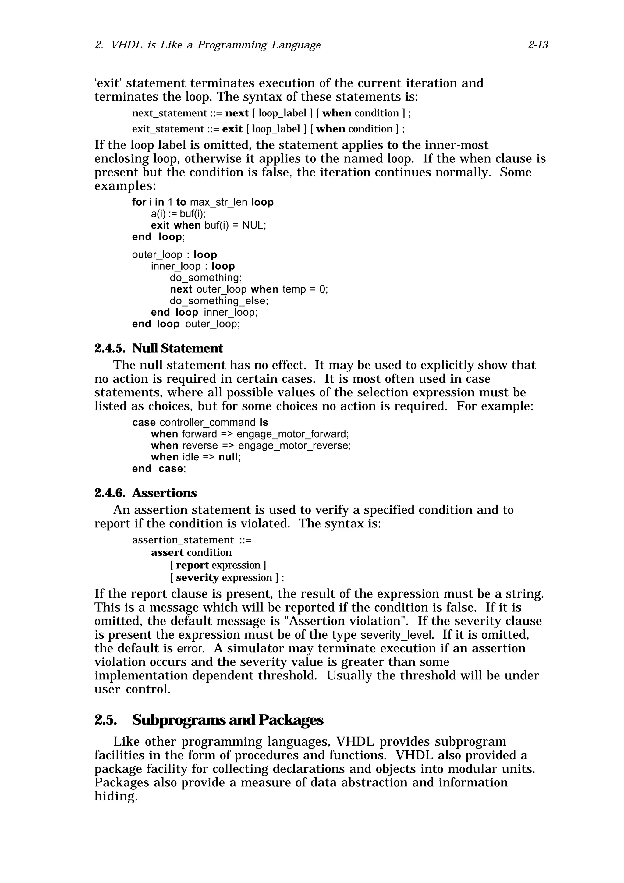 2. VHDL is Like a Programming Language                                      2-13


‘exit’ statement terminates execution of the current iteration and
terminates the loop. The syntax of these statements is:
      next_statement ::= next [ loop_label ] [ when condition ] ;
      exit_statement ::= exit [ loop_label ] [ when condition ] ;
If the loop label is omitted, the statement applies to the inner-most
enclosing loop, otherwise it applies to the named loop. If the when clause is
present but the condition is false, the iteration continues normally. Some
examples:
      for i in 1 to max_str_len loop
           a(i) := buf(i);
           exit when buf(i) = NUL;
      end loop;
      outer_loop : loop
          inner_loop : loop
              do_something;
              next outer_loop when temp = 0;
              do_something_else;
          end loop inner_loop;
      end loop outer_loop;

2.4.5. Null Statement
    The null statement has no effect. It may be used to explicitly show that
no action is required in certain cases. It is most often used in case
statements, where all possible values of the selection expression must be
listed as choices, but for some choices no action is required. For example:
      case controller_command is
         when forward => engage_motor_forward;
         when reverse => engage_motor_reverse;
         when idle => null;
      end case;

2.4.6. Assertions
   An assertion statement is used to verify a specified condition and to
report if the condition is violated. The syntax is:
      assertion_statement ::=
          assert condition
              [ report expression ]
              [ severity expression ] ;
If the report clause is present, the result of the expression must be a string.
This is a message which will be reported if the condition is false. If it is
omitted, the default message is "Assertion violation". If the severity clause
is present the expression must be of the type severity_level. If it is omitted,
the default is error. A simulator may terminate execution if an assertion
violation occurs and the severity value is greater than some
implementation dependent threshold. Usually the threshold will be under
user control.

2.5. Subprograms and Packages
   Like other programming languages, VHDL provides subprogram
facilities in the form of procedures and functions. VHDL also provided a
package facility for collecting declarations and objects into modular units.
Packages also provide a measure of data abstraction and information
hiding.
 