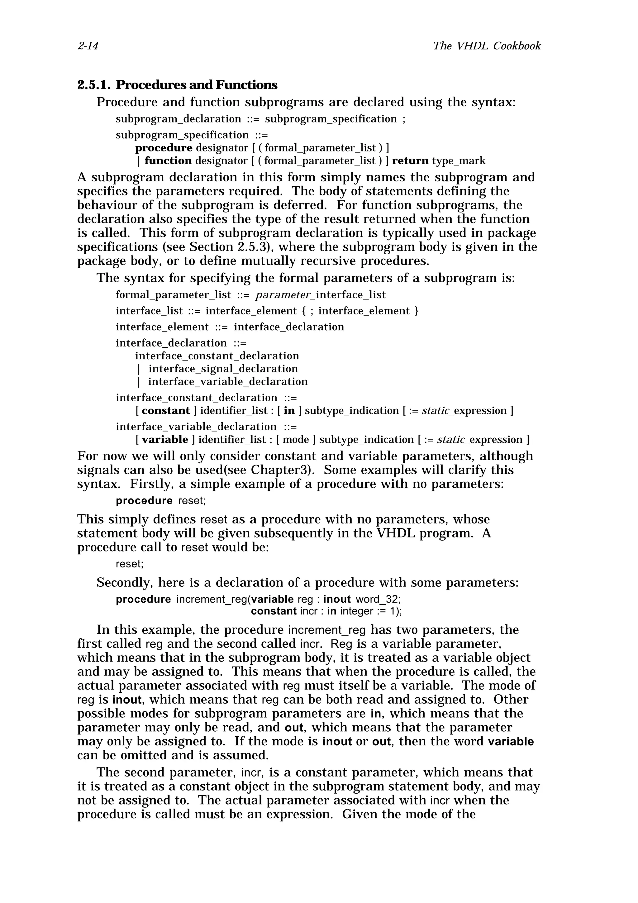 2-14                                                                     The VHDL Cookbook


2.5.1. Procedures and Functions
   Procedure and function subprograms are declared using the syntax:
       subprogram_declaration ::= subprogram_specification ;
       subprogram_specification ::=
          procedure designator [ ( formal_parameter_list ) ]
          | function designator [ ( formal_parameter_list ) ] return type_mark
A subprogram declaration in this form simply names the subprogram and
specifies the parameters required. The body of statements defining the
behaviour of the subprogram is deferred. For function subprograms, the
declaration also specifies the type of the result returned when the function
is called. This form of subprogram declaration is typically used in package
specifications (see Section 2.5.3), where the subprogram body is given in the
package body, or to define mutually recursive procedures.
    The syntax for specifying the formal parameters of a subprogram is:
       formal_parameter_list ::= parameter_interface_list
       interface_list ::= interface_element { ; interface_element }
       interface_element ::= interface_declaration
       interface_declaration ::=
           interface_constant_declaration
           | interface_signal_declaration
           | interface_variable_declaration
       interface_constant_declaration ::=
           [ constant ] identifier_list : [ in ] subtype_indication [ := static_expression ]
       interface_variable_declaration ::=
           [ variable ] identifier_list : [ mode ] subtype_indication [ := static_expression ]
For now we will only consider constant and variable parameters, although
signals can also be used(see Chapter3). Some examples will clarify this
syntax. Firstly, a simple example of a procedure with no parameters:
       procedure reset;
This simply defines reset as a procedure with no parameters, whose
statement body will be given subsequently in the VHDL program. A
procedure call to reset would be:
       reset;
   Secondly, here is a declaration of a procedure with some parameters:
       procedure increment_reg(variable reg : inout word_32;
                               constant incr : in integer := 1);
    In this example, the procedure increment_reg has two parameters, the
first called reg and the second called incr. Reg is a variable parameter,
which means that in the subprogram body, it is treated as a variable object
and may be assigned to. This means that when the procedure is called, the
actual parameter associated with reg must itself be a variable. The mode of
reg is inout, which means that reg can be both read and assigned to. Other
possible modes for subprogram parameters are in, which means that the
parameter may only be read, and out, which means that the parameter
may only be assigned to. If the mode is inout or out, then the word variable
can be omitted and is assumed.
    The second parameter, incr, is a constant parameter, which means that
it is treated as a constant object in the subprogram statement body, and may
not be assigned to. The actual parameter associated with incr when the
procedure is called must be an expression. Given the mode of the
 