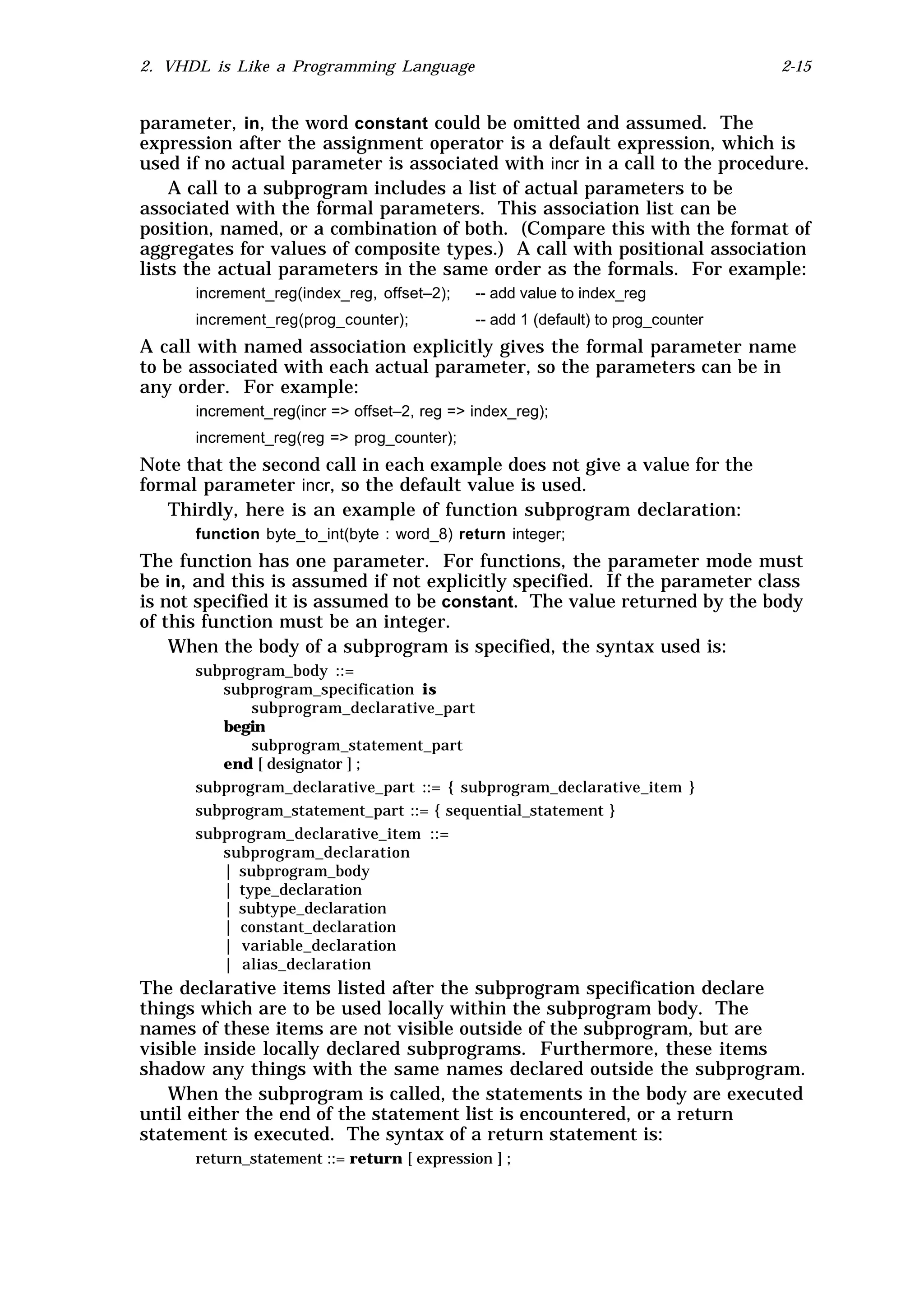 2. VHDL is Like a Programming Language                                            2-15


parameter, in, the word constant could be omitted and assumed. The
expression after the assignment operator is a default expression, which is
used if no actual parameter is associated with incr in a call to the procedure.
    A call to a subprogram includes a list of actual parameters to be
associated with the formal parameters. This association list can be
position, named, or a combination of both. (Compare this with the format of
aggregates for values of composite types.) A call with positional association
lists the actual parameters in the same order as the formals. For example:
      increment_reg(index_reg, offset–2);    -- add value to index_reg
      increment_reg(prog_counter);           -- add 1 (default) to prog_counter
A call with named association explicitly gives the formal parameter name
to be associated with each actual parameter, so the parameters can be in
any order. For example:
      increment_reg(incr => offset–2, reg => index_reg);
      increment_reg(reg => prog_counter);
Note that the second call in each example does not give a value for the
formal parameter incr, so the default value is used.
   Thirdly, here is an example of function subprogram declaration:
      function byte_to_int(byte : word_8) return integer;
The function has one parameter. For functions, the parameter mode must
be in, and this is assumed if not explicitly specified. If the parameter class
is not specified it is assumed to be constant. The value returned by the body
of this function must be an integer.
    When the body of a subprogram is specified, the syntax used is:
      subprogram_body ::=
         subprogram_specification is
             subprogram_declarative_part
         begin
             subprogram_statement_part
         end [ designator ] ;
      subprogram_declarative_part ::= { subprogram_declarative_item }
      subprogram_statement_part ::= { sequential_statement }
      subprogram_declarative_item ::=
         subprogram_declaration
         | subprogram_body
         | type_declaration
         | subtype_declaration
         | constant_declaration
         | variable_declaration
         | alias_declaration
The declarative items listed after the subprogram specification declare
things which are to be used locally within the subprogram body. The
names of these items are not visible outside of the subprogram, but are
visible inside locally declared subprograms. Furthermore, these items
shadow any things with the same names declared outside the subprogram.
   When the subprogram is called, the statements in the body are executed
until either the end of the statement list is encountered, or a return
statement is executed. The syntax of a return statement is:
      return_statement ::= return [ expression ] ;
 
