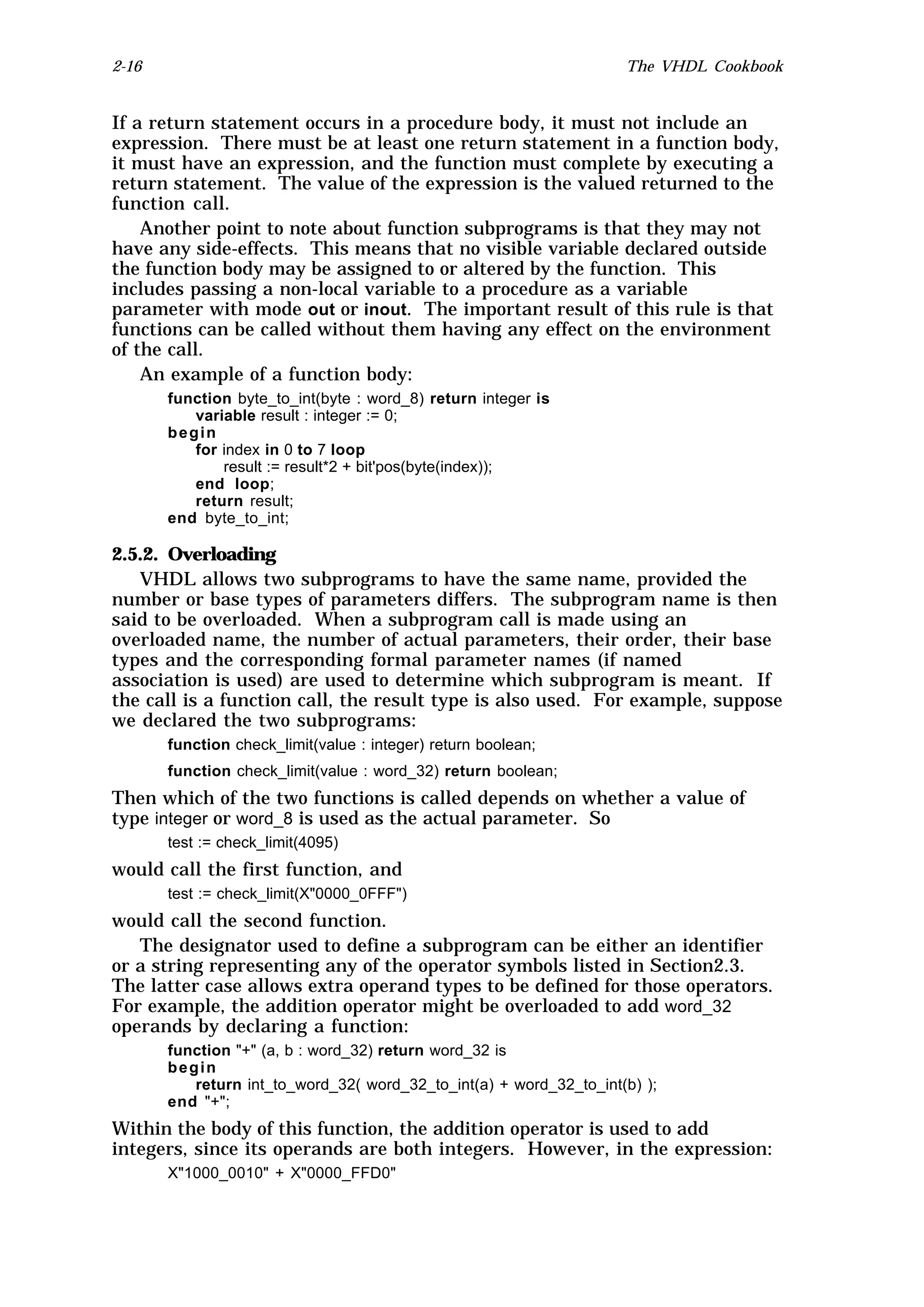 2-16                                                                The VHDL Cookbook


If a return statement occurs in a procedure body, it must not include an
expression. There must be at least one return statement in a function body,
it must have an expression, and the function must complete by executing a
return statement. The value of the expression is the valued returned to the
function call.
    Another point to note about function subprograms is that they may not
have any side-effects. This means that no visible variable declared outside
the function body may be assigned to or altered by the function. This
includes passing a non-local variable to a procedure as a variable
parameter with mode out or inout. The important result of this rule is that
functions can be called without them having any effect on the environment
of the call.
    An example of a function body:
       function byte_to_int(byte : word_8) return integer is
          variable result : integer := 0;
       begin
          for index in 0 to 7 loop
              result := result*2 + bit'pos(byte(index));
          end loop;
          return result;
       end byte_to_int;

2.5.2. Overloading
   VHDL allows two subprograms to have the same name, provided the
number or base types of parameters differs. The subprogram name is then
said to be overloaded. When a subprogram call is made using an
overloaded name, the number of actual parameters, their order, their base
types and the corresponding formal parameter names (if named
association is used) are used to determine which subprogram is meant. If
the call is a function call, the result type is also used. For example, suppose
we declared the two subprograms:
       function check_limit(value : integer) return boolean;
       function check_limit(value : word_32) return boolean;
Then which of the two functions is called depends on whether a value of
type integer or word_8 is used as the actual parameter. So
       test := check_limit(4095)
would call the first function, and
       test := check_limit(X"0000_0FFF")
would call the second function.
   The designator used to define a subprogram can be either an identifier
or a string representing any of the operator symbols listed in Section2.3.
The latter case allows extra operand types to be defined for those operators.
For example, the addition operator might be overloaded to add word_32
operands by declaring a function:
       function "+" (a, b : word_32) return word_32 is
       begin
          return int_to_word_32( word_32_to_int(a) + word_32_to_int(b) );
       end "+";
Within the body of this function, the addition operator is used to add
integers, since its operands are both integers. However, in the expression:
       X"1000_0010" + X"0000_FFD0"
 