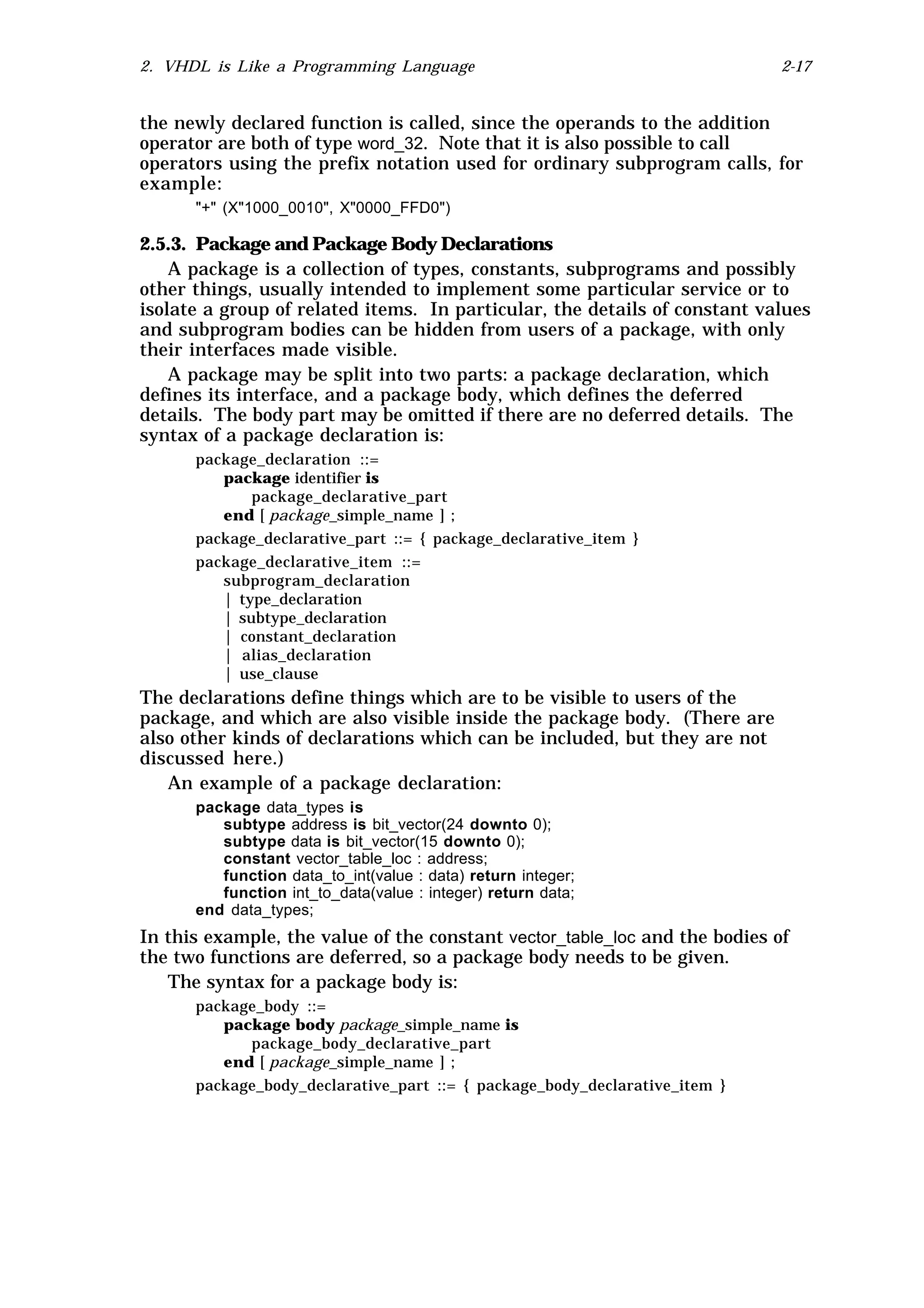 2. VHDL is Like a Programming Language                                      2-17


the newly declared function is called, since the operands to the addition
operator are both of type word_32. Note that it is also possible to call
operators using the prefix notation used for ordinary subprogram calls, for
example:
      "+" (X"1000_0010", X"0000_FFD0")

2.5.3. Package and Package Body Declarations
    A package is a collection of types, constants, subprograms and possibly
other things, usually intended to implement some particular service or to
isolate a group of related items. In particular, the details of constant values
and subprogram bodies can be hidden from users of a package, with only
their interfaces made visible.
    A package may be split into two parts: a package declaration, which
defines its interface, and a package body, which defines the deferred
details. The body part may be omitted if there are no deferred details. The
syntax of a package declaration is:
      package_declaration ::=
         package identifier is
             package_declarative_part
         end [ package_simple_name ] ;
      package_declarative_part ::= { package_declarative_item }
      package_declarative_item ::=
         subprogram_declaration
         | type_declaration
         | subtype_declaration
         | constant_declaration
         | alias_declaration
         | use_clause
The declarations define things which are to be visible to users of the
package, and which are also visible inside the package body. (There are
also other kinds of declarations which can be included, but they are not
discussed here.)
   An example of a package declaration:
      package data_types is
         subtype address is bit_vector(24 downto 0);
         subtype data is bit_vector(15 downto 0);
         constant vector_table_loc : address;
         function data_to_int(value : data) return integer;
         function int_to_data(value : integer) return data;
      end data_types;
In this example, the value of the constant vector_table_loc and the bodies of
the two functions are deferred, so a package body needs to be given.
   The syntax for a package body is:
      package_body ::=
         package body package_simple_name is
            package_body_declarative_part
         end [ package_simple_name ] ;
      package_body_declarative_part ::= { package_body_declarative_item }
 