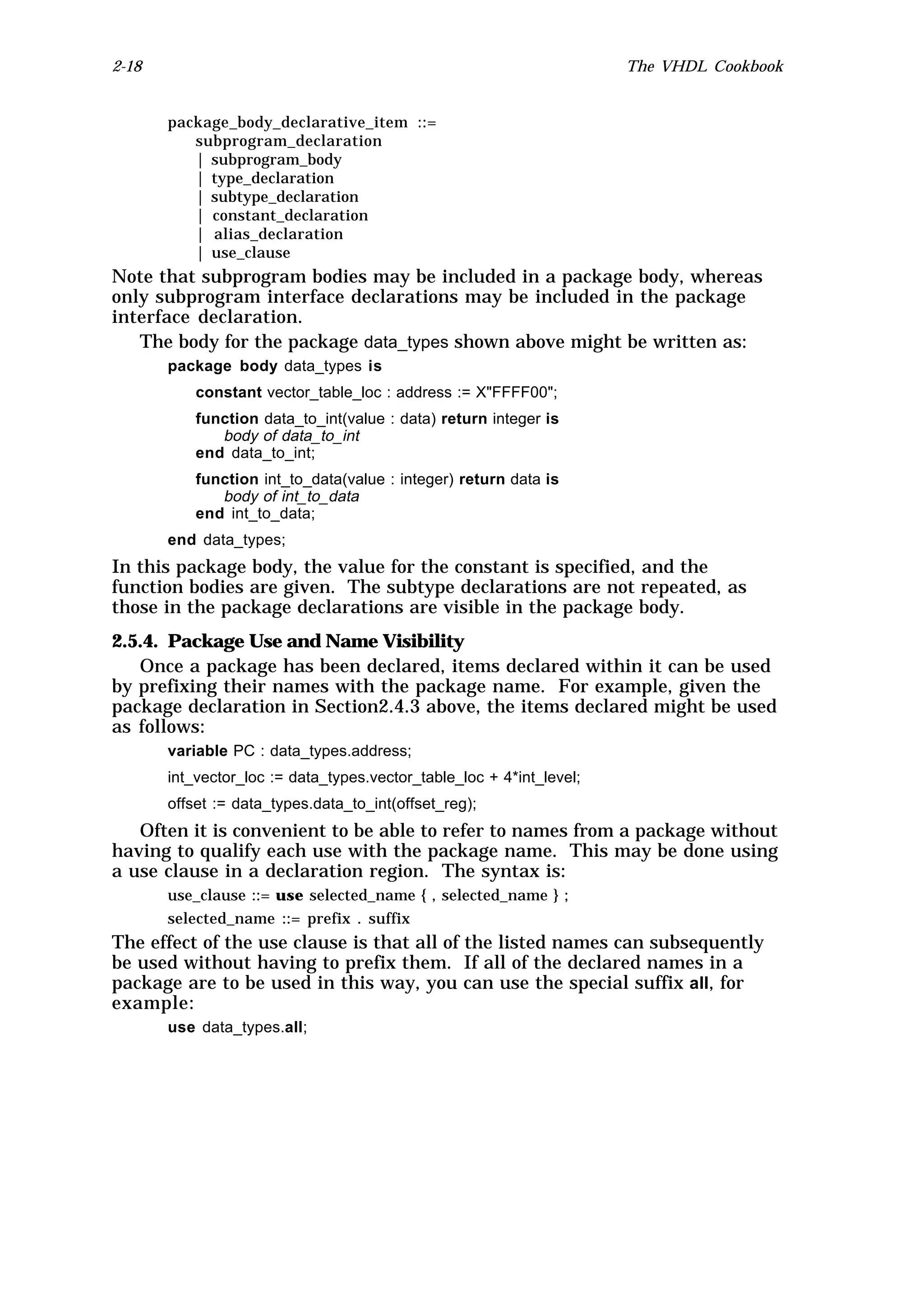 2-18                                                                  The VHDL Cookbook


       package_body_declarative_item ::=
          subprogram_declaration
          | subprogram_body
          | type_declaration
          | subtype_declaration
          | constant_declaration
          | alias_declaration
          | use_clause
Note that subprogram bodies may be included in a package body, whereas
only subprogram interface declarations may be included in the package
interface declaration.
   The body for the package data_types shown above might be written as:
       package body data_types is
           constant vector_table_loc : address := X"FFFF00";
           function data_to_int(value : data) return integer is
              body of data_to_int
           end data_to_int;
           function int_to_data(value : integer) return data is
              body of int_to_data
           end int_to_data;
       end data_types;
In this package body, the value for the constant is specified, and the
function bodies are given. The subtype declarations are not repeated, as
those in the package declarations are visible in the package body.
2.5.4. Package Use and Name Visibility
   Once a package has been declared, items declared within it can be used
by prefixing their names with the package name. For example, given the
package declaration in Section2.4.3 above, the items declared might be used
as follows:
       variable PC : data_types.address;
       int_vector_loc := data_types.vector_table_loc + 4*int_level;
       offset := data_types.data_to_int(offset_reg);
   Often it is convenient to be able to refer to names from a package without
having to qualify each use with the package name. This may be done using
a use clause in a declaration region. The syntax is:
       use_clause ::= use selected_name { , selected_name } ;
       selected_name ::= prefix . suffix
The effect of the use clause is that all of the listed names can subsequently
be used without having to prefix them. If all of the declared names in a
package are to be used in this way, you can use the special suffix all, for
example:
       use data_types.all;
 