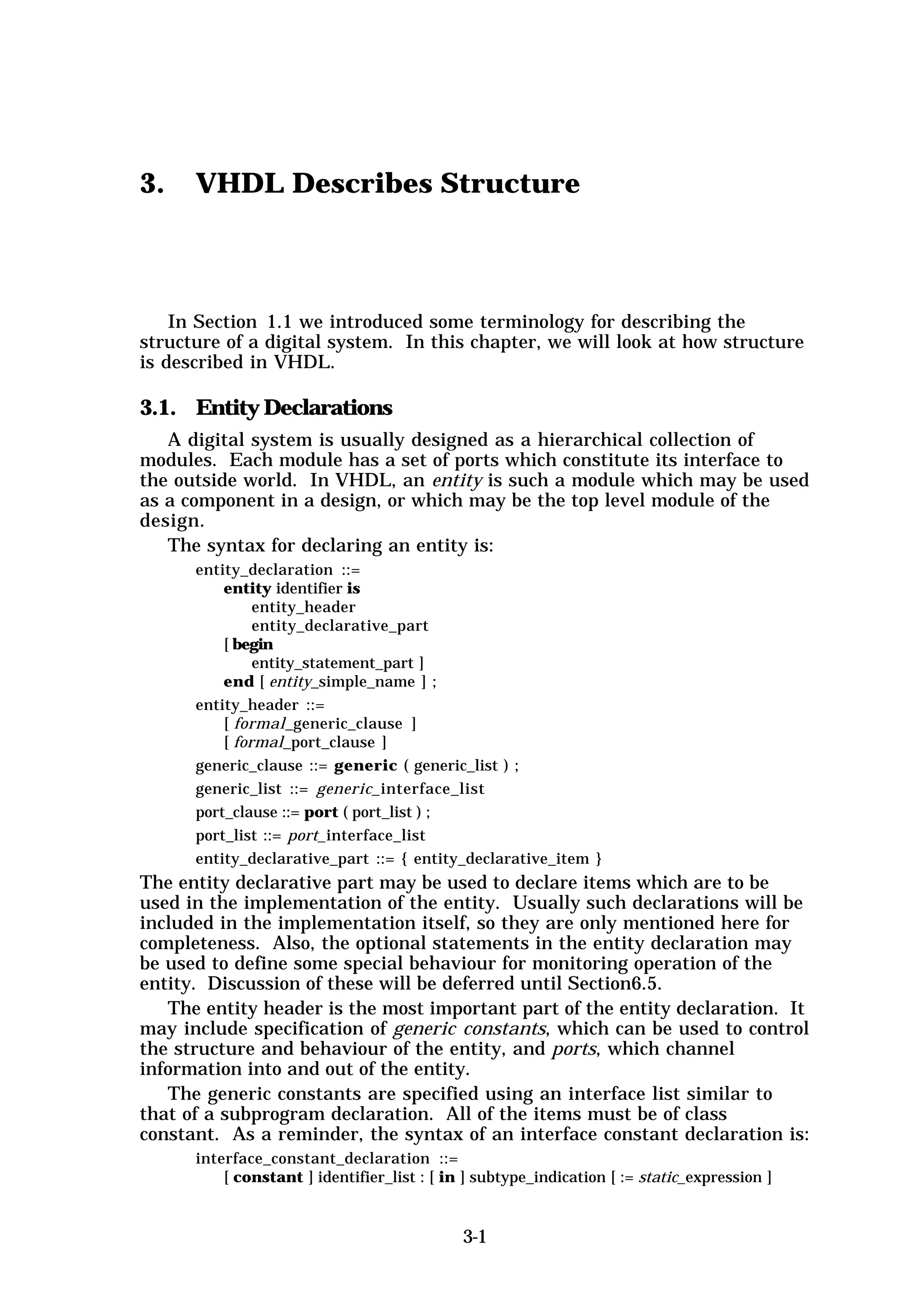 3.    VHDL Describes Structure



    In Section 1.1 we introduced some terminology for describing the
structure of a digital system. In this chapter, we will look at how structure
is described in VHDL.

3.1. Entity Declarations
   A digital system is usually designed as a hierarchical collection of
modules. Each module has a set of ports which constitute its interface to
the outside world. In VHDL, an entity is such a module which may be used
as a component in a design, or which may be the top level module of the
design.
   The syntax for declaring an entity is:
      entity_declaration ::=
          entity identifier is
               entity_header
               entity_declarative_part
          [ begin
               entity_statement_part ]
          end [ entity_simple_name ] ;
      entity_header ::=
          [ formal_generic_clause ]
          [ formal_port_clause ]
      generic_clause ::= generic ( generic_list ) ;
      generic_list ::= generic_interface_list
      port_clause ::= port ( port_list ) ;
      port_list ::= port_interface_list
      entity_declarative_part ::= { entity_declarative_item }
The entity declarative part may be used to declare items which are to be
used in the implementation of the entity. Usually such declarations will be
included in the implementation itself, so they are only mentioned here for
completeness. Also, the optional statements in the entity declaration may
be used to define some special behaviour for monitoring operation of the
entity. Discussion of these will be deferred until Section6.5.
   The entity header is the most important part of the entity declaration. It
may include specification of generic constants, which can be used to control
the structure and behaviour of the entity, and ports, which channel
information into and out of the entity.
   The generic constants are specified using an interface list similar to
that of a subprogram declaration. All of the items must be of class
constant. As a reminder, the syntax of an interface constant declaration is:
      interface_constant_declaration ::=
          [ constant ] identifier_list : [ in ] subtype_indication [ := static_expression ]


                                             3-1
 