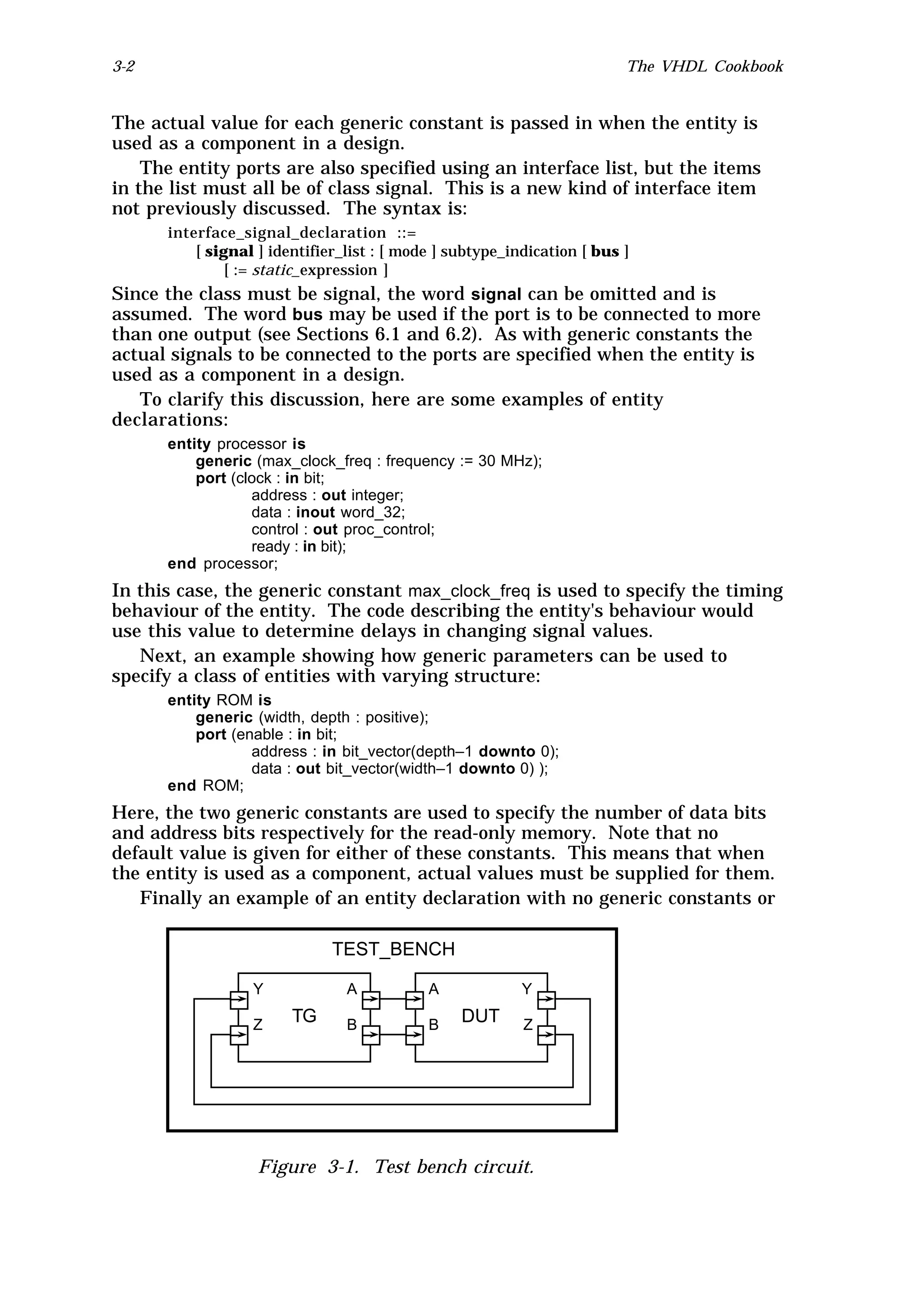 3-2                                                                      The VHDL Cookbook


The actual value for each generic constant is passed in when the entity is
used as a component in a design.
    The entity ports are also specified using an interface list, but the items
in the list must all be of class signal. This is a new kind of interface item
not previously discussed. The syntax is:
      interface_signal_declaration ::=
          [ signal ] identifier_list : [ mode ] subtype_indication [ bus ]
               [ := static_expression ]
Since the class must be signal, the word signal can be omitted and is
assumed. The word bus may be used if the port is to be connected to more
than one output (see Sections 6.1 and 6.2). As with generic constants the
actual signals to be connected to the ports are specified when the entity is
used as a component in a design.
   To clarify this discussion, here are some examples of entity
declarations:
      entity processor is
          generic (max_clock_freq : frequency := 30 MHz);
          port (clock : in bit;
                  address : out integer;
                  data : inout word_32;
                  control : out proc_control;
                  ready : in bit);
      end processor;
In this case, the generic constant max_clock_freq is used to specify the timing
behaviour of the entity. The code describing the entity's behaviour would
use this value to determine delays in changing signal values.
   Next, an example showing how generic parameters can be used to
specify a class of entities with varying structure:
      entity ROM is
          generic (width, depth : positive);
          port (enable : in bit;
                  address : in bit_vector(depth–1 downto 0);
                  data : out bit_vector(width–1 downto 0) );
      end ROM;
Here, the two generic constants are used to specify the number of data bits
and address bits respectively for the read-only memory. Note that no
default value is given for either of these constants. This means that when
the entity is used as a component, actual values must be supplied for them.
   Finally an example of an entity declaration with no generic constants or

                              TEST_BENCH

                  Y             A           A             Y

                  Z     TG      B           B    DUT      Z




                   Figure 3-1. Test bench circuit.
 