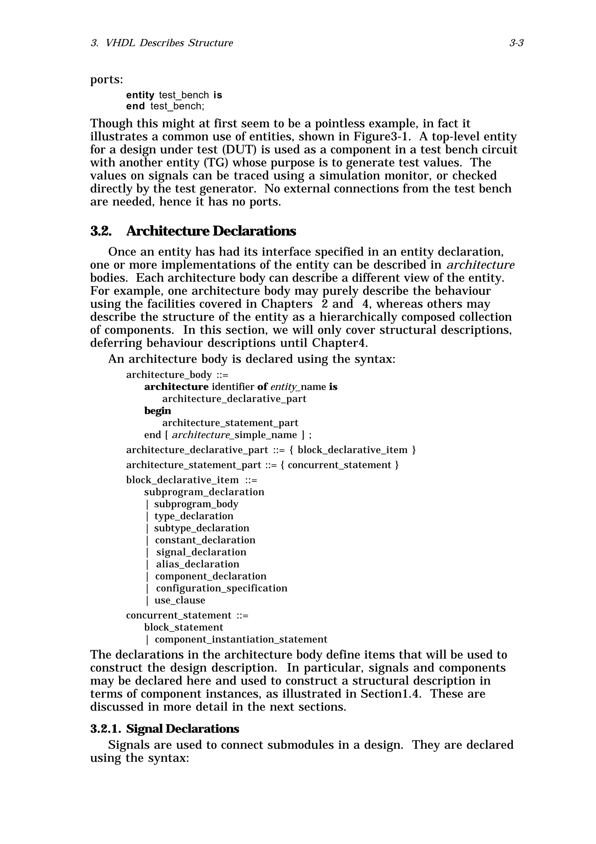 3. VHDL Describes Structure                                                   3-3


ports:
         entity test_bench is
         end test_bench;
Though this might at first seem to be a pointless example, in fact it
illustrates a common use of entities, shown in Figure3-1. A top-level entity
for a design under test (DUT) is used as a component in a test bench circuit
with another entity (TG) whose purpose is to generate test values. The
values on signals can be traced using a simulation monitor, or checked
directly by the test generator. No external connections from the test bench
are needed, hence it has no ports.

3.2. Architecture Declarations
    Once an entity has had its interface specified in an entity declaration,
one or more implementations of the entity can be described in architecture
bodies. Each architecture body can describe a different view of the entity.
For example, one architecture body may purely describe the behaviour
using the facilities covered in Chapters 2 and 4, whereas others may
describe the structure of the entity as a hierarchically composed collection
of components. In this section, we will only cover structural descriptions,
deferring behaviour descriptions until Chapter4.
    An architecture body is declared using the syntax:
         architecture_body ::=
             architecture identifier of entity_name is
                 architecture_declarative_part
             begin
                 architecture_statement_part
             end [ architecture_simple_name ] ;
         architecture_declarative_part ::= { block_declarative_item }
         architecture_statement_part ::= { concurrent_statement }
         block_declarative_item ::=
             subprogram_declaration
             | subprogram_body
             | type_declaration
             | subtype_declaration
             | constant_declaration
             | signal_declaration
             | alias_declaration
             | component_declaration
             | configuration_specification
             | use_clause
         concurrent_statement ::=
             block_statement
             | component_instantiation_statement
The declarations in the architecture body define items that will be used to
construct the design description. In particular, signals and components
may be declared here and used to construct a structural description in
terms of component instances, as illustrated in Section1.4. These are
discussed in more detail in the next sections.
3.2.1. Signal Declarations
   Signals are used to connect submodules in a design. They are declared
using the syntax:
 