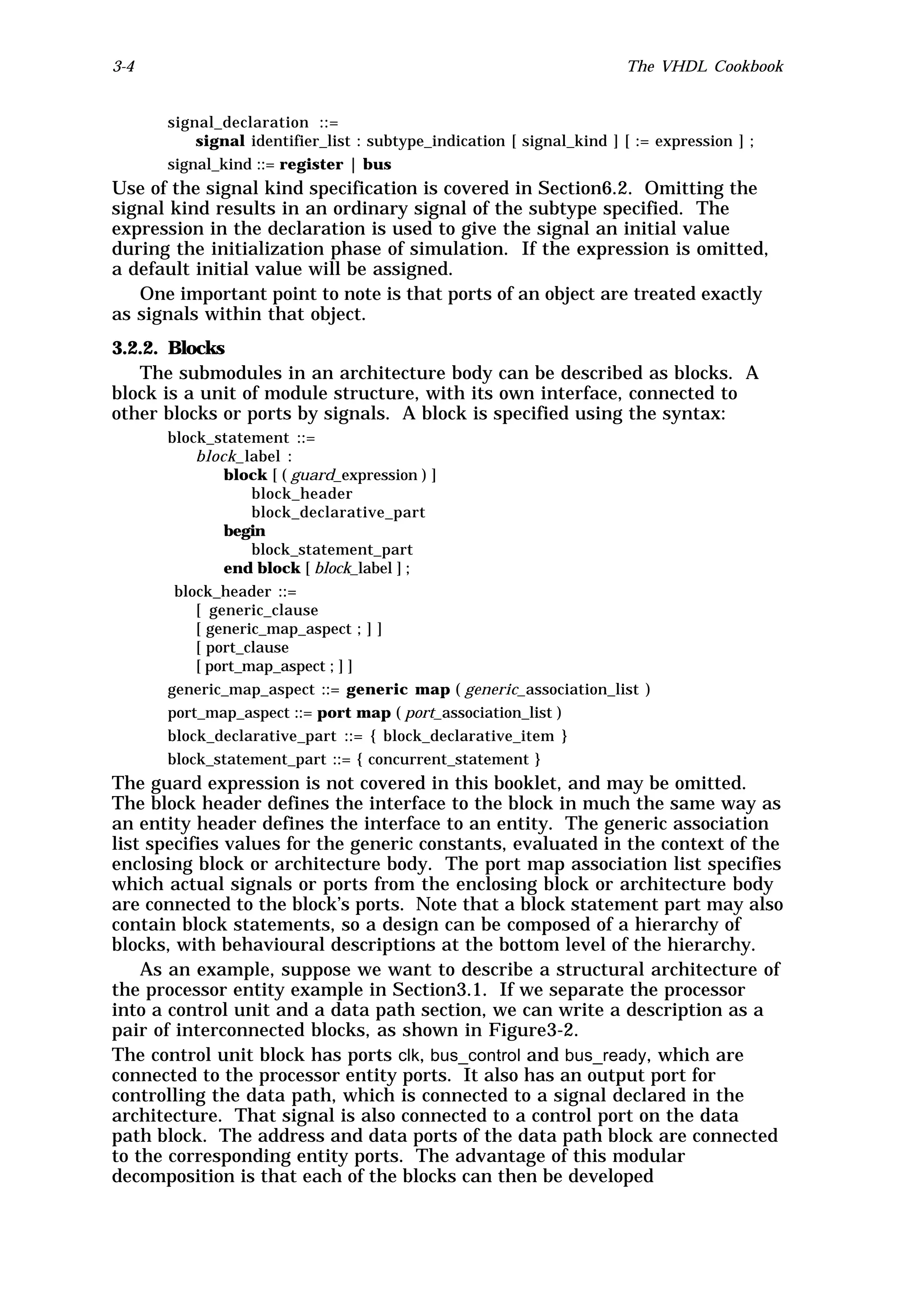 3-4                                                                   The VHDL Cookbook


      signal_declaration ::=
          signal identifier_list : subtype_indication [ signal_kind ] [ := expression ] ;
      signal_kind ::= register | bus
Use of the signal kind specification is covered in Section6.2. Omitting the
signal kind results in an ordinary signal of the subtype specified. The
expression in the declaration is used to give the signal an initial value
during the initialization phase of simulation. If the expression is omitted,
a default initial value will be assigned.
   One important point to note is that ports of an object are treated exactly
as signals within that object.
3.2.2. Blocks
   The submodules in an architecture body can be described as blocks. A
block is a unit of module structure, with its own interface, connected to
other blocks or ports by signals. A block is specified using the syntax:
      block_statement ::=
          block_label :
              block [ ( guard_expression ) ]
                  block_header
                  block_declarative_part
              begin
                  block_statement_part
              end block [ block_label ] ;
       block_header ::=
          [ generic_clause
          [ generic_map_aspect ; ] ]
          [ port_clause
          [ port_map_aspect ; ] ]
      generic_map_aspect ::= generic map ( generic_association_list )
      port_map_aspect ::= port map ( port_association_list )
      block_declarative_part ::= { block_declarative_item }
      block_statement_part ::= { concurrent_statement }
The guard expression is not covered in this booklet, and may be omitted.
The block header defines the interface to the block in much the same way as
an entity header defines the interface to an entity. The generic association
list specifies values for the generic constants, evaluated in the context of the
enclosing block or architecture body. The port map association list specifies
which actual signals or ports from the enclosing block or architecture body
are connected to the block’s ports. Note that a block statement part may also
contain block statements, so a design can be composed of a hierarchy of
blocks, with behavioural descriptions at the bottom level of the hierarchy.
    As an example, suppose we want to describe a structural architecture of
the processor entity example in Section3.1. If we separate the processor
into a control unit and a data path section, we can write a description as a
pair of interconnected blocks, as shown in Figure3-2.
The control unit block has ports clk, bus_control and bus_ready, which are
connected to the processor entity ports. It also has an output port for
controlling the data path, which is connected to a signal declared in the
architecture. That signal is also connected to a control port on the data
path block. The address and data ports of the data path block are connected
to the corresponding entity ports. The advantage of this modular
decomposition is that each of the blocks can then be developed
 
