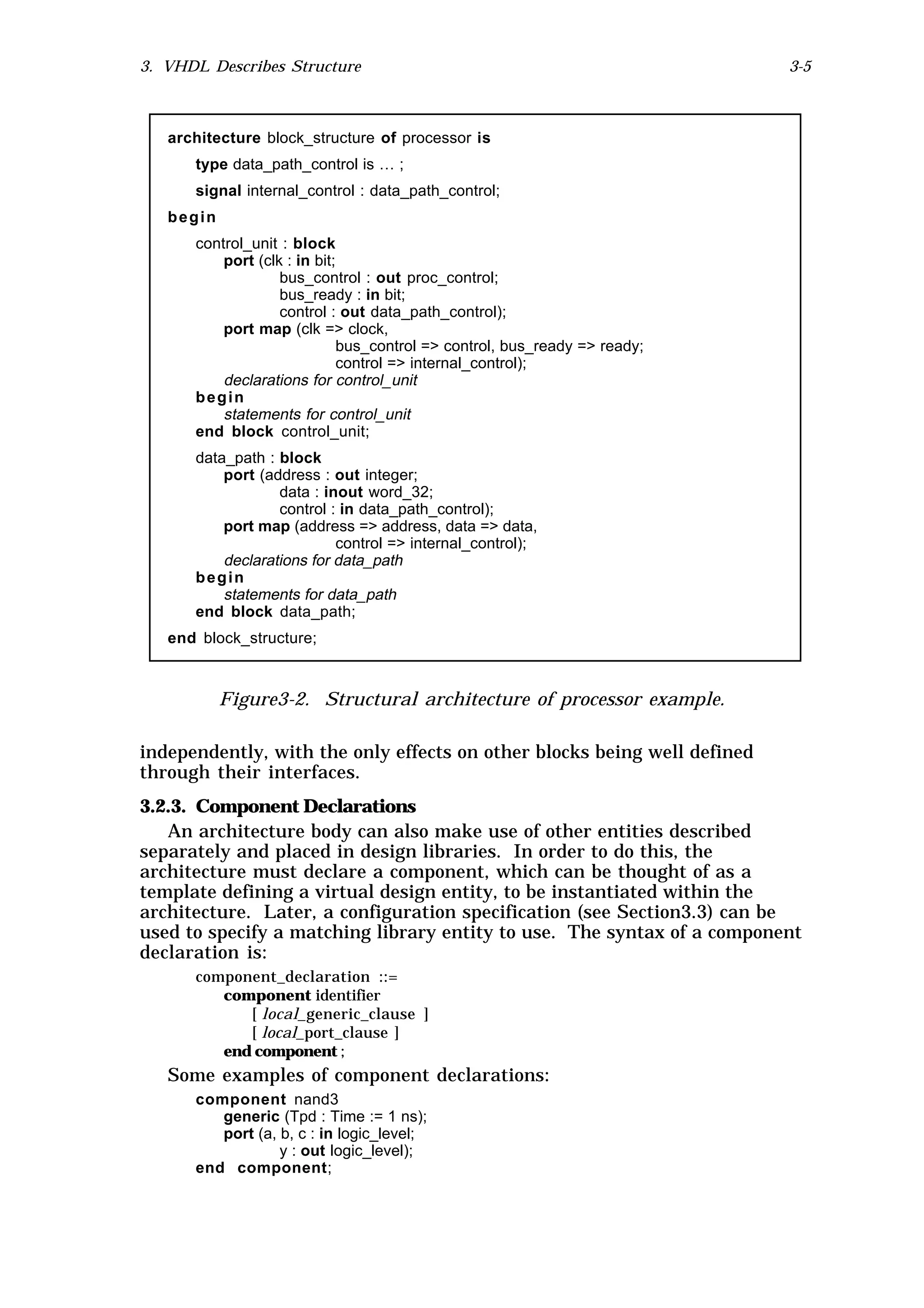 3. VHDL Describes Structure                                                3-5



   architecture block_structure of processor is
      type data_path_control is … ;
      signal internal_control : data_path_control;
   begin
      control_unit : block
          port (clk : in bit;
                   bus_control : out proc_control;
                   bus_ready : in bit;
                   control : out data_path_control);
          port map (clk => clock,
                             bus_control => control, bus_ready => ready;
                             control => internal_control);
          declarations for control_unit
      begin
          statements for control_unit
      end block control_unit;
      data_path : block
          port (address : out integer;
                  data : inout word_32;
                  control : in data_path_control);
          port map (address => address, data => data,
                           control => internal_control);
          declarations for data_path
      begin
          statements for data_path
      end block data_path;
   end block_structure;



           Figure3-2. Structural architecture of processor example.

independently, with the only effects on other blocks being well defined
through their interfaces.
3.2.3. Component Declarations
   An architecture body can also make use of other entities described
separately and placed in design libraries. In order to do this, the
architecture must declare a component, which can be thought of as a
template defining a virtual design entity, to be instantiated within the
architecture. Later, a configuration specification (see Section3.3) can be
used to specify a matching library entity to use. The syntax of a component
declaration is:
      component_declaration ::=
         component identifier
            [ local_generic_clause ]
            [ local_port_clause ]
         end component ;
   Some examples of component declarations:
      component nand3
         generic (Tpd : Time := 1 ns);
         port (a, b, c : in logic_level;
                  y : out logic_level);
      end component;
 