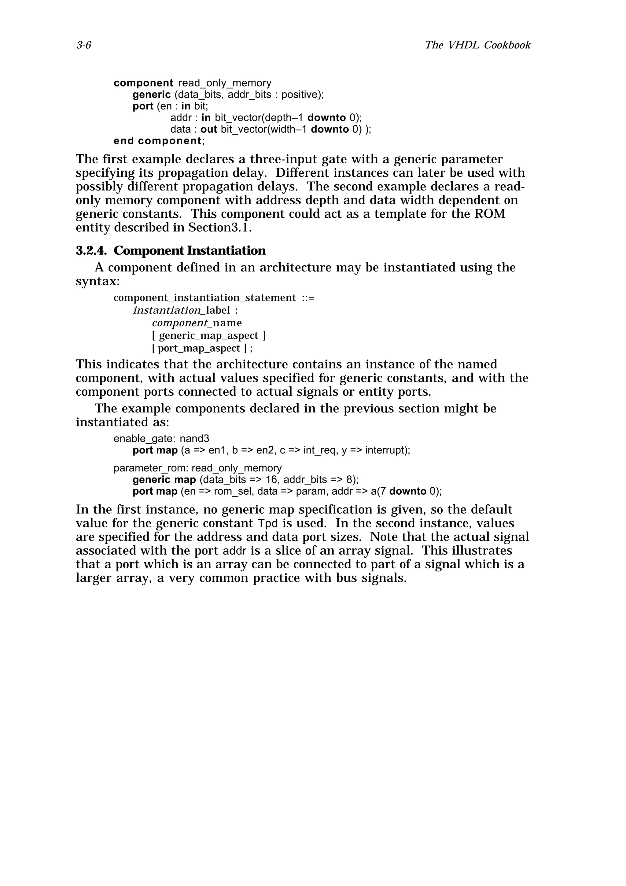 3-6                                                                     The VHDL Cookbook


      component read_only_memory
         generic (data_bits, addr_bits : positive);
         port (en : in bit;
                 addr : in bit_vector(depth–1 downto 0);
                 data : out bit_vector(width–1 downto 0) );
      end component;
The first example declares a three-input gate with a generic parameter
specifying its propagation delay. Different instances can later be used with
possibly different propagation delays. The second example declares a read-
only memory component with address depth and data width dependent on
generic constants. This component could act as a template for the ROM
entity described in Section3.1.
3.2.4. Component Instantiation
   A component defined in an architecture may be instantiated using the
syntax:
      component_instantiation_statement ::=
         instantiation_label :
             component_name
             [ generic_map_aspect ]
             [ port_map_aspect ] ;
This indicates that the architecture contains an instance of the named
component, with actual values specified for generic constants, and with the
component ports connected to actual signals or entity ports.
   The example components declared in the previous section might be
instantiated as:
      enable_gate: nand3
         port map (a => en1, b => en2, c => int_req, y => interrupt);
      parameter_rom: read_only_memory
          generic map (data_bits => 16, addr_bits => 8);
          port map (en => rom_sel, data => param, addr => a(7 downto 0);
In the first instance, no generic map specification is given, so the default
value for the generic constant Tpd is used. In the second instance, values
are specified for the address and data port sizes. Note that the actual signal
associated with the port addr is a slice of an array signal. This illustrates
that a port which is an array can be connected to part of a signal which is a
larger array, a very common practice with bus signals.
 
