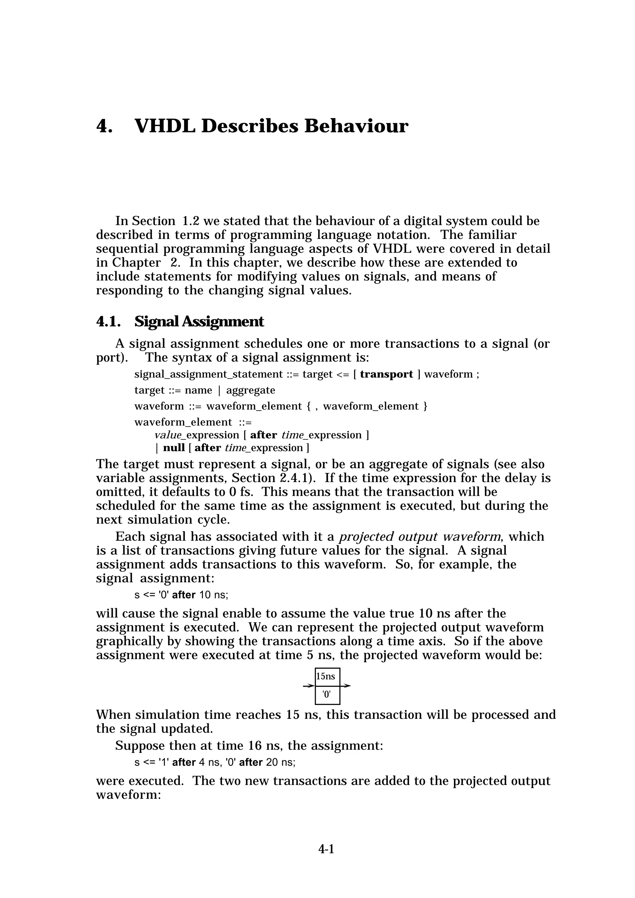 4.    VHDL Describes Behaviour



   In Section 1.2 we stated that the behaviour of a digital system could be
described in terms of programming language notation. The familiar
sequential programming language aspects of VHDL were covered in detail
in Chapter 2. In this chapter, we describe how these are extended to
include statements for modifying values on signals, and means of
responding to the changing signal values.

4.1. Signal Assignment
   A signal assignment schedules one or more transactions to a signal (or
port). The syntax of a signal assignment is:
      signal_assignment_statement ::= target <= [ transport ] waveform ;
      target ::= name | aggregate
      waveform ::= waveform_element { , waveform_element }
      waveform_element ::=
          value_expression [ after time_expression ]
          | null [ after time_expression ]
The target must represent a signal, or be an aggregate of signals (see also
variable assignments, Section 2.4.1). If the time expression for the delay is
omitted, it defaults to 0 fs. This means that the transaction will be
scheduled for the same time as the assignment is executed, but during the
next simulation cycle.
    Each signal has associated with it a projected output waveform, which
is a list of transactions giving future values for the signal. A signal
assignment adds transactions to this waveform. So, for example, the
signal assignment:
      s <= '0' after 10 ns;
will cause the signal enable to assume the value true 10 ns after the
assignment is executed. We can represent the projected output waveform
graphically by showing the transactions along a time axis. So if the above
assignment were executed at time 5 ns, the projected waveform would be:
                                              15ns
                                               '0'

When simulation time reaches 15 ns, this transaction will be processed and
the signal updated.
   Suppose then at time 16 ns, the assignment:
      s <= '1' after 4 ns, '0' after 20 ns;
were executed. The two new transactions are added to the projected output
waveform:



                                              4-1
 