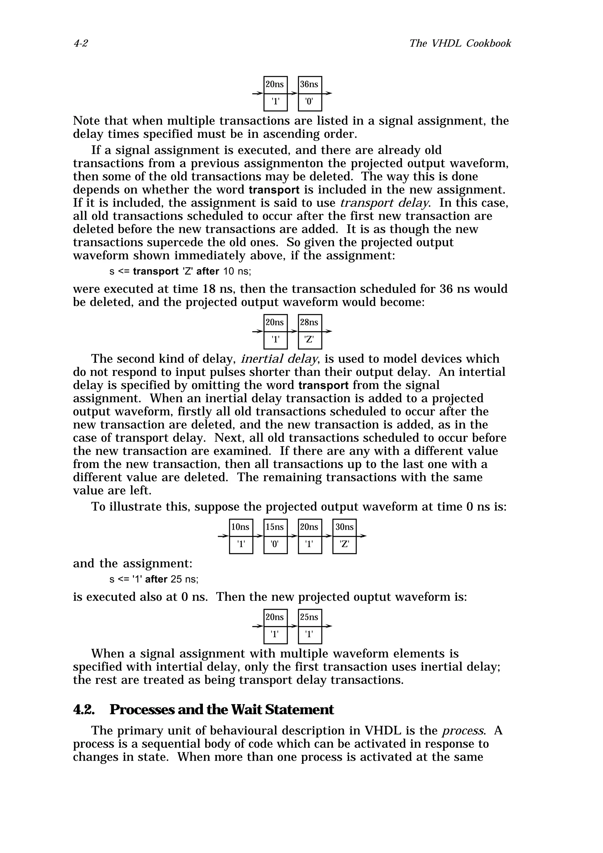 4-2                                                          The VHDL Cookbook



                                        20ns   36ns
                                         '1'    '0'

Note that when multiple transactions are listed in a signal assignment, the
delay times specified must be in ascending order.
    If a signal assignment is executed, and there are already old
transactions from a previous assignmenton the projected output waveform,
then some of the old transactions may be deleted. The way this is done
depends on whether the word transport is included in the new assignment.
If it is included, the assignment is said to use transport delay. In this case,
all old transactions scheduled to occur after the first new transaction are
deleted before the new transactions are added. It is as though the new
transactions supercede the old ones. So given the projected output
waveform shown immediately above, if the assignment:
      s <= transport 'Z' after 10 ns;
were executed at time 18 ns, then the transaction scheduled for 36 ns would
be deleted, and the projected output waveform would become:
                                        20ns   28ns
                                         '1'   'Z'

    The second kind of delay, inertial delay, is used to model devices which
do not respond to input pulses shorter than their output delay. An intertial
delay is specified by omitting the word transport from the signal
assignment. When an inertial delay transaction is added to a projected
output waveform, firstly all old transactions scheduled to occur after the
new transaction are deleted, and the new transaction is added, as in the
case of transport delay. Next, all old transactions scheduled to occur before
the new transaction are examined. If there are any with a different value
from the new transaction, then all transactions up to the last one with a
different value are deleted. The remaining transactions with the same
value are left.
    To illustrate this, suppose the projected output waveform at time 0 ns is:
                                10ns    15ns   20ns   30ns
                                 '1'     '0'    '1'   'Z'

and the assignment:
      s <= '1' after 25 ns;
is executed also at 0 ns. Then the new projected ouptut waveform is:
                                        20ns   25ns
                                         '1'    '1'

   When a signal assignment with multiple waveform elements is
specified with intertial delay, only the first transaction uses inertial delay;
the rest are treated as being transport delay transactions.

4.2. Processes and the Wait Statement
   The primary unit of behavioural description in VHDL is the process. A
process is a sequential body of code which can be activated in response to
changes in state. When more than one process is activated at the same
 