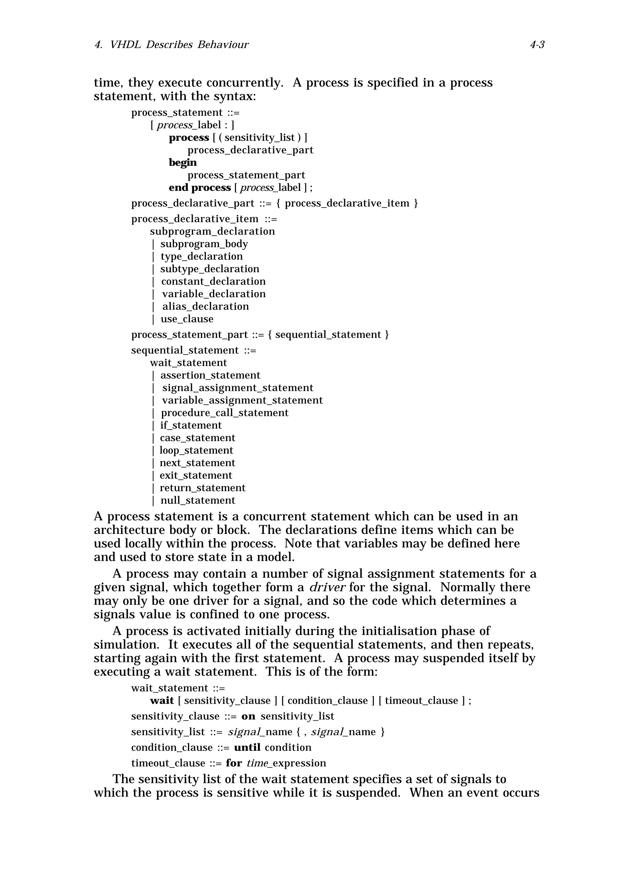 4. VHDL Describes Behaviour                                                      4-3


time, they execute concurrently. A process is specified in a process
statement, with the syntax:
      process_statement ::=
          [ process_label : ]
              process [ ( sensitivity_list ) ]
                  process_declarative_part
              begin
                  process_statement_part
              end process [ process_label ] ;
      process_declarative_part ::= { process_declarative_item }
      process_declarative_item ::=
          subprogram_declaration
          | subprogram_body
          | type_declaration
          | subtype_declaration
          | constant_declaration
          | variable_declaration
          | alias_declaration
          | use_clause
      process_statement_part ::= { sequential_statement }
      sequential_statement ::=
         wait_statement
         | assertion_statement
         | signal_assignment_statement
         | variable_assignment_statement
         | procedure_call_statement
         | if_statement
         | case_statement
         | loop_statement
         | next_statement
         | exit_statement
         | return_statement
         | null_statement
A process statement is a concurrent statement which can be used in an
architecture body or block. The declarations define items which can be
used locally within the process. Note that variables may be defined here
and used to store state in a model.
   A process may contain a number of signal assignment statements for a
given signal, which together form a driver for the signal. Normally there
may only be one driver for a signal, and so the code which determines a
signals value is confined to one process.
   A process is activated initially during the initialisation phase of
simulation. It executes all of the sequential statements, and then repeats,
starting again with the first statement. A process may suspended itself by
executing a wait statement. This is of the form:
      wait_statement ::=
         wait [ sensitivity_clause ] [ condition_clause ] [ timeout_clause ] ;
      sensitivity_clause ::= on sensitivity_list
      sensitivity_list ::= signal_name { , signal_name }
      condition_clause ::= until condition
      timeout_clause ::= for time_expression
  The sensitivity list of the wait statement specifies a set of signals to
which the process is sensitive while it is suspended. When an event occurs
 