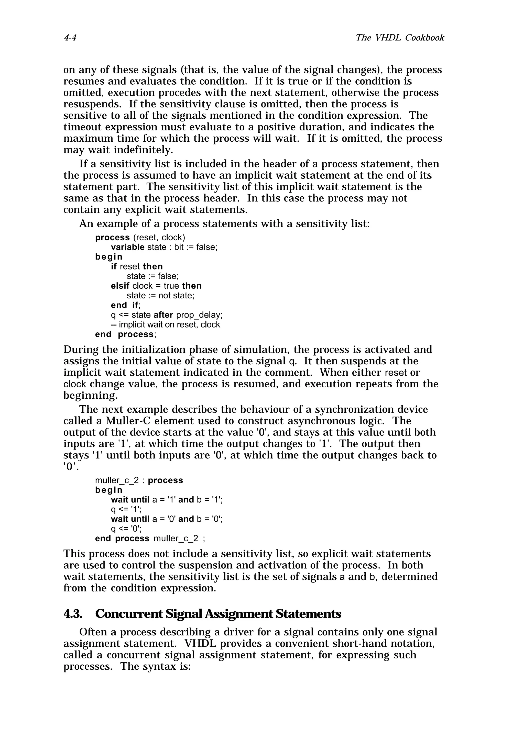 4-4                                                           The VHDL Cookbook


on any of these signals (that is, the value of the signal changes), the process
resumes and evaluates the condition. If it is true or if the condition is
omitted, execution procedes with the next statement, otherwise the process
resuspends. If the sensitivity clause is omitted, then the process is
sensitive to all of the signals mentioned in the condition expression. The
timeout expression must evaluate to a positive duration, and indicates the
maximum time for which the process will wait. If it is omitted, the process
may wait indefinitely.
   If a sensitivity list is included in the header of a process statement, then
the process is assumed to have an implicit wait statement at the end of its
statement part. The sensitivity list of this implicit wait statement is the
same as that in the process header. In this case the process may not
contain any explicit wait statements.
   An example of a process statements with a sensitivity list:
      process (reset, clock)
         variable state : bit := false;
      begin
         if reset then
              state := false;
         elsif clock = true then
              state := not state;
         end if;
         q <= state after prop_delay;
         -- implicit wait on reset, clock
      end process;
During the initialization phase of simulation, the process is activated and
assigns the initial value of state to the signal q. It then suspends at the
implicit wait statement indicated in the comment. When either reset or
clock change value, the process is resumed, and execution repeats from the
beginning.
    The next example describes the behaviour of a synchronization device
called a Muller-C element used to construct asynchronous logic. The
output of the device starts at the value '0', and stays at this value until both
inputs are '1', at which time the output changes to '1'. The output then
stays '1' until both inputs are '0', at which time the output changes back to
'0'.
      muller_c_2 : process
      begin
          wait until a = '1' and b = '1';
          q <= '1';
          wait until a = '0' and b = '0';
          q <= '0';
      end process muller_c_2 ;
This process does not include a sensitivity list, so explicit wait statements
are used to control the suspension and activation of the process. In both
wait statements, the sensitivity list is the set of signals a and b, determined
from the condition expression.

4.3. Concurrent Signal Assignment Statements
   Often a process describing a driver for a signal contains only one signal
assignment statement. VHDL provides a convenient short-hand notation,
called a concurrent signal assignment statement, for expressing such
processes. The syntax is:
 