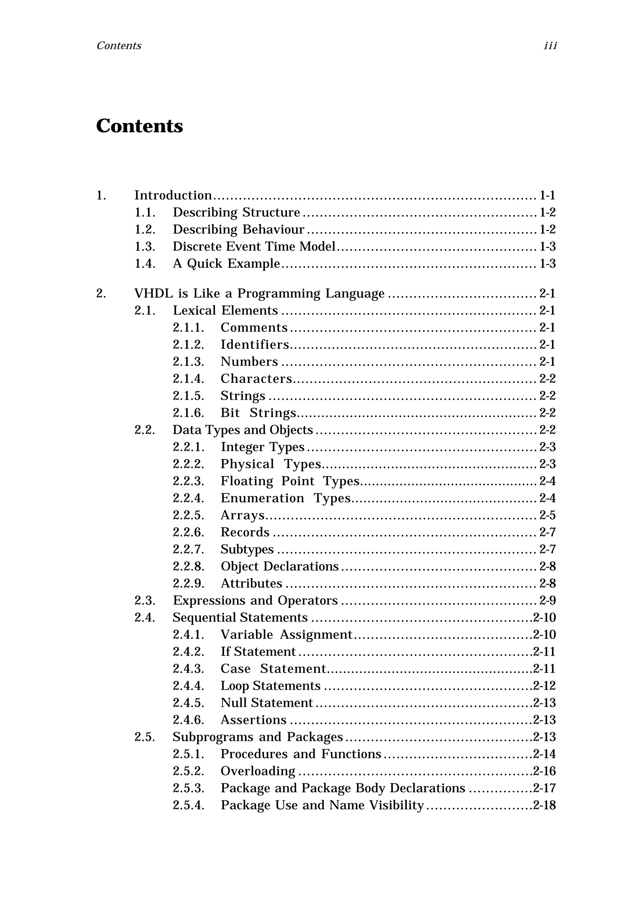 Contents                                                                                       iii




Contents


1.    Introduction............................................................................ 1-1
      1.1. Describing Structure ....................................................... 1-2
      1.2. Describing Behaviour ...................................................... 1-2
      1.3. Discrete Event Time Model............................................... 1-3
      1.4. A Quick Example............................................................ 1-3

2.    VHDL is Like a Programming Language ................................... 2-1
      2.1. Lexical Elements ............................................................ 2-1
           2.1.1. Comments .......................................................... 2-1
           2.1.2. Identifiers........................................................... 2-1
           2.1.3. Numbers ............................................................ 2-1
           2.1.4. Characters.......................................................... 2-2
           2.1.5. Strings ............................................................... 2-2
           2.1.6. Bit Strings........................................................... 2-2
      2.2. Data Types and Objects .................................................... 2-2
           2.2.1. Integer Types ...................................................... 2-3
           2.2.2. Physical Types..................................................... 2-3
           2.2.3. Floating Point Types............................................. 2-4
           2.2.4. Enumeration Types.............................................. 2-4
           2.2.5. Arrays................................................................ 2-5
           2.2.6. Records .............................................................. 2-7
           2.2.7. Subtypes ............................................................. 2-7
           2.2.8. Object Declarations .............................................. 2-8
           2.2.9. Attributes ........................................................... 2-8
      2.3. Expressions and Operators .............................................. 2-9
      2.4. Sequential Statements ....................................................2-10
           2.4.1. Variable Assignment..........................................2-10
           2.4.2. If Statement .......................................................2-11
           2.4.3. Case Statement...................................................2-11
           2.4.4. Loop Statements .................................................2-12
           2.4.5. Null Statement ...................................................2-13
           2.4.6. Assertions .........................................................2-13
      2.5. Subprograms and Packages ............................................2-13
           2.5.1. Procedures and Functions ...................................2-14
           2.5.2. Overloading .......................................................2-16
           2.5.3. Package and Package Body Declarations ...............2-17
           2.5.4. Package Use and Name Visibility .........................2-18
 