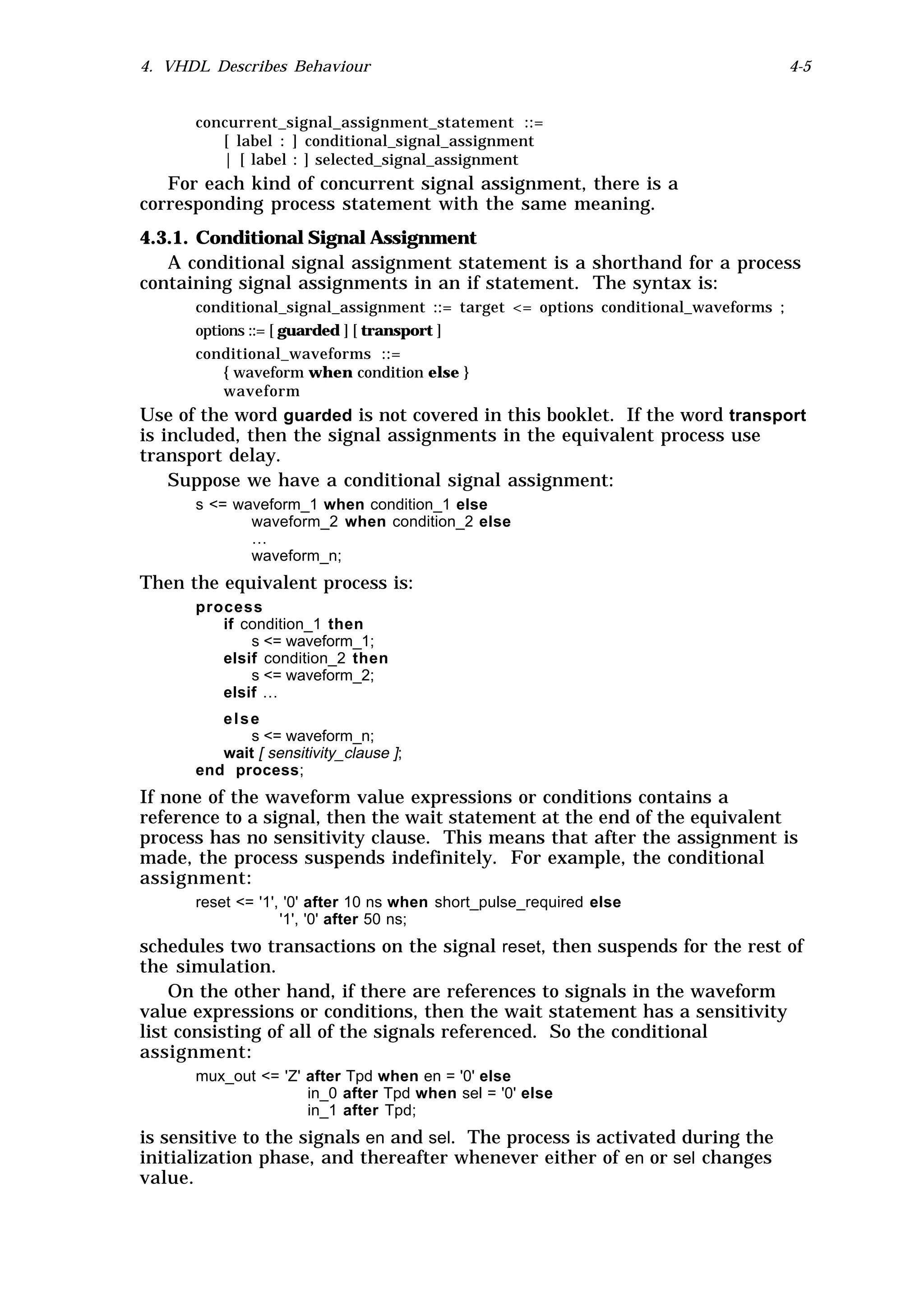 4. VHDL Describes Behaviour                                                         4-5


      concurrent_signal_assignment_statement ::=
         [ label : ] conditional_signal_assignment
         | [ label : ] selected_signal_assignment
   For each kind of concurrent signal assignment, there is a
corresponding process statement with the same meaning.
4.3.1. Conditional Signal Assignment
   A conditional signal assignment statement is a shorthand for a process
containing signal assignments in an if statement. The syntax is:
      conditional_signal_assignment ::= target <= options conditional_waveforms ;
      options ::= [ guarded ] [ transport ]
      conditional_waveforms ::=
          { waveform when condition else }
          waveform
Use of the word guarded is not covered in this booklet. If the word transport
is included, then the signal assignments in the equivalent process use
transport delay.
    Suppose we have a conditional signal assignment:
      s <= waveform_1 when condition_1 else
             waveform_2 when condition_2 else
             …
             waveform_n;
Then the equivalent process is:
      process
         if condition_1 then
             s <= waveform_1;
         elsif condition_2 then
             s <= waveform_2;
         elsif …
         else
             s <= waveform_n;
         wait [ sensitivity_clause ];
      end process;
If none of the waveform value expressions or conditions contains a
reference to a signal, then the wait statement at the end of the equivalent
process has no sensitivity clause. This means that after the assignment is
made, the process suspends indefinitely. For example, the conditional
assignment:
      reset <= '1', '0' after 10 ns when short_pulse_required else
                   '1', '0' after 50 ns;
schedules two transactions on the signal reset, then suspends for the rest of
the simulation.
    On the other hand, if there are references to signals in the waveform
value expressions or conditions, then the wait statement has a sensitivity
list consisting of all of the signals referenced. So the conditional
assignment:
      mux_out <= 'Z' after Tpd when en = '0' else
                     in_0 after Tpd when sel = '0' else
                     in_1 after Tpd;
is sensitive to the signals en and sel. The process is activated during the
initialization phase, and thereafter whenever either of en or sel changes
value.
 