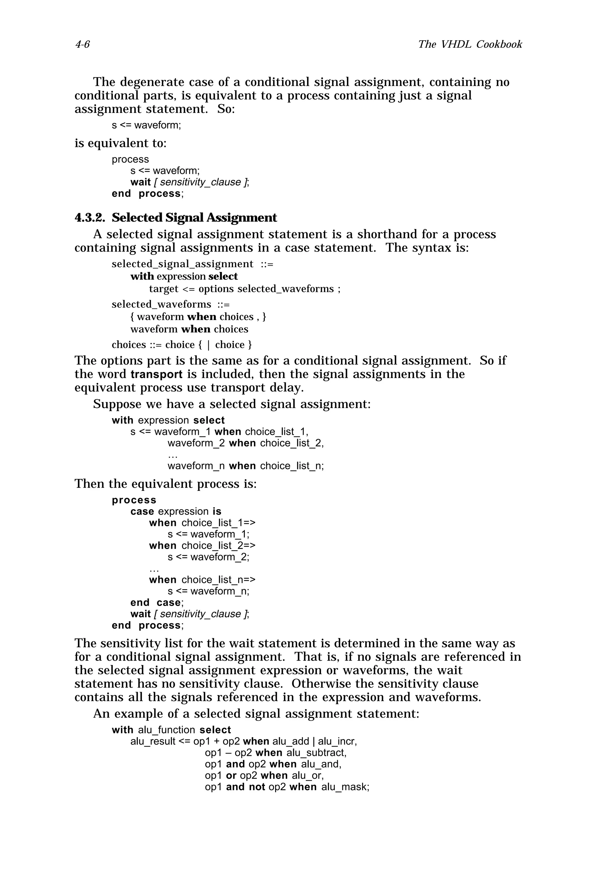 4-6                                                          The VHDL Cookbook


   The degenerate case of a conditional signal assignment, containing no
conditional parts, is equivalent to a process containing just a signal
assignment statement. So:
      s <= waveform;
is equivalent to:
      process
          s <= waveform;
          wait [ sensitivity_clause ];
      end process;

4.3.2. Selected Signal Assignment
   A selected signal assignment statement is a shorthand for a process
containing signal assignments in a case statement. The syntax is:
      selected_signal_assignment ::=
          with expression select
              target <= options selected_waveforms ;
      selected_waveforms ::=
          { waveform when choices , }
          waveform when choices
      choices ::= choice { | choice }
The options part is the same as for a conditional signal assignment. So if
the word transport is included, then the signal assignments in the
equivalent process use transport delay.
   Suppose we have a selected signal assignment:
      with expression select
          s <= waveform_1 when choice_list_1,
                 waveform_2 when choice_list_2,
                 …
                 waveform_n when choice_list_n;
Then the equivalent process is:
      process
         case expression is
             when choice_list_1=>
                 s <= waveform_1;
             when choice_list_2=>
                 s <= waveform_2;
             …
             when choice_list_n=>
                 s <= waveform_n;
         end case;
         wait [ sensitivity_clause ];
      end process;
The sensitivity list for the wait statement is determined in the same way as
for a conditional signal assignment. That is, if no signals are referenced in
the selected signal assignment expression or waveforms, the wait
statement has no sensitivity clause. Otherwise the sensitivity clause
contains all the signals referenced in the expression and waveforms.
    An example of a selected signal assignment statement:
      with alu_function select
          alu_result <= op1 + op2 when alu_add | alu_incr,
                          op1 – op2 when alu_subtract,
                          op1 and op2 when alu_and,
                          op1 or op2 when alu_or,
                          op1 and not op2 when alu_mask;
 