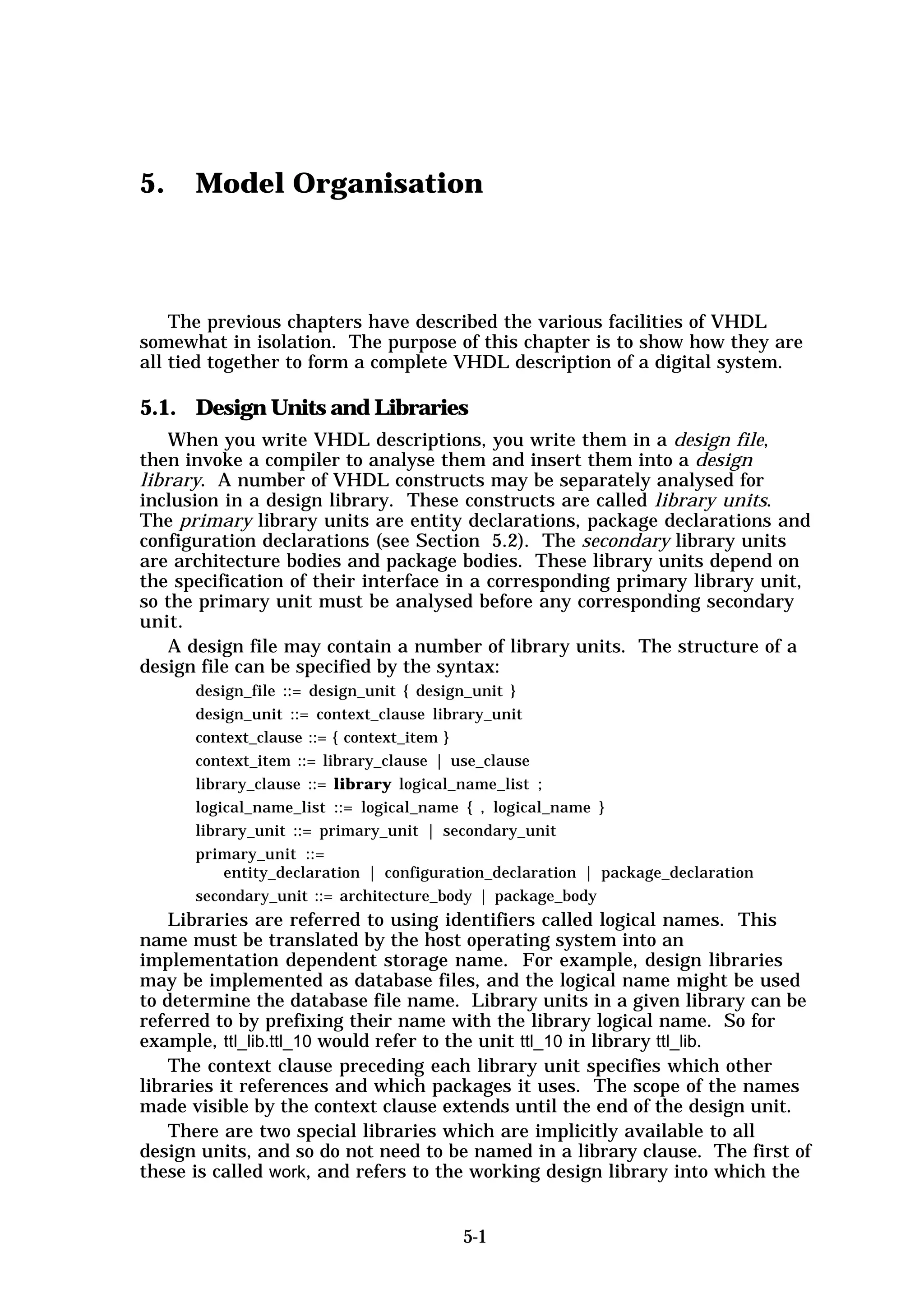 5.    Model Organisation



    The previous chapters have described the various facilities of VHDL
somewhat in isolation. The purpose of this chapter is to show how they are
all tied together to form a complete VHDL description of a digital system.

5.1. Design Units and Libraries
    When you write VHDL descriptions, you write them in a design file,
then invoke a compiler to analyse them and insert them into a design
library. A number of VHDL constructs may be separately analysed for
inclusion in a design library. These constructs are called library units.
The primary library units are entity declarations, package declarations and
configuration declarations (see Section 5.2). The secondary library units
are architecture bodies and package bodies. These library units depend on
the specification of their interface in a corresponding primary library unit,
so the primary unit must be analysed before any corresponding secondary
unit.
    A design file may contain a number of library units. The structure of a
design file can be specified by the syntax:
      design_file ::= design_unit { design_unit }
      design_unit ::= context_clause library_unit
      context_clause ::= { context_item }
      context_item ::= library_clause | use_clause
      library_clause ::= library logical_name_list ;
      logical_name_list ::= logical_name { , logical_name }
      library_unit ::= primary_unit | secondary_unit
      primary_unit ::=
          entity_declaration | configuration_declaration | package_declaration
      secondary_unit ::= architecture_body | package_body
    Libraries are referred to using identifiers called logical names. This
name must be translated by the host operating system into an
implementation dependent storage name. For example, design libraries
may be implemented as database files, and the logical name might be used
to determine the database file name. Library units in a given library can be
referred to by prefixing their name with the library logical name. So for
example, ttl_lib.ttl_10 would refer to the unit ttl_10 in library ttl_lib.
    The context clause preceding each library unit specifies which other
libraries it references and which packages it uses. The scope of the names
made visible by the context clause extends until the end of the design unit.
    There are two special libraries which are implicitly available to all
design units, and so do not need to be named in a library clause. The first of
these is called work, and refers to the working design library into which the


                                        5-1
 