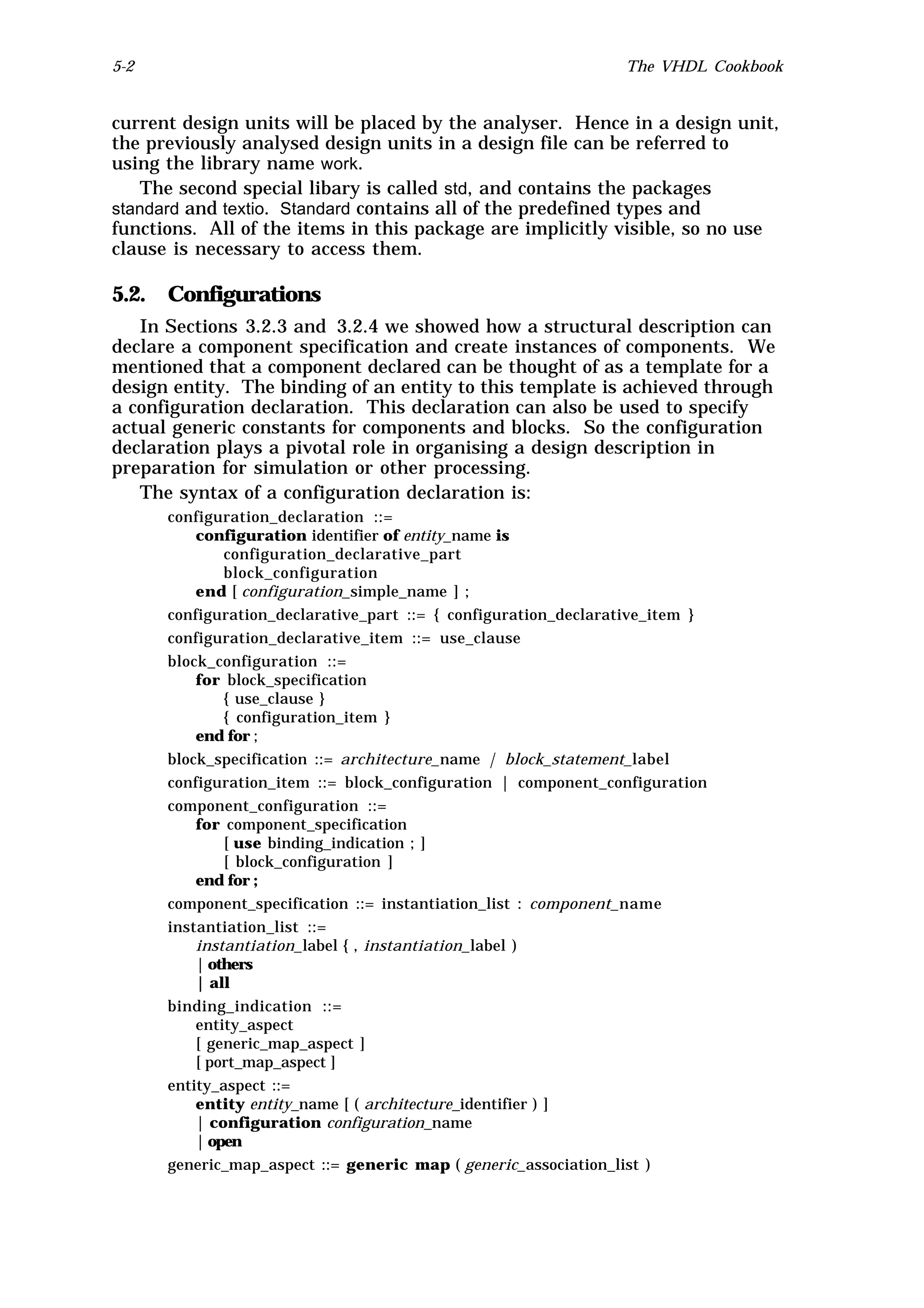 5-2                                                             The VHDL Cookbook


current design units will be placed by the analyser. Hence in a design unit,
the previously analysed design units in a design file can be referred to
using the library name work.
   The second special libary is called std, and contains the packages
standard and textio. Standard contains all of the predefined types and
functions. All of the items in this package are implicitly visible, so no use
clause is necessary to access them.

5.2. Configurations
   In Sections 3.2.3 and 3.2.4 we showed how a structural description can
declare a component specification and create instances of components. We
mentioned that a component declared can be thought of as a template for a
design entity. The binding of an entity to this template is achieved through
a configuration declaration. This declaration can also be used to specify
actual generic constants for components and blocks. So the configuration
declaration plays a pivotal role in organising a design description in
preparation for simulation or other processing.
   The syntax of a configuration declaration is:
      configuration_declaration ::=
          configuration identifier of entity_name is
              configuration_declarative_part
              block_configuration
          end [ configuration_simple_name ] ;
      configuration_declarative_part ::= { configuration_declarative_item }
      configuration_declarative_item ::= use_clause
      block_configuration ::=
          for block_specification
              { use_clause }
              { configuration_item }
          end for ;
      block_specification ::= architecture_name | block_statement_label
      configuration_item ::= block_configuration | component_configuration
      component_configuration ::=
          for component_specification
              [ use binding_indication ; ]
              [ block_configuration ]
          end for ;
      component_specification ::= instantiation_list : component_name
      instantiation_list ::=
          instantiation_label { , instantiation_label )
          | others
          | all
      binding_indication ::=
          entity_aspect
          [ generic_map_aspect ]
          [ port_map_aspect ]
      entity_aspect ::=
          entity entity_name [ ( architecture_identifier ) ]
          | configuration configuration_name
          | open
      generic_map_aspect ::= generic map ( generic_association_list )
 