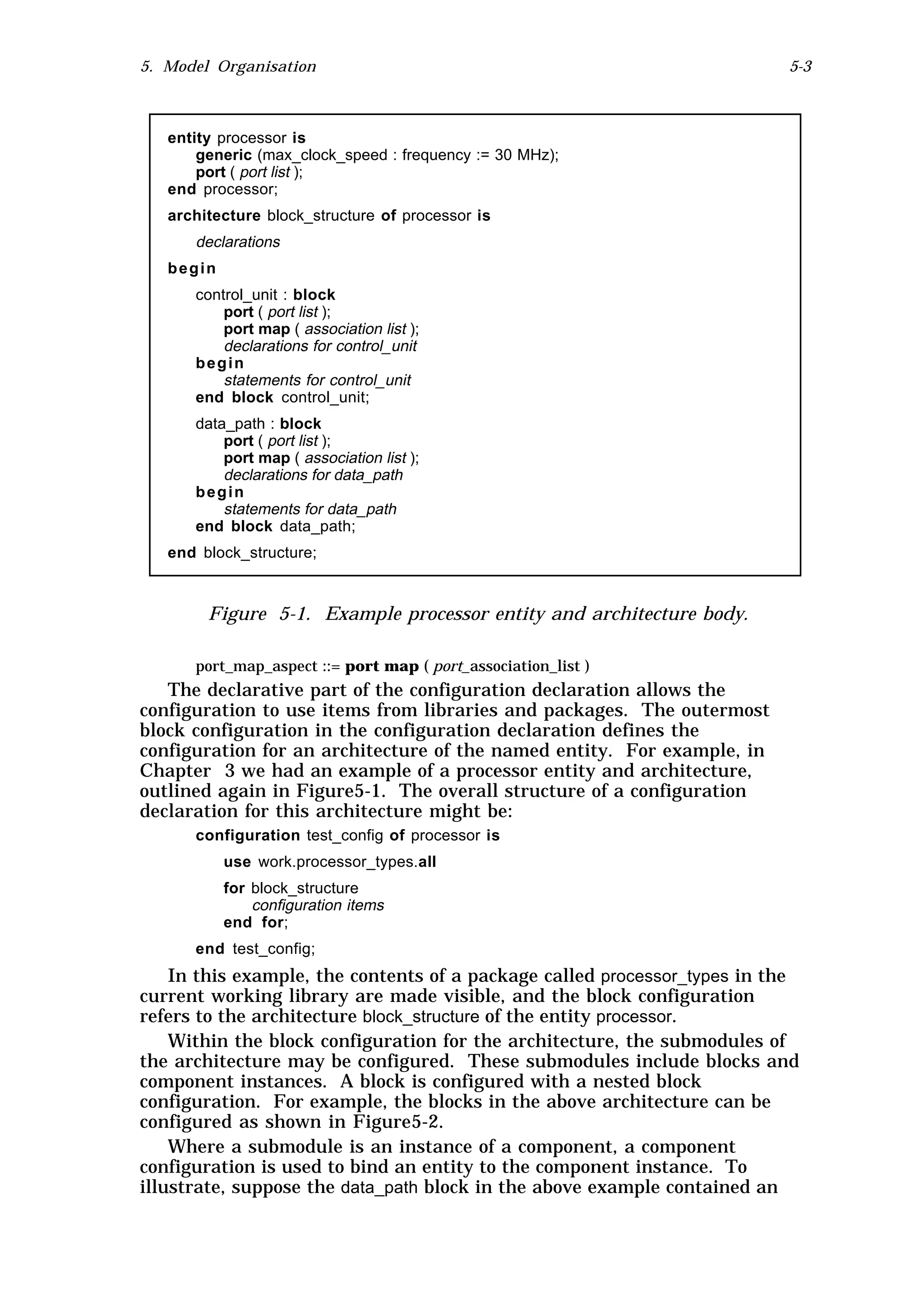 5. Model Organisation                                                     5-3



   entity processor is
       generic (max_clock_speed : frequency := 30 MHz);
       port ( port list );
   end processor;
   architecture block_structure of processor is
      declarations
   begin
      control_unit : block
          port ( port list );
          port map ( association list );
          declarations for control_unit
      begin
          statements for control_unit
      end block control_unit;
      data_path : block
          port ( port list );
          port map ( association list );
          declarations for data_path
      begin
          statements for data_path
      end block data_path;
   end block_structure;



        Figure 5-1. Example processor entity and architecture body.

      port_map_aspect ::= port map ( port_association_list )
   The declarative part of the configuration declaration allows the
configuration to use items from libraries and packages. The outermost
block configuration in the configuration declaration defines the
configuration for an architecture of the named entity. For example, in
Chapter 3 we had an example of a processor entity and architecture,
outlined again in Figure5-1. The overall structure of a configuration
declaration for this architecture might be:
      configuration test_config of processor is
           use work.processor_types.all
           for block_structure
               configuration items
           end for;
      end test_config;
    In this example, the contents of a package called processor_types in the
current working library are made visible, and the block configuration
refers to the architecture block_structure of the entity processor.
    Within the block configuration for the architecture, the submodules of
the architecture may be configured. These submodules include blocks and
component instances. A block is configured with a nested block
configuration. For example, the blocks in the above architecture can be
configured as shown in Figure5-2.
    Where a submodule is an instance of a component, a component
configuration is used to bind an entity to the component instance. To
illustrate, suppose the data_path block in the above example contained an
 