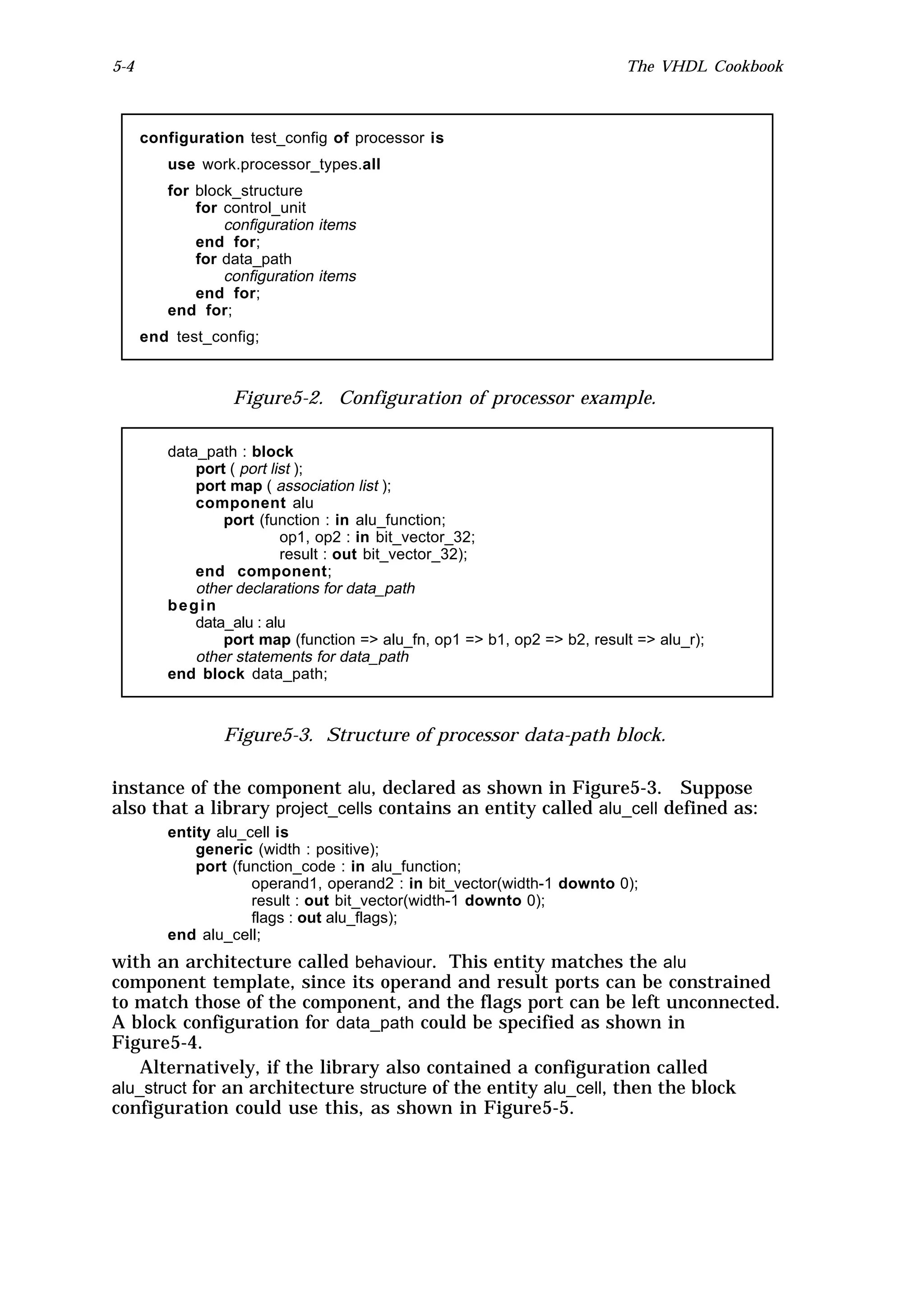 5-4                                                                       The VHDL Cookbook



      configuration test_config of processor is
         use work.processor_types.all
         for block_structure
             for control_unit
                 configuration items
             end for;
             for data_path
                 configuration items
             end for;
         end for;
      end test_config;



                  Figure5-2. Configuration of processor example.

         data_path : block
             port ( port list );
             port map ( association list );
             component alu
                 port (function : in alu_function;
                           op1, op2 : in bit_vector_32;
                           result : out bit_vector_32);
             end component;
             other declarations for data_path
         begin
             data_alu : alu
                 port map (function => alu_fn, op1 => b1, op2 => b2, result => alu_r);
             other statements for data_path
         end block data_path;



                 Figure5-3. Structure of processor data-path block.

instance of the component alu, declared as shown in Figure5-3. Suppose
also that a library project_cells contains an entity called alu_cell defined as:
         entity alu_cell is
             generic (width : positive);
             port (function_code : in alu_function;
                     operand1, operand2 : in bit_vector(width-1 downto 0);
                     result : out bit_vector(width-1 downto 0);
                     flags : out alu_flags);
         end alu_cell;
with an architecture called behaviour. This entity matches the alu
component template, since its operand and result ports can be constrained
to match those of the component, and the flags port can be left unconnected.
A block configuration for data_path could be specified as shown in
Figure5-4.
    Alternatively, if the library also contained a configuration called
alu_struct for an architecture structure of the entity alu_cell, then the block
configuration could use this, as shown in Figure5-5.
 