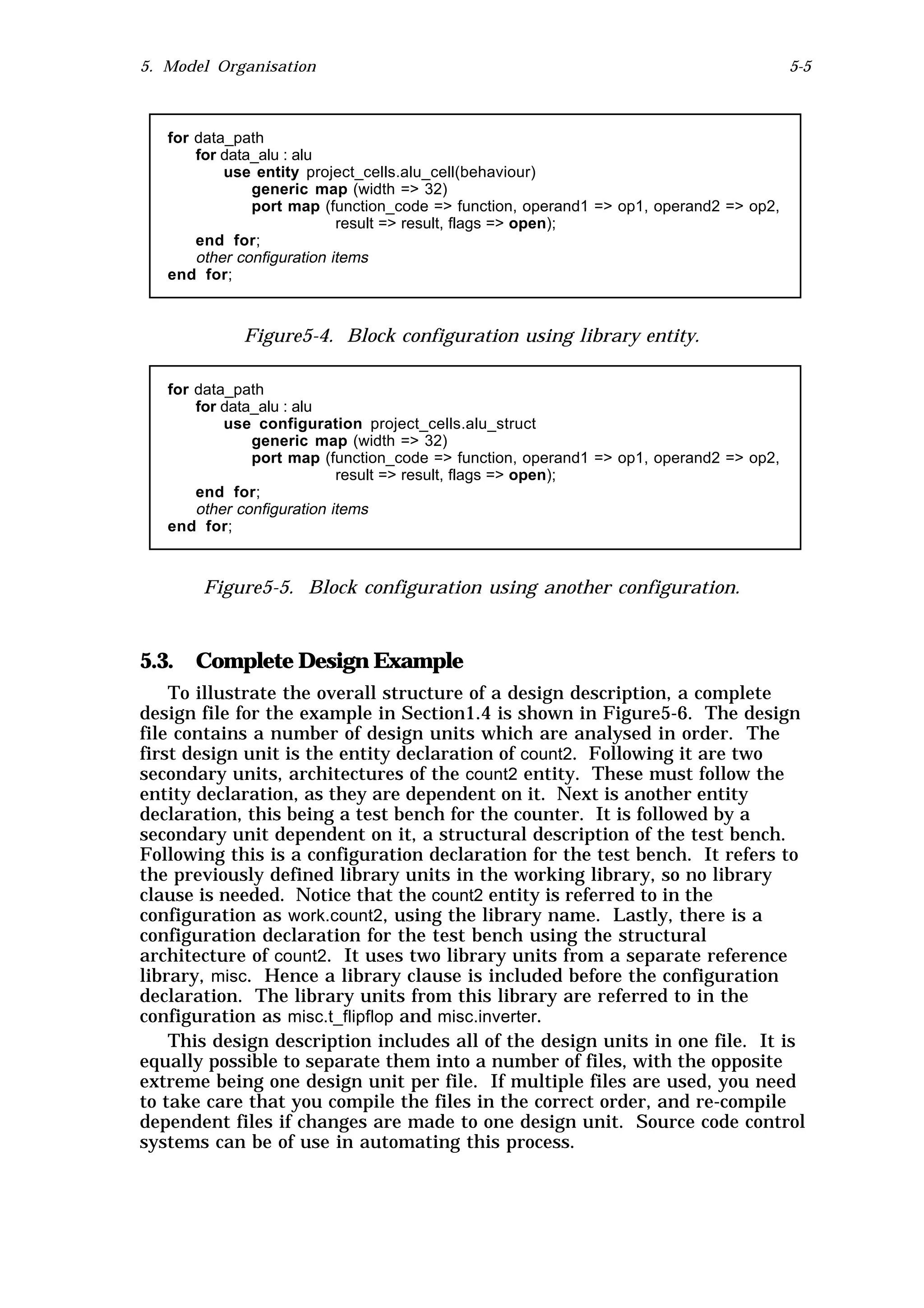 5. Model Organisation                                                                   5-5



   for data_path
       for data_alu : alu
           use entity project_cells.alu_cell(behaviour)
               generic map (width => 32)
               port map (function_code => function, operand1 => op1, operand2 => op2,
                            result => result, flags => open);
       end for;
       other configuration items
   end for;



             Figure5-4. Block configuration using library entity.

   for data_path
       for data_alu : alu
           use configuration project_cells.alu_struct
               generic map (width => 32)
               port map (function_code => function, operand1 => op1, operand2 => op2,
                            result => result, flags => open);
       end for;
       other configuration items
   end for;



       Figure5-5. Block configuration using another configuration.



5.3. Complete Design Example
    To illustrate the overall structure of a design description, a complete
design file for the example in Section1.4 is shown in Figure5-6. The design
file contains a number of design units which are analysed in order. The
first design unit is the entity declaration of count2. Following it are two
secondary units, architectures of the count2 entity. These must follow the
entity declaration, as they are dependent on it. Next is another entity
declaration, this being a test bench for the counter. It is followed by a
secondary unit dependent on it, a structural description of the test bench.
Following this is a configuration declaration for the test bench. It refers to
the previously defined library units in the working library, so no library
clause is needed. Notice that the count2 entity is referred to in the
configuration as work.count2, using the library name. Lastly, there is a
configuration declaration for the test bench using the structural
architecture of count2. It uses two library units from a separate reference
library, misc. Hence a library clause is included before the configuration
declaration. The library units from this library are referred to in the
configuration as misc.t_flipflop and misc.inverter.
    This design description includes all of the design units in one file. It is
equally possible to separate them into a number of files, with the opposite
extreme being one design unit per file. If multiple files are used, you need
to take care that you compile the files in the correct order, and re-compile
dependent files if changes are made to one design unit. Source code control
systems can be of use in automating this process.
 
