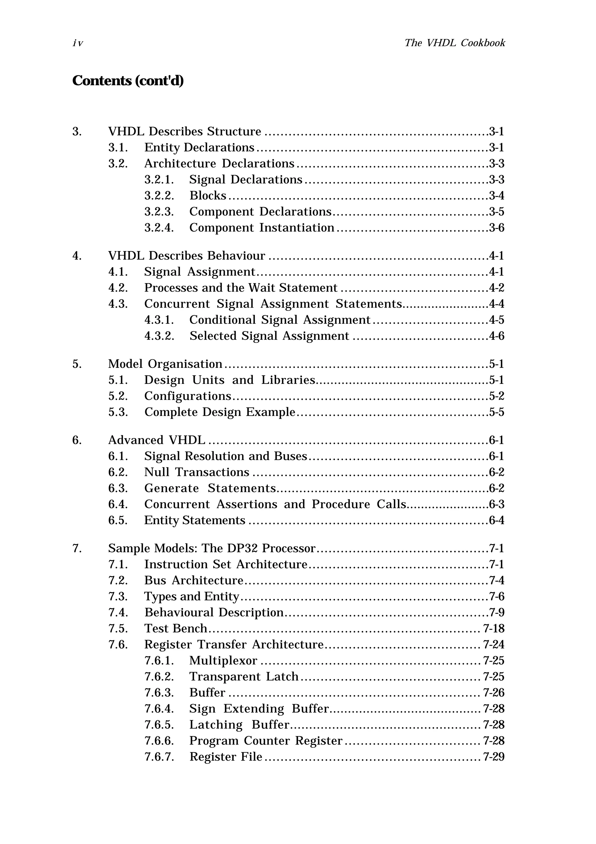 iv                                                                    The VHDL Cookbook


Contents (cont'd)


3.   VHDL Describes Structure ........................................................3-1
     3.1. Entity Declarations ..........................................................3-1
     3.2. Architecture Declarations ................................................3-3
          3.2.1. Signal Declarations ..............................................3-3
          3.2.2. Blocks .................................................................3-4
          3.2.3. Component Declarations.......................................3-5
          3.2.4. Component Instantiation ......................................3-6

4.   VHDL Describes Behaviour .......................................................4-1
     4.1. Signal Assignment..........................................................4-1
     4.2. Processes and the Wait Statement .....................................4-2
     4.3. Concurrent Signal Assignment Statements........................4-4
          4.3.1. Conditional Signal Assignment .............................4-5
          4.3.2. Selected Signal Assignment ..................................4-6

5.   Model Organisation ..................................................................5-1
     5.1. Design Units and Libraries...............................................5-1
     5.2. Configurations................................................................5-2
     5.3. Complete Design Example................................................5-5

6.   Advanced VHDL ......................................................................6-1
     6.1. Signal Resolution and Buses .............................................6-1
     6.2. Null Transactions ...........................................................6-2
     6.3. Generate Statements........................................................6-2
     6.4. Concurrent Assertions and Procedure Calls.......................6-3
     6.5. Entity Statements ............................................................6-4

7.   Sample Models: The DP32 Processor...........................................7-1
     7.1. Instruction Set Architecture.............................................7-1
     7.2. Bus Architecture.............................................................7-4
     7.3. Types and Entity..............................................................7-6
     7.4. Behavioural Description...................................................7-9
     7.5. Test Bench.................................................................... 7-18
     7.6. Register Transfer Architecture....................................... 7-24
          7.6.1. Multiplexor ....................................................... 7-25
          7.6.2. Transparent Latch ............................................. 7-25
          7.6.3. Buffer ............................................................... 7-26
          7.6.4. Sign Extending Buffer......................................... 7-28
          7.6.5. Latching Buffer.................................................. 7-28
          7.6.6. Program Counter Register .................................. 7-28
          7.6.7. Register File ...................................................... 7-29
 
