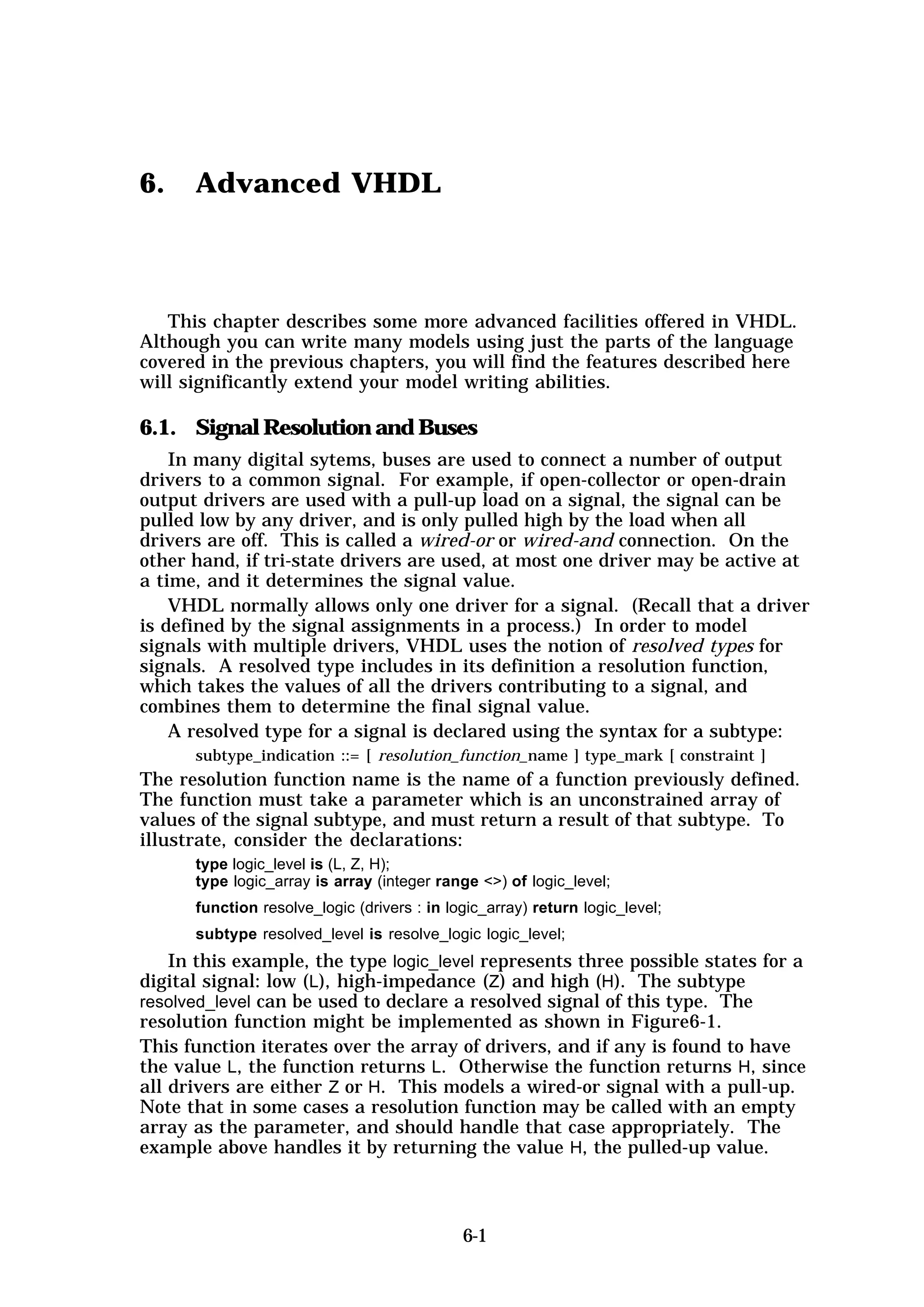 6.    Advanced VHDL



   This chapter describes some more advanced facilities offered in VHDL.
Although you can write many models using just the parts of the language
covered in the previous chapters, you will find the features described here
will significantly extend your model writing abilities.

6.1. Signal Resolution and Buses
    In many digital sytems, buses are used to connect a number of output
drivers to a common signal. For example, if open-collector or open-drain
output drivers are used with a pull-up load on a signal, the signal can be
pulled low by any driver, and is only pulled high by the load when all
drivers are off. This is called a wired-or or wired-and connection. On the
other hand, if tri-state drivers are used, at most one driver may be active at
a time, and it determines the signal value.
    VHDL normally allows only one driver for a signal. (Recall that a driver
is defined by the signal assignments in a process.) In order to model
signals with multiple drivers, VHDL uses the notion of resolved types for
signals. A resolved type includes in its definition a resolution function,
which takes the values of all the drivers contributing to a signal, and
combines them to determine the final signal value.
    A resolved type for a signal is declared using the syntax for a subtype:
      subtype_indication ::= [ resolution_function_name ] type_mark [ constraint ]
The resolution function name is the name of a function previously defined.
The function must take a parameter which is an unconstrained array of
values of the signal subtype, and must return a result of that subtype. To
illustrate, consider the declarations:
      type logic_level is (L, Z, H);
      type logic_array is array (integer range <>) of logic_level;
      function resolve_logic (drivers : in logic_array) return logic_level;
      subtype resolved_level is resolve_logic logic_level;
    In this example, the type logic_level represents three possible states for a
digital signal: low (L), high-impedance (Z) and high (H). The subtype
resolved_level can be used to declare a resolved signal of this type. The
resolution function might be implemented as shown in Figure6-1.
This function iterates over the array of drivers, and if any is found to have
the value L, the function returns L. Otherwise the function returns H, since
all drivers are either Z or H. This models a wired-or signal with a pull-up.
Note that in some cases a resolution function may be called with an empty
array as the parameter, and should handle that case appropriately. The
example above handles it by returning the value H, the pulled-up value.



                                             6-1
 