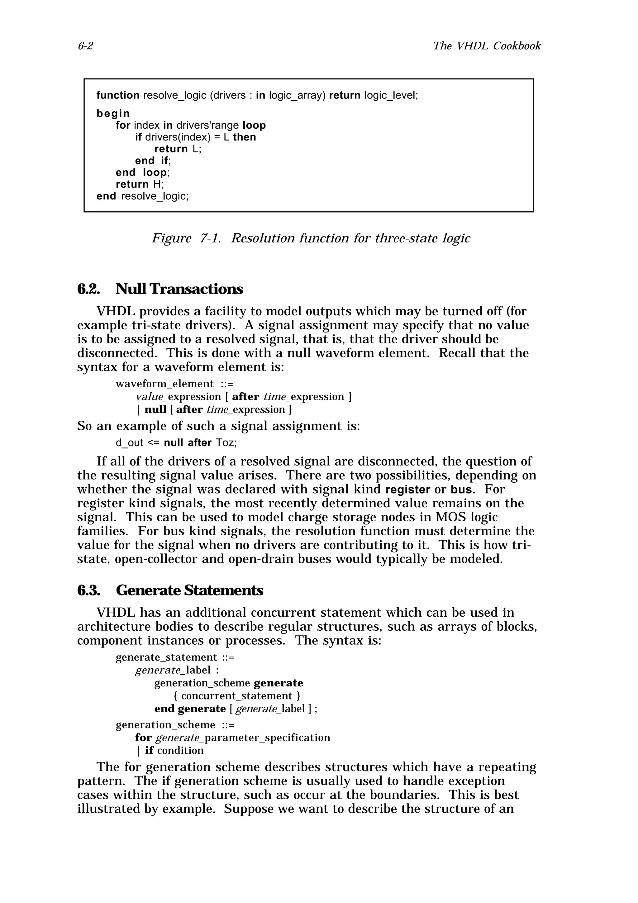 6-2                                                                           The VHDL Cookbook



      function resolve_logic (drivers : in logic_array) return logic_level;
      begin
         for index in drivers'range loop
             if drivers(index) = L then
                  return L;
             end if;
         end loop;
         return H;
      end resolve_logic;



                 Figure 7-1. Resolution function for three-state logic



6.2.      Null Transactions
    VHDL provides a facility to model outputs which may be turned off (for
example tri-state drivers). A signal assignment may specify that no value
is to be assigned to a resolved signal, that is, that the driver should be
disconnected. This is done with a null waveform element. Recall that the
syntax for a waveform element is:
          waveform_element ::=
             value_expression [ after time_expression ]
             | null [ after time_expression ]
So an example of such a signal assignment is:
          d_out <= null after Toz;
   If all of the drivers of a resolved signal are disconnected, the question of
the resulting signal value arises. There are two possibilities, depending on
whether the signal was declared with signal kind register or bus. For
register kind signals, the most recently determined value remains on the
signal. This can be used to model charge storage nodes in MOS logic
families. For bus kind signals, the resolution function must determine the
value for the signal when no drivers are contributing to it. This is how tri-
state, open-collector and open-drain buses would typically be modeled.

6.3. Generate Statements
   VHDL has an additional concurrent statement which can be used in
architecture bodies to describe regular structures, such as arrays of blocks,
component instances or processes. The syntax is:
          generate_statement ::=
             generate_label :
                 generation_scheme generate
                     { concurrent_statement }
                 end generate [ generate_label ] ;
          generation_scheme ::=
             for generate_parameter_specification
             | if condition
    The for generation scheme describes structures which have a repeating
pattern. The if generation scheme is usually used to handle exception
cases within the structure, such as occur at the boundaries. This is best
illustrated by example. Suppose we want to describe the structure of an
 