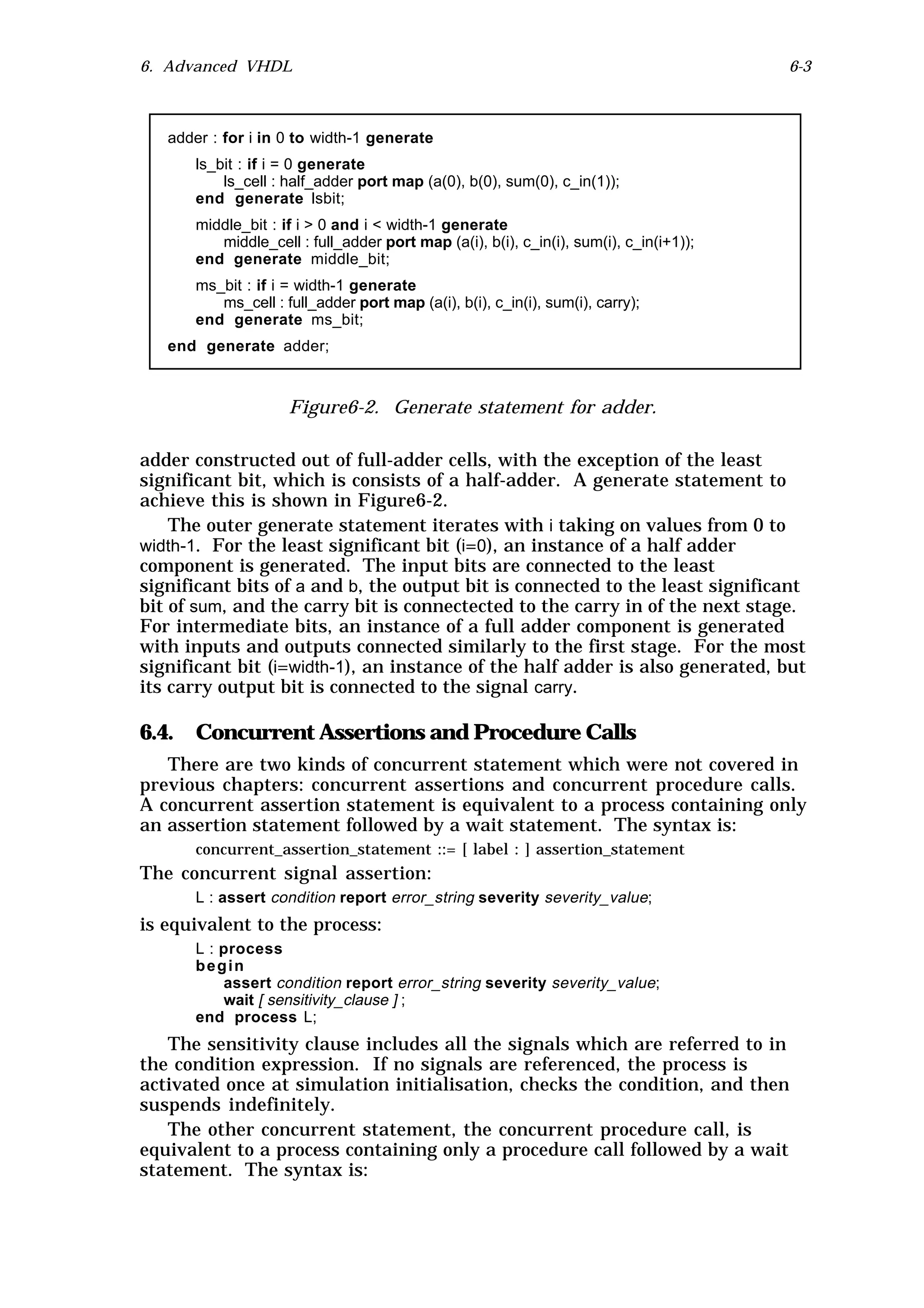 6. Advanced VHDL                                                                       6-3



   adder : for i in 0 to width-1 generate
      ls_bit : if i = 0 generate
          ls_cell : half_adder port map (a(0), b(0), sum(0), c_in(1));
      end generate lsbit;
      middle_bit : if i > 0 and i < width-1 generate
         middle_cell : full_adder port map (a(i), b(i), c_in(i), sum(i), c_in(i+1));
      end generate middle_bit;
      ms_bit : if i = width-1 generate
         ms_cell : full_adder port map (a(i), b(i), c_in(i), sum(i), carry);
      end generate ms_bit;
   end generate adder;



                    Figure6-2. Generate statement for adder.

adder constructed out of full-adder cells, with the exception of the least
significant bit, which is consists of a half-adder. A generate statement to
achieve this is shown in Figure6-2.
    The outer generate statement iterates with i taking on values from 0 to
width-1. For the least significant bit (i=0), an instance of a half adder
component is generated. The input bits are connected to the least
significant bits of a and b, the output bit is connected to the least significant
bit of sum, and the carry bit is connectected to the carry in of the next stage.
For intermediate bits, an instance of a full adder component is generated
with inputs and outputs connected similarly to the first stage. For the most
significant bit (i=width-1), an instance of the half adder is also generated, but
its carry output bit is connected to the signal carry.

6.4. Concurrent Assertions and Procedure Calls
   There are two kinds of concurrent statement which were not covered in
previous chapters: concurrent assertions and concurrent procedure calls.
A concurrent assertion statement is equivalent to a process containing only
an assertion statement followed by a wait statement. The syntax is:
      concurrent_assertion_statement ::= [ label : ] assertion_statement
The concurrent signal assertion:
      L : assert condition report error_string severity severity_value;
is equivalent to the process:
      L : process
      begin
          assert condition report error_string severity severity_value;
          wait [ sensitivity_clause ] ;
      end process L;
   The sensitivity clause includes all the signals which are referred to in
the condition expression. If no signals are referenced, the process is
activated once at simulation initialisation, checks the condition, and then
suspends indefinitely.
   The other concurrent statement, the concurrent procedure call, is
equivalent to a process containing only a procedure call followed by a wait
statement. The syntax is:
 