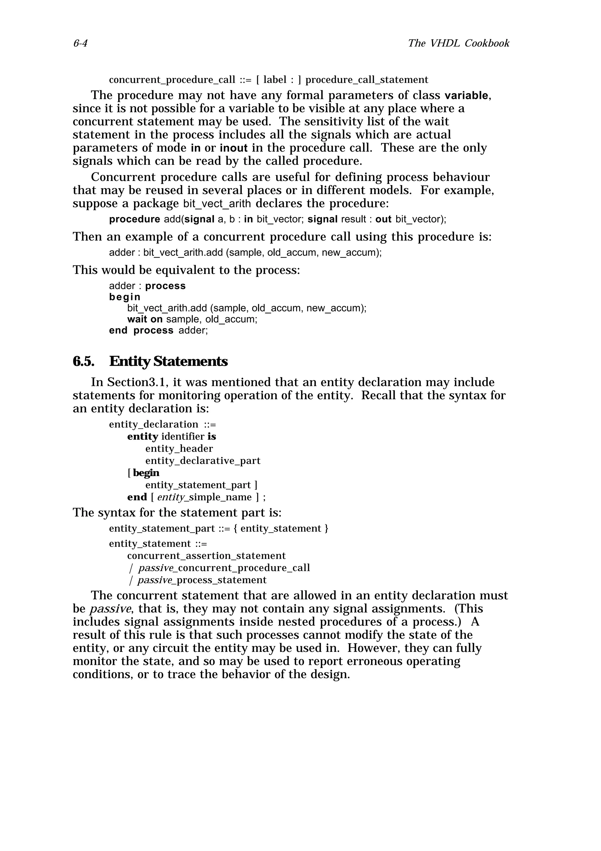6-4                                                                     The VHDL Cookbook


      concurrent_procedure_call ::= [ label : ] procedure_call_statement
   The procedure may not have any formal parameters of class variable,
since it is not possible for a variable to be visible at any place where a
concurrent statement may be used. The sensitivity list of the wait
statement in the process includes all the signals which are actual
parameters of mode in or inout in the procedure call. These are the only
signals which can be read by the called procedure.
   Concurrent procedure calls are useful for defining process behaviour
that may be reused in several places or in different models. For example,
suppose a package bit_vect_arith declares the procedure:
      procedure add(signal a, b : in bit_vector; signal result : out bit_vector);
Then an example of a concurrent procedure call using this procedure is:
      adder : bit_vect_arith.add (sample, old_accum, new_accum);
This would be equivalent to the process:
      adder : process
      begin
         bit_vect_arith.add (sample, old_accum, new_accum);
         wait on sample, old_accum;
      end process adder;


6.5. Entity Statements
   In Section3.1, it was mentioned that an entity declaration may include
statements for monitoring operation of the entity. Recall that the syntax for
an entity declaration is:
      entity_declaration ::=
          entity identifier is
              entity_header
              entity_declarative_part
          [ begin
              entity_statement_part ]
          end [ entity_simple_name ] ;
The syntax for the statement part is:
      entity_statement_part ::= { entity_statement }
      entity_statement ::=
          concurrent_assertion_statement
          | passive_concurrent_procedure_call
          | passive_process_statement
   The concurrent statement that are allowed in an entity declaration must
be passive, that is, they may not contain any signal assignments. (This
includes signal assignments inside nested procedures of a process.) A
result of this rule is that such processes cannot modify the state of the
entity, or any circuit the entity may be used in. However, they can fully
monitor the state, and so may be used to report erroneous operating
conditions, or to trace the behavior of the design.
 