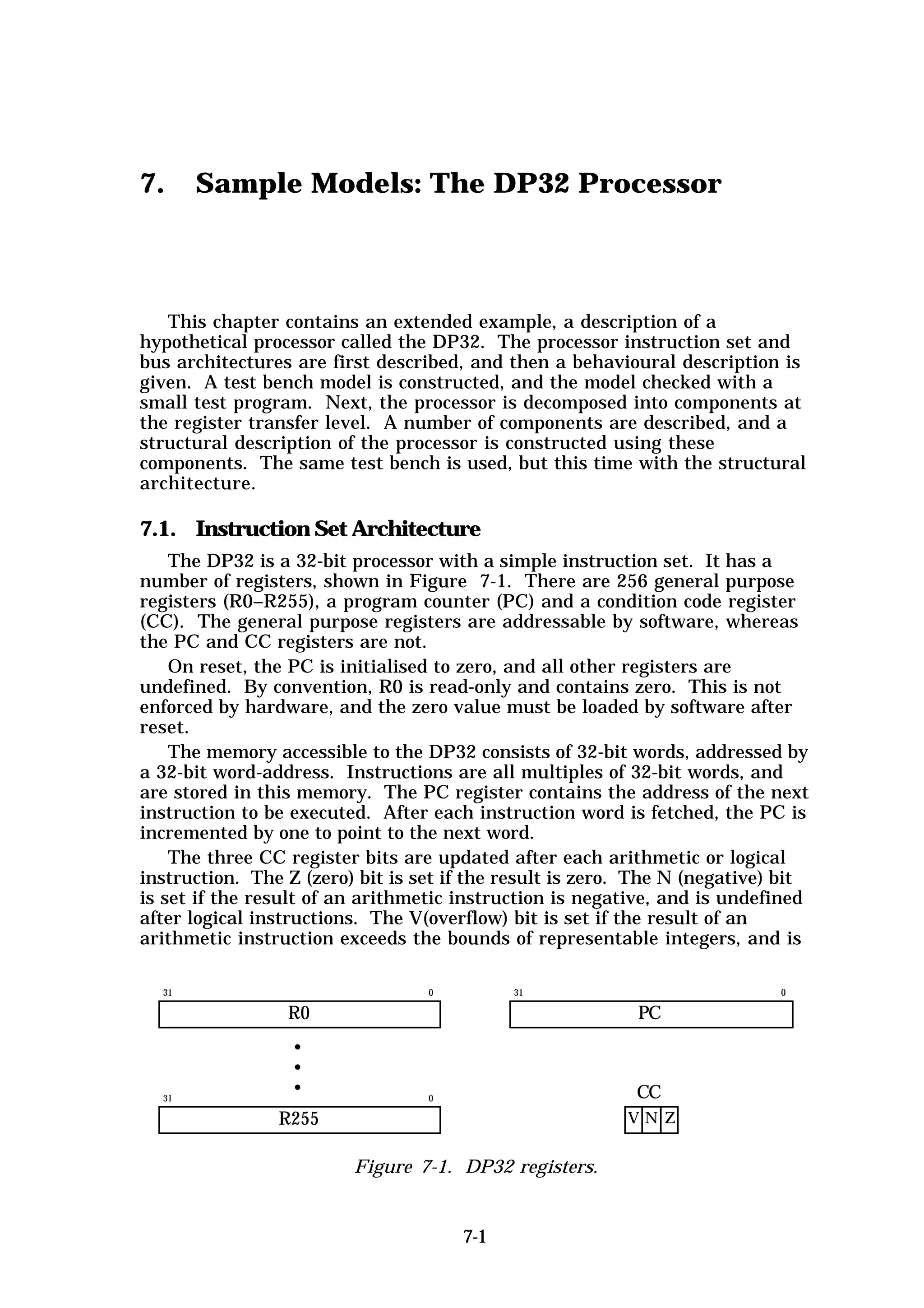 7.     Sample Models: The DP32 Processor



   This chapter contains an extended example, a description of a
hypothetical processor called the DP32. The processor instruction set and
bus architectures are first described, and then a behavioural description is
given. A test bench model is constructed, and the model checked with a
small test program. Next, the processor is decomposed into components at
the register transfer level. A number of components are described, and a
structural description of the processor is constructed using these
components. The same test bench is used, but this time with the structural
architecture.

7.1. Instruction Set Architecture
    The DP32 is a 32-bit processor with a simple instruction set. It has a
number of registers, shown in Figure 7-1. There are 256 general purpose
registers (R0–R255), a program counter (PC) and a condition code register
(CC). The general purpose registers are addressable by software, whereas
the PC and CC registers are not.
    On reset, the PC is initialised to zero, and all other registers are
undefined. By convention, R0 is read-only and contains zero. This is not
enforced by hardware, and the zero value must be loaded by software after
reset.
    The memory accessible to the DP32 consists of 32-bit words, addressed by
a 32-bit word-address. Instructions are all multiples of 32-bit words, and
are stored in this memory. The PC register contains the address of the next
instruction to be executed. After each instruction word is fetched, the PC is
incremented by one to point to the next word.
    The three CC register bits are updated after each arithmetic or logical
instruction. The Z (zero) bit is set if the result is zero. The N (negative) bit
is set if the result of an arithmetic instruction is negative, and is undefined
after logical instructions. The V(overflow) bit is set if the result of an
arithmetic instruction exceeds the bounds of representable integers, and is

  31                              0         31                              0

                 R0                                        PC
                  •
                  •
  31
                  •               0                        CC
                R255                                      VN Z


                         Figure 7-1. DP32 registers.


                                      7-1
 