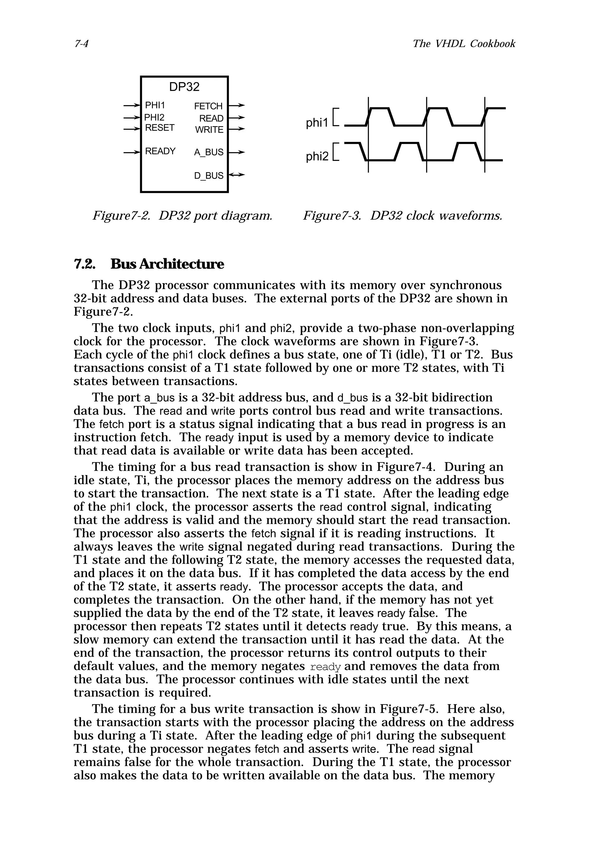 7-4                                                           The VHDL Cookbook



                  DP32
              PHI1    FETCH
              PHI2     READ
              RESET   WRITE
                                          phi1

              READY   A_BUS
                                          phi2
                      D_BUS



      Figure7-2. DP32 port diagram.       Figure7-3. DP32 clock waveforms.



7.2. Bus Architecture
    The DP32 processor communicates with its memory over synchronous
32-bit address and data buses. The external ports of the DP32 are shown in
Figure7-2.
    The two clock inputs, phi1 and phi2, provide a two-phase non-overlapping
clock for the processor. The clock waveforms are shown in Figure7-3.
Each cycle of the phi1 clock defines a bus state, one of Ti (idle), T1 or T2. Bus
transactions consist of a T1 state followed by one or more T2 states, with Ti
states between transactions.
    The port a_bus is a 32-bit address bus, and d_bus is a 32-bit bidirection
data bus. The read and write ports control bus read and write transactions.
The fetch port is a status signal indicating that a bus read in progress is an
instruction fetch. The ready input is used by a memory device to indicate
that read data is available or write data has been accepted.
    The timing for a bus read transaction is show in Figure7-4. During an
idle state, Ti, the processor places the memory address on the address bus
to start the transaction. The next state is a T1 state. After the leading edge
of the phi1 clock, the processor asserts the read control signal, indicating
that the address is valid and the memory should start the read transaction.
The processor also asserts the fetch signal if it is reading instructions. It
always leaves the write signal negated during read transactions. During the
T1 state and the following T2 state, the memory accesses the requested data,
and places it on the data bus. If it has completed the data access by the end
of the T2 state, it asserts ready. The processor accepts the data, and
completes the transaction. On the other hand, if the memory has not yet
supplied the data by the end of the T2 state, it leaves ready false. The
processor then repeats T2 states until it detects ready true. By this means, a
slow memory can extend the transaction until it has read the data. At the
end of the transaction, the processor returns its control outputs to their
default values, and the memory negates ready and removes the data from
the data bus. The processor continues with idle states until the next
transaction is required.
    The timing for a bus write transaction is show in Figure7-5. Here also,
the transaction starts with the processor placing the address on the address
bus during a Ti state. After the leading edge of phi1 during the subsequent
T1 state, the processor negates fetch and asserts write. The read signal
remains false for the whole transaction. During the T1 state, the processor
also makes the data to be written available on the data bus. The memory
 