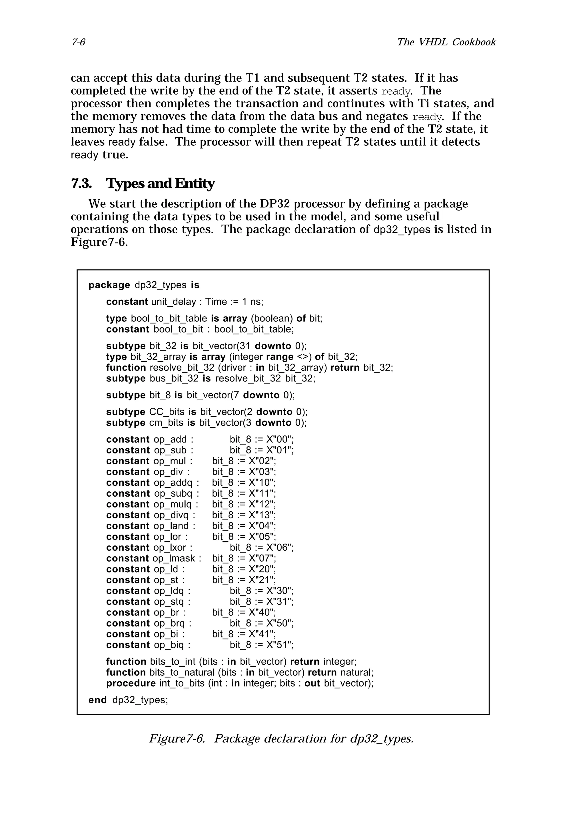 7-6                                                                          The VHDL Cookbook


can accept this data during the T1 and subsequent T2 states. If it has
completed the write by the end of the T2 state, it asserts ready. The
processor then completes the transaction and continutes with Ti states, and
the memory removes the data from the data bus and negates ready. If the
memory has not had time to complete the write by the end of the T2 state, it
leaves ready false. The processor will then repeat T2 states until it detects
ready true.

7.3. Types and Entity
   We start the description of the DP32 processor by defining a package
containing the data types to be used in the model, and some useful
operations on those types. The package declaration of dp32_types is listed in
Figure7-6.


      package dp32_types is
         constant unit_delay : Time := 1 ns;
         type bool_to_bit_table is array (boolean) of bit;
         constant bool_to_bit : bool_to_bit_table;
         subtype bit_32 is bit_vector(31 downto 0);
         type bit_32_array is array (integer range <>) of bit_32;
         function resolve_bit_32 (driver : in bit_32_array) return bit_32;
         subtype bus_bit_32 is resolve_bit_32 bit_32;
         subtype bit_8 is bit_vector(7 downto 0);
         subtype CC_bits is bit_vector(2 downto 0);
         subtype cm_bits is bit_vector(3 downto 0);
         constant op_add :            bit_8 := X"00";
         constant op_sub :            bit_8 := X"01";
         constant op_mul :        bit_8 := X"02";
         constant op_div :        bit_8 := X"03";
         constant op_addq :       bit_8 := X"10";
         constant op_subq :       bit_8 := X"11";
         constant op_mulq :       bit_8 := X"12";
         constant op_divq :       bit_8 := X"13";
         constant op_land :       bit_8 := X"04";
         constant op_lor :        bit_8 := X"05";
         constant op_lxor :           bit_8 := X"06";
         constant op_lmask :      bit_8 := X"07";
         constant op_ld :         bit_8 := X"20";
         constant op_st :         bit_8 := X"21";
         constant op_ldq :            bit_8 := X"30";
         constant op_stq :            bit_8 := X"31";
         constant op_br :         bit_8 := X"40";
         constant op_brq :            bit_8 := X"50";
         constant op_bi :         bit_8 := X"41";
         constant op_biq :            bit_8 := X"51";
         function bits_to_int (bits : in bit_vector) return integer;
         function bits_to_natural (bits : in bit_vector) return natural;
         procedure int_to_bits (int : in integer; bits : out bit_vector);
      end dp32_types;



                   Figure7-6. Package declaration for dp32_types.
 