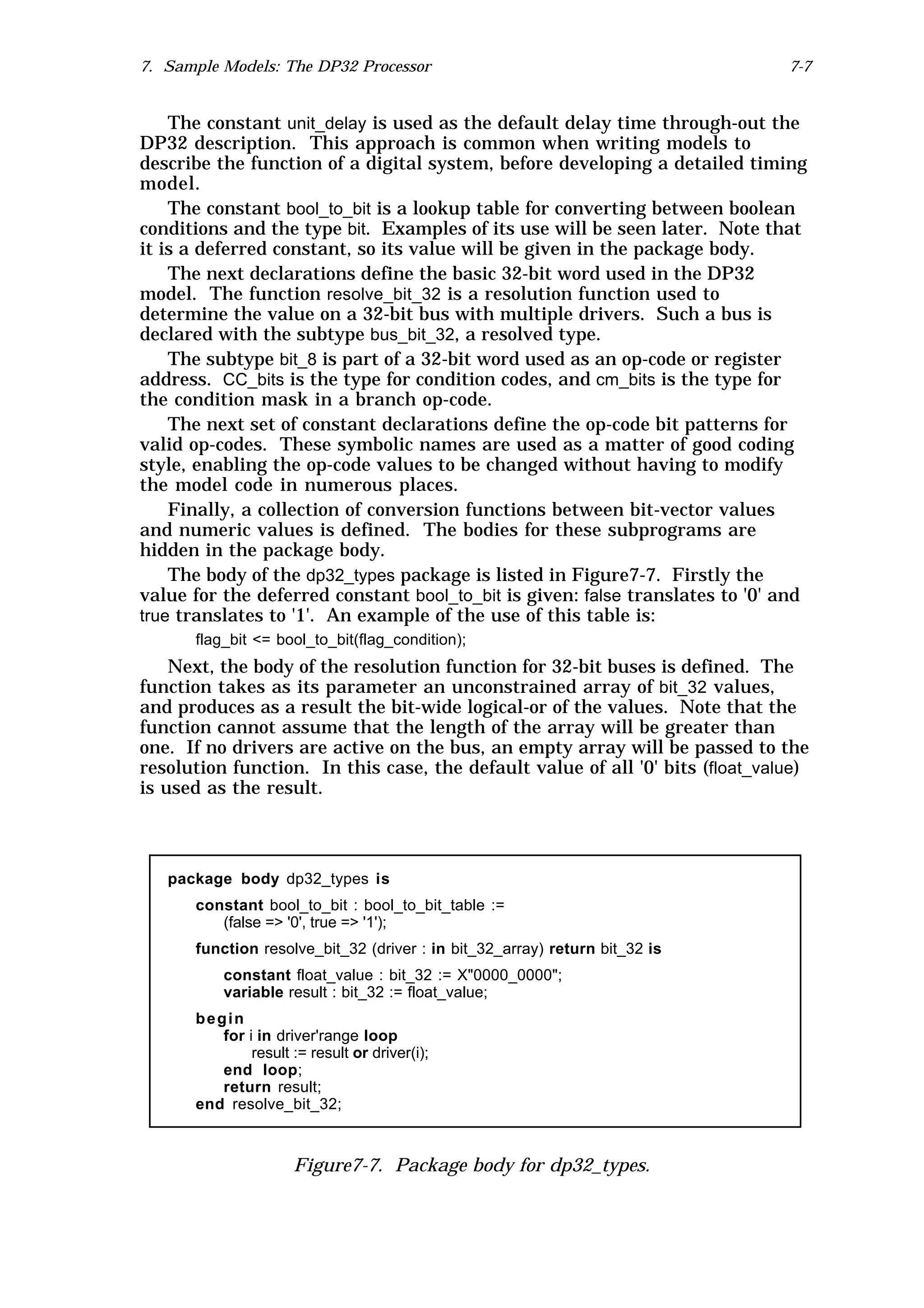 7. Sample Models: The DP32 Processor                                           7-7


    The constant unit_delay is used as the default delay time through-out the
DP32 description. This approach is common when writing models to
describe the function of a digital system, before developing a detailed timing
model.
    The constant bool_to_bit is a lookup table for converting between boolean
conditions and the type bit. Examples of its use will be seen later. Note that
it is a deferred constant, so its value will be given in the package body.
    The next declarations define the basic 32-bit word used in the DP32
model. The function resolve_bit_32 is a resolution function used to
determine the value on a 32-bit bus with multiple drivers. Such a bus is
declared with the subtype bus_bit_32, a resolved type.
    The subtype bit_8 is part of a 32-bit word used as an op-code or register
address. CC_bits is the type for condition codes, and cm_bits is the type for
the condition mask in a branch op-code.
    The next set of constant declarations define the op-code bit patterns for
valid op-codes. These symbolic names are used as a matter of good coding
style, enabling the op-code values to be changed without having to modify
the model code in numerous places.
    Finally, a collection of conversion functions between bit-vector values
and numeric values is defined. The bodies for these subprograms are
hidden in the package body.
    The body of the dp32_types package is listed in Figure7-7. Firstly the
value for the deferred constant bool_to_bit is given: false translates to '0' and
true translates to '1'. An example of the use of this table is:
      flag_bit <= bool_to_bit(flag_condition);
    Next, the body of the resolution function for 32-bit buses is defined. The
function takes as its parameter an unconstrained array of bit_32 values,
and produces as a result the bit-wide logical-or of the values. Note that the
function cannot assume that the length of the array will be greater than
one. If no drivers are active on the bus, an empty array will be passed to the
resolution function. In this case, the default value of all '0' bits (float_value)
is used as the result.



   package body dp32_types is
      constant bool_to_bit : bool_to_bit_table :=
         (false => '0', true => '1');
      function resolve_bit_32 (driver : in bit_32_array) return bit_32 is
          constant float_value : bit_32 := X"0000_0000";
          variable result : bit_32 := float_value;
      begin
         for i in driver'range loop
              result := result or driver(i);
         end loop;
         return result;
      end resolve_bit_32;



                     Figure7-7. Package body for dp32_types.
 