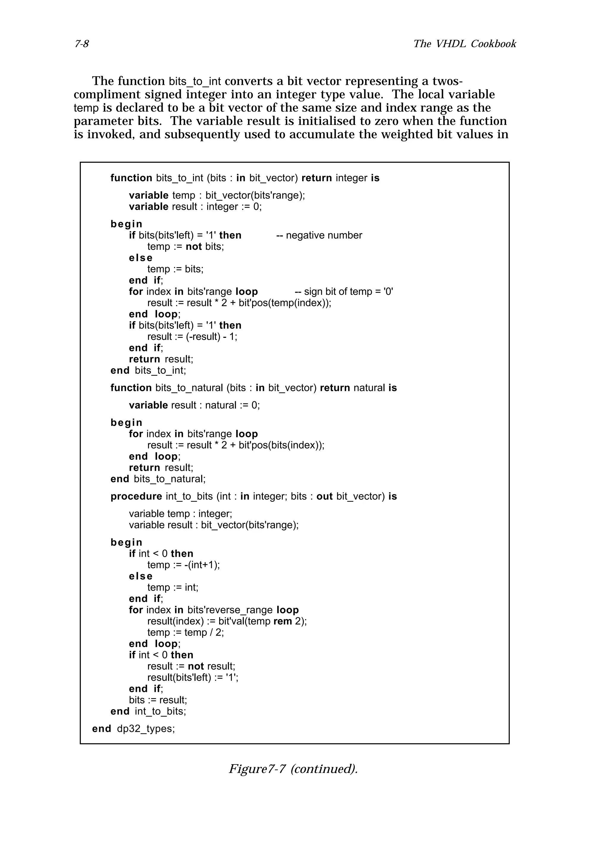 7-8                                                                               The VHDL Cookbook


    The function bits_to_int converts a bit vector representing a twos-
compliment signed integer into an integer type value. The local variable
temp is declared to be a bit vector of the same size and index range as the
parameter bits. The variable result is initialised to zero when the function
is invoked, and subsequently used to accumulate the weighted bit values in


         function bits_to_int (bits : in bit_vector) return integer is
             variable temp : bit_vector(bits'range);
             variable result : integer := 0;
         begin
            if bits(bits'left) = '1' then        -- negative number
                 temp := not bits;
            else
                 temp := bits;
            end if;
            for index in bits'range loop              -- sign bit of temp = '0'
                 result := result * 2 + bit'pos(temp(index));
            end loop;
            if bits(bits'left) = '1' then
                 result := (-result) - 1;
            end if;
            return result;
         end bits_to_int;
         function bits_to_natural (bits : in bit_vector) return natural is
             variable result : natural := 0;
         begin
            for index in bits'range loop
                result := result * 2 + bit'pos(bits(index));
            end loop;
            return result;
         end bits_to_natural;
         procedure int_to_bits (int : in integer; bits : out bit_vector) is
             variable temp : integer;
             variable result : bit_vector(bits'range);
         begin
            if int < 0 then
                 temp := -(int+1);
            else
                 temp := int;
            end if;
            for index in bits'reverse_range loop
                 result(index) := bit'val(temp rem 2);
                 temp := temp / 2;
            end loop;
            if int < 0 then
                 result := not result;
                 result(bits'left) := '1';
            end if;
            bits := result;
         end int_to_bits;
      end dp32_types;



                                      Figure7-7 (continued).
 