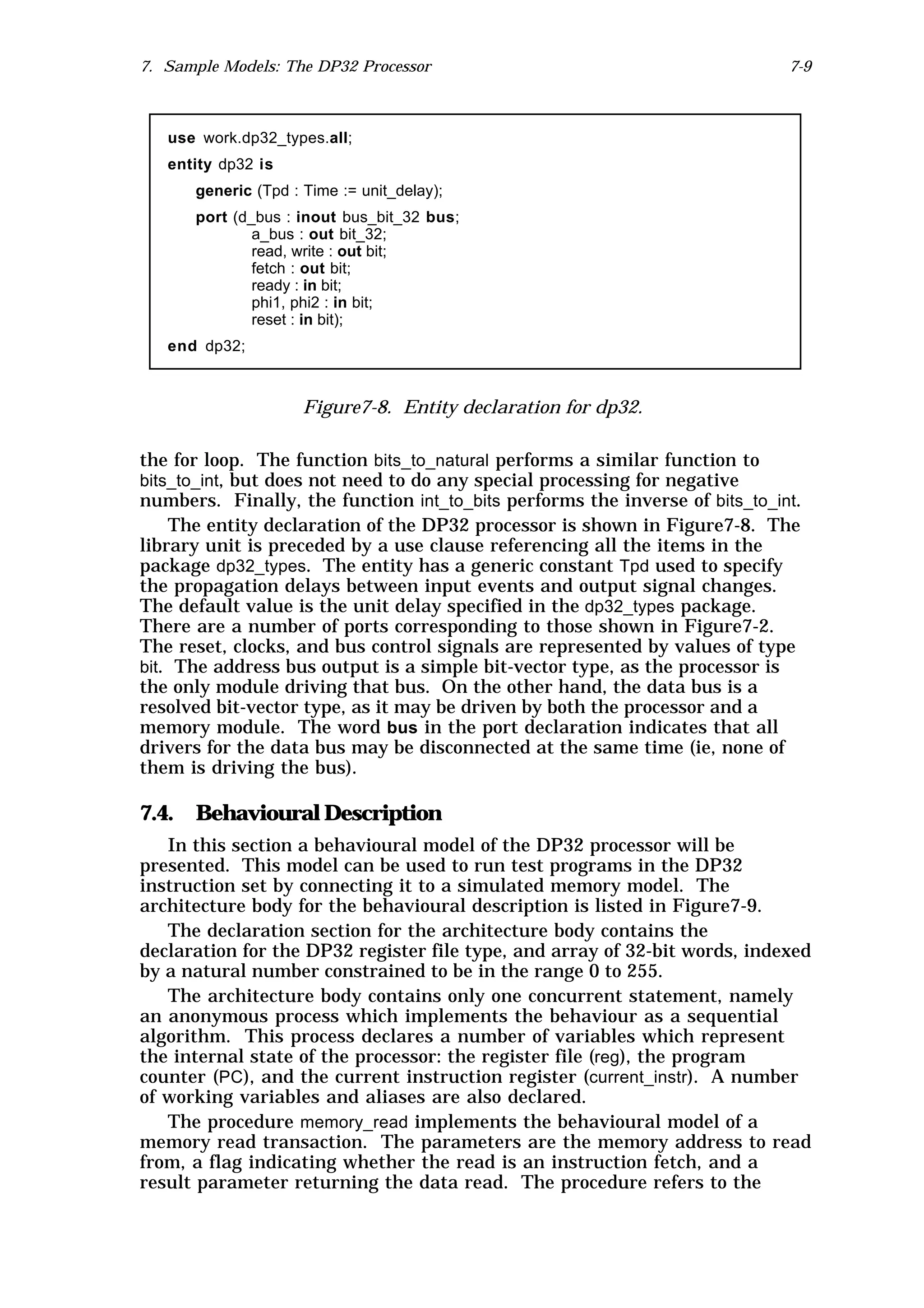 7. Sample Models: The DP32 Processor                                         7-9



   use work.dp32_types.all;
   entity dp32 is
      generic (Tpd : Time := unit_delay);
      port (d_bus : inout bus_bit_32 bus;
              a_bus : out bit_32;
              read, write : out bit;
              fetch : out bit;
              ready : in bit;
              phi1, phi2 : in bit;
              reset : in bit);
   end dp32;



                     Figure7-8. Entity declaration for dp32.

the for loop. The function bits_to_natural performs a similar function to
bits_to_int, but does not need to do any special processing for negative
numbers. Finally, the function int_to_bits performs the inverse of bits_to_int.
    The entity declaration of the DP32 processor is shown in Figure7-8. The
library unit is preceded by a use clause referencing all the items in the
package dp32_types. The entity has a generic constant Tpd used to specify
the propagation delays between input events and output signal changes.
The default value is the unit delay specified in the dp32_types package.
There are a number of ports corresponding to those shown in Figure7-2.
The reset, clocks, and bus control signals are represented by values of type
bit. The address bus output is a simple bit-vector type, as the processor is
the only module driving that bus. On the other hand, the data bus is a
resolved bit-vector type, as it may be driven by both the processor and a
memory module. The word bus in the port declaration indicates that all
drivers for the data bus may be disconnected at the same time (ie, none of
them is driving the bus).

7.4. Behavioural Description
   In this section a behavioural model of the DP32 processor will be
presented. This model can be used to run test programs in the DP32
instruction set by connecting it to a simulated memory model. The
architecture body for the behavioural description is listed in Figure7-9.
   The declaration section for the architecture body contains the
declaration for the DP32 register file type, and array of 32-bit words, indexed
by a natural number constrained to be in the range 0 to 255.
   The architecture body contains only one concurrent statement, namely
an anonymous process which implements the behaviour as a sequential
algorithm. This process declares a number of variables which represent
the internal state of the processor: the register file (reg), the program
counter (PC), and the current instruction register (current_instr). A number
of working variables and aliases are also declared.
   The procedure memory_read implements the behavioural model of a
memory read transaction. The parameters are the memory address to read
from, a flag indicating whether the read is an instruction fetch, and a
result parameter returning the data read. The procedure refers to the
 