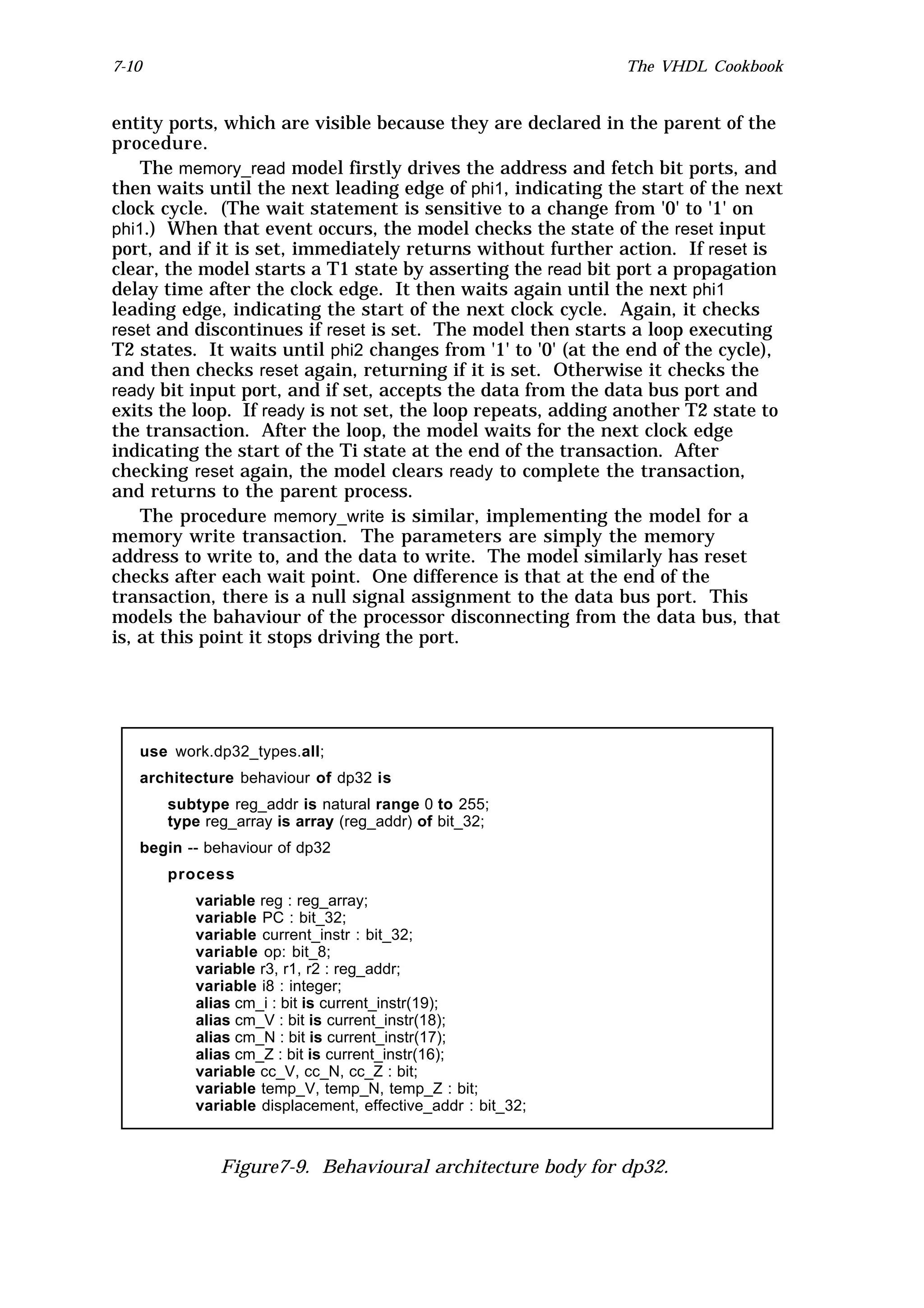 7-10                                                          The VHDL Cookbook


entity ports, which are visible because they are declared in the parent of the
procedure.
    The memory_read model firstly drives the address and fetch bit ports, and
then waits until the next leading edge of phi1, indicating the start of the next
clock cycle. (The wait statement is sensitive to a change from '0' to '1' on
phi1.) When that event occurs, the model checks the state of the reset input
port, and if it is set, immediately returns without further action. If reset is
clear, the model starts a T1 state by asserting the read bit port a propagation
delay time after the clock edge. It then waits again until the next phi1
leading edge, indicating the start of the next clock cycle. Again, it checks
reset and discontinues if reset is set. The model then starts a loop executing
T2 states. It waits until phi2 changes from '1' to '0' (at the end of the cycle),
and then checks reset again, returning if it is set. Otherwise it checks the
ready bit input port, and if set, accepts the data from the data bus port and
exits the loop. If ready is not set, the loop repeats, adding another T2 state to
the transaction. After the loop, the model waits for the next clock edge
indicating the start of the Ti state at the end of the transaction. After
checking reset again, the model clears ready to complete the transaction,
and returns to the parent process.
    The procedure memory_write is similar, implementing the model for a
memory write transaction. The parameters are simply the memory
address to write to, and the data to write. The model similarly has reset
checks after each wait point. One difference is that at the end of the
transaction, there is a null signal assignment to the data bus port. This
models the bahaviour of the processor disconnecting from the data bus, that
is, at this point it stops driving the port.




   use work.dp32_types.all;
   architecture behaviour of dp32 is
       subtype reg_addr is natural range 0 to 255;
       type reg_array is array (reg_addr) of bit_32;
   begin -- behaviour of dp32
       process
          variable reg : reg_array;
          variable PC : bit_32;
          variable current_instr : bit_32;
          variable op: bit_8;
          variable r3, r1, r2 : reg_addr;
          variable i8 : integer;
          alias cm_i : bit is current_instr(19);
          alias cm_V : bit is current_instr(18);
          alias cm_N : bit is current_instr(17);
          alias cm_Z : bit is current_instr(16);
          variable cc_V, cc_N, cc_Z : bit;
          variable temp_V, temp_N, temp_Z : bit;
          variable displacement, effective_addr : bit_32;



              Figure7-9. Behavioural architecture body for dp32.
 