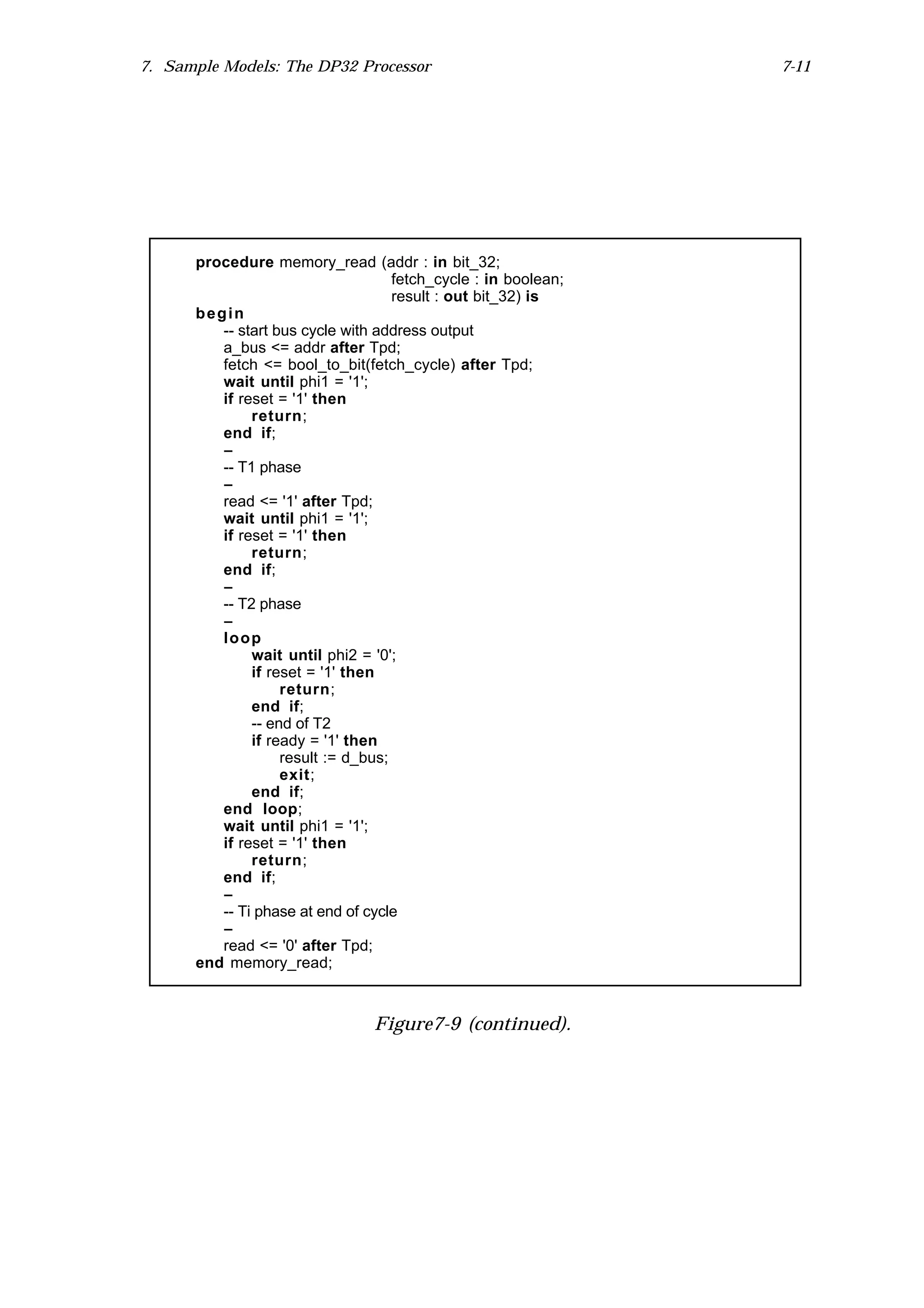 7. Sample Models: The DP32 Processor                            7-11




      procedure memory_read (addr : in bit_32;
                                    fetch_cycle : in boolean;
                                    result : out bit_32) is
      begin
         -- start bus cycle with address output
         a_bus <= addr after Tpd;
         fetch <= bool_to_bit(fetch_cycle) after Tpd;
         wait until phi1 = '1';
         if reset = '1' then
              return;
         end if;
         --
         -- T1 phase
         --
         read <= '1' after Tpd;
         wait until phi1 = '1';
         if reset = '1' then
              return;
         end if;
         --
         -- T2 phase
         --
         loop
              wait until phi2 = '0';
              if reset = '1' then
                   return;
              end if;
              -- end of T2
              if ready = '1' then
                   result := d_bus;
                   exit;
              end if;
         end loop;
         wait until phi1 = '1';
         if reset = '1' then
              return;
         end if;
         --
         -- Ti phase at end of cycle
         --
         read <= '0' after Tpd;
      end memory_read;



                                Figure7-9 (continued).
 