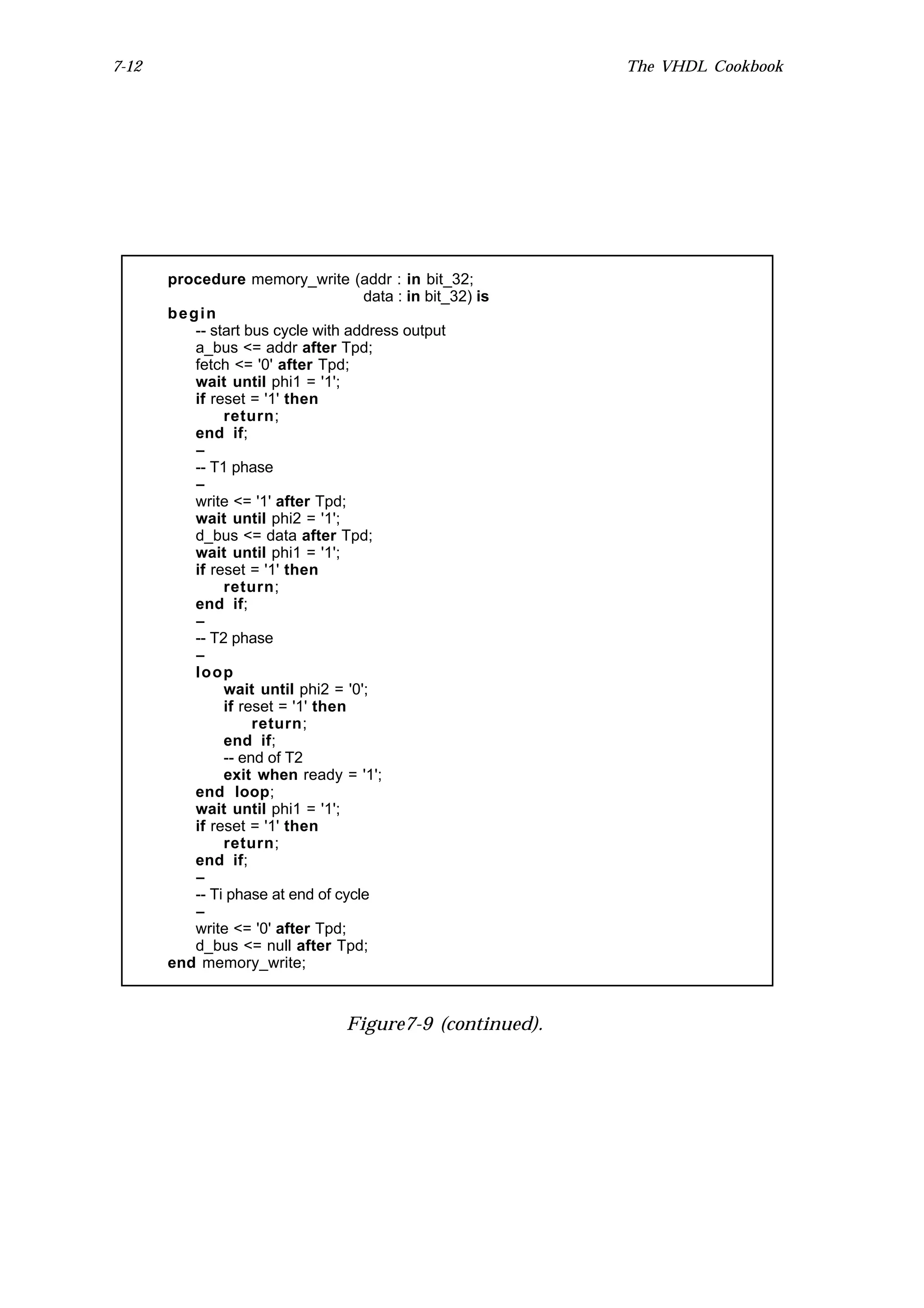 7-12                                                       The VHDL Cookbook




       procedure memory_write (addr : in bit_32;
                                    data : in bit_32) is
       begin
          -- start bus cycle with address output
          a_bus <= addr after Tpd;
          fetch <= '0' after Tpd;
          wait until phi1 = '1';
          if reset = '1' then
               return;
          end if;
          --
          -- T1 phase
          --
          write <= '1' after Tpd;
          wait until phi2 = '1';
          d_bus <= data after Tpd;
          wait until phi1 = '1';
          if reset = '1' then
               return;
          end if;
          --
          -- T2 phase
          --
          loop
               wait until phi2 = '0';
               if reset = '1' then
                    return;
               end if;
               -- end of T2
               exit when ready = '1';
          end loop;
          wait until phi1 = '1';
          if reset = '1' then
               return;
          end if;
          --
          -- Ti phase at end of cycle
          --
          write <= '0' after Tpd;
          d_bus <= null after Tpd;
       end memory_write;



                                  Figure7-9 (continued).
 
