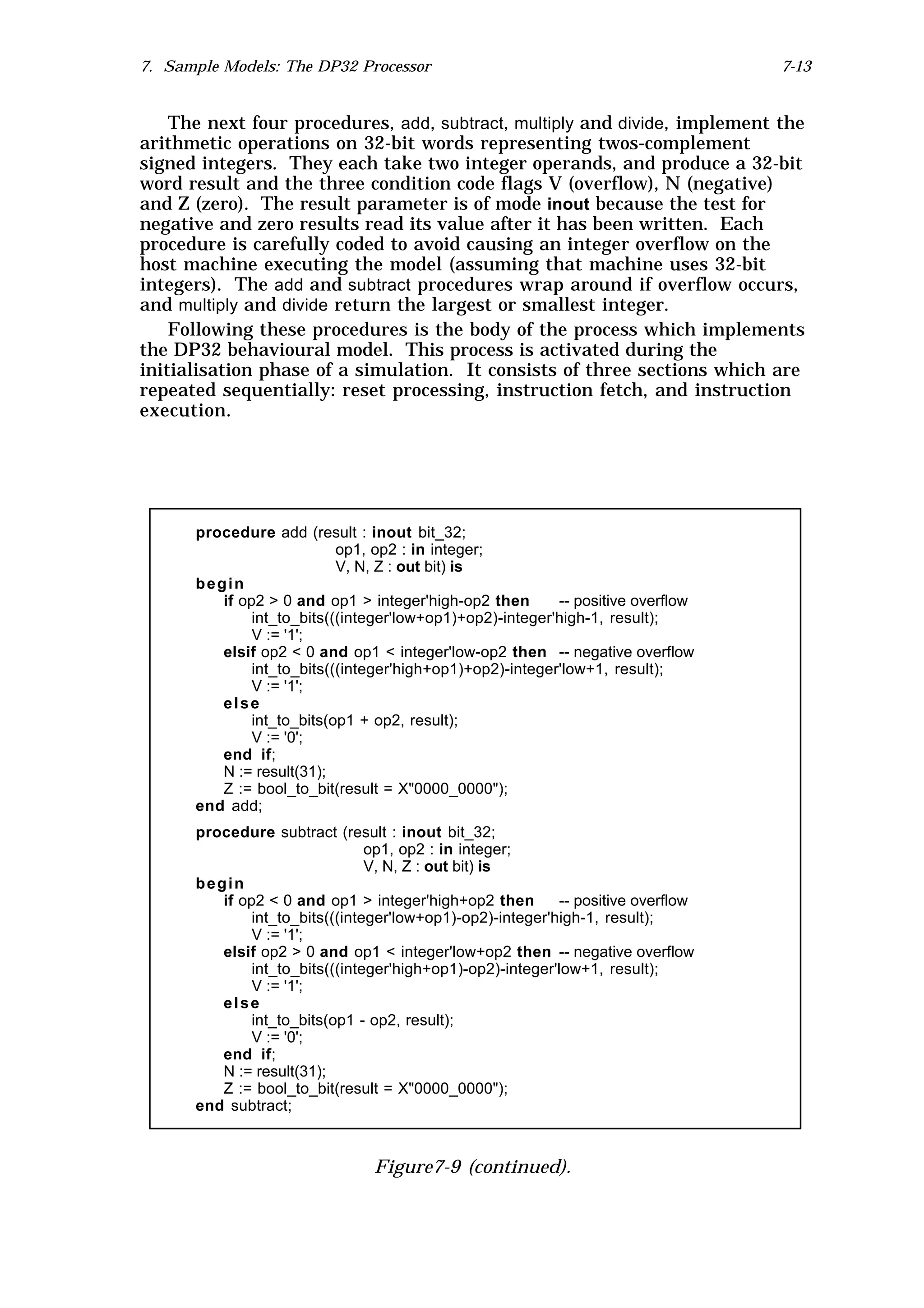 7. Sample Models: The DP32 Processor                                              7-13


    The next four procedures, add, subtract, multiply and divide, implement the
arithmetic operations on 32-bit words representing twos-complement
signed integers. They each take two integer operands, and produce a 32-bit
word result and the three condition code flags V (overflow), N (negative)
and Z (zero). The result parameter is of mode inout because the test for
negative and zero results read its value after it has been written. Each
procedure is carefully coded to avoid causing an integer overflow on the
host machine executing the model (assuming that machine uses 32-bit
integers). The add and subtract procedures wrap around if overflow occurs,
and multiply and divide return the largest or smallest integer.
    Following these procedures is the body of the process which implements
the DP32 behavioural model. This process is activated during the
initialisation phase of a simulation. It consists of three sections which are
repeated sequentially: reset processing, instruction fetch, and instruction
execution.




      procedure add (result : inout bit_32;
                           op1, op2 : in integer;
                           V, N, Z : out bit) is
      begin
         if op2 > 0 and op1 > integer'high-op2 then       -- positive overflow
              int_to_bits(((integer'low+op1)+op2)-integer'high-1, result);
              V := '1';
         elsif op2 < 0 and op1 < integer'low-op2 then -- negative overflow
              int_to_bits(((integer'high+op1)+op2)-integer'low+1, result);
              V := '1';
         else
              int_to_bits(op1 + op2, result);
              V := '0';
         end if;
         N := result(31);
         Z := bool_to_bit(result = X"0000_0000");
      end add;
      procedure subtract (result : inout bit_32;
                                op1, op2 : in integer;
                                V, N, Z : out bit) is
      begin
         if op2 < 0 and op1 > integer'high+op2 then        -- positive overflow
              int_to_bits(((integer'low+op1)-op2)-integer'high-1, result);
              V := '1';
         elsif op2 > 0 and op1 < integer'low+op2 then -- negative overflow
              int_to_bits(((integer'high+op1)-op2)-integer'low+1, result);
              V := '1';
         else
              int_to_bits(op1 - op2, result);
              V := '0';
         end if;
         N := result(31);
         Z := bool_to_bit(result = X"0000_0000");
      end subtract;



                                Figure7-9 (continued).
 