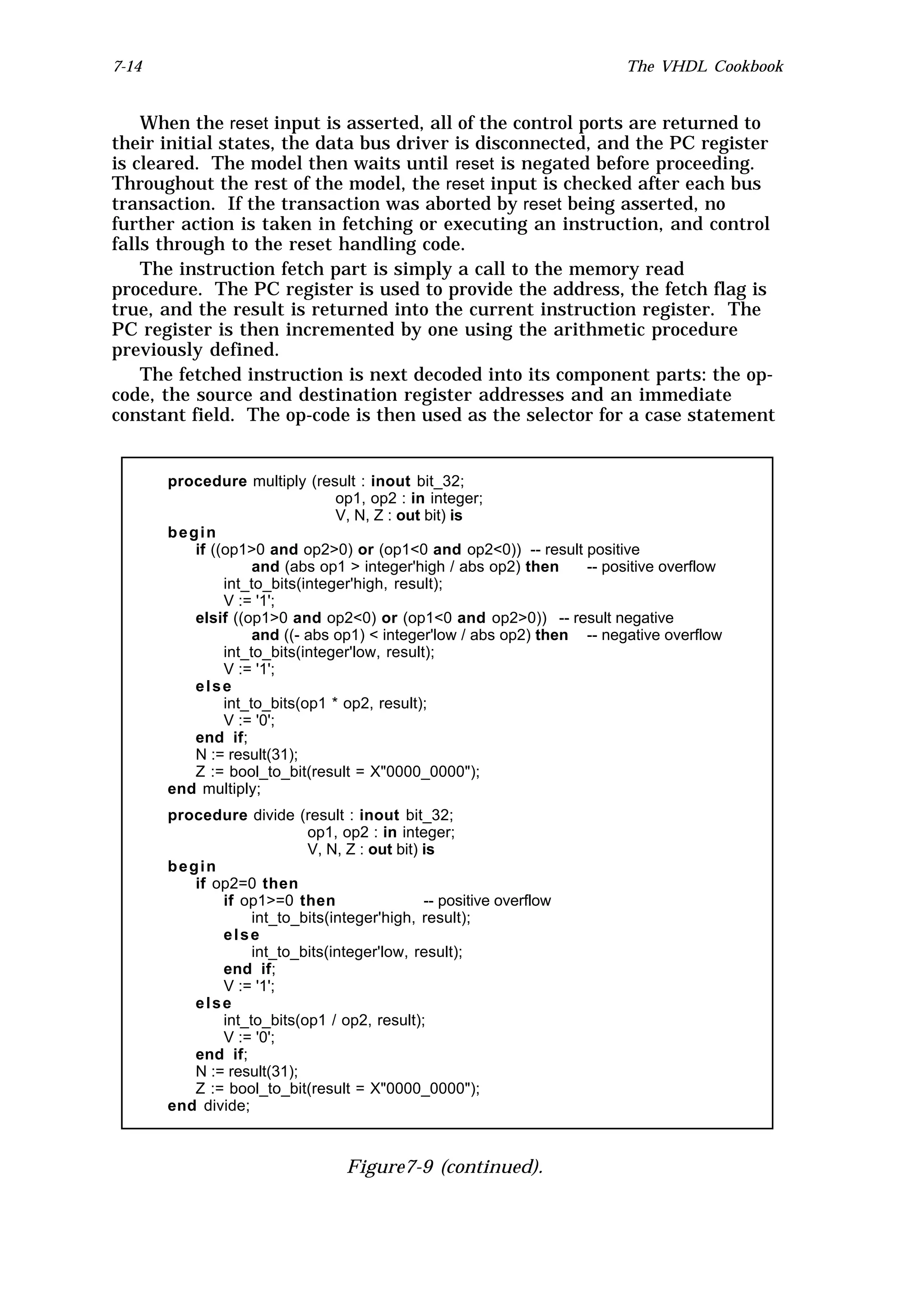 7-14                                                                     The VHDL Cookbook


    When the reset input is asserted, all of the control ports are returned to
their initial states, the data bus driver is disconnected, and the PC register
is cleared. The model then waits until reset is negated before proceeding.
Throughout the rest of the model, the reset input is checked after each bus
transaction. If the transaction was aborted by reset being asserted, no
further action is taken in fetching or executing an instruction, and control
falls through to the reset handling code.
    The instruction fetch part is simply a call to the memory read
procedure. The PC register is used to provide the address, the fetch flag is
true, and the result is returned into the current instruction register. The
PC register is then incremented by one using the arithmetic procedure
previously defined.
    The fetched instruction is next decoded into its component parts: the op-
code, the source and destination register addresses and an immediate
constant field. The op-code is then used as the selector for a case statement


       procedure multiply (result : inout bit_32;
                                op1, op2 : in integer;
                                V, N, Z : out bit) is
       begin
          if ((op1>0 and op2>0) or (op1<0 and op2<0)) -- result positive
                    and (abs op1 > integer'high / abs op2) then    -- positive overflow
               int_to_bits(integer'high, result);
               V := '1';
          elsif ((op1>0 and op2<0) or (op1<0 and op2>0)) -- result negative
                    and ((- abs op1) < integer'low / abs op2) then -- negative overflow
               int_to_bits(integer'low, result);
               V := '1';
          else
               int_to_bits(op1 * op2, result);
               V := '0';
          end if;
          N := result(31);
          Z := bool_to_bit(result = X"0000_0000");
       end multiply;
       procedure divide (result : inout bit_32;
                           op1, op2 : in integer;
                           V, N, Z : out bit) is
       begin
          if op2=0 then
              if op1>=0 then                  -- positive overflow
                   int_to_bits(integer'high, result);
              else
                   int_to_bits(integer'low, result);
              end if;
              V := '1';
          else
              int_to_bits(op1 / op2, result);
              V := '0';
          end if;
          N := result(31);
          Z := bool_to_bit(result = X"0000_0000");
       end divide;



                                  Figure7-9 (continued).
 