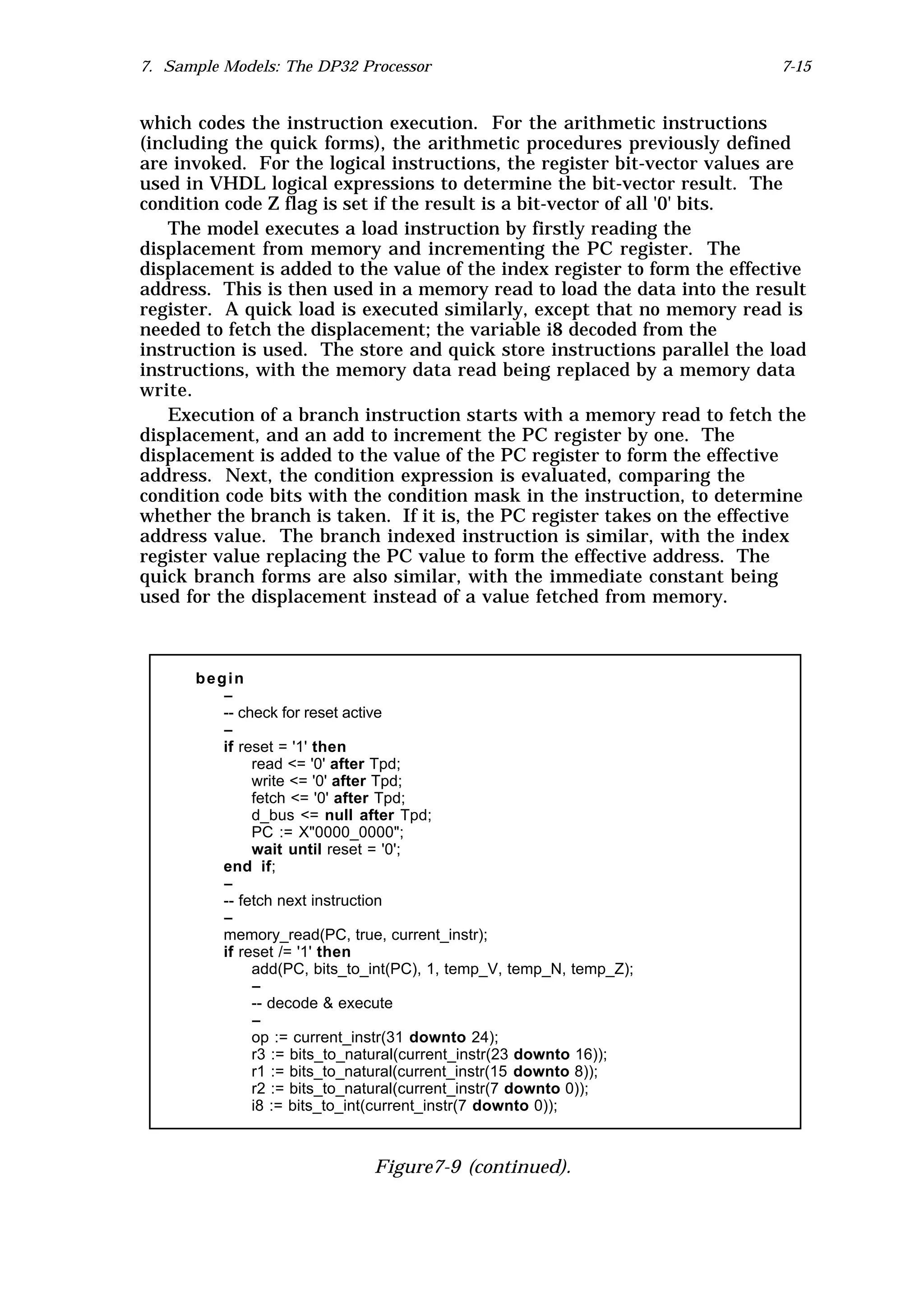 7. Sample Models: The DP32 Processor                                       7-15


which codes the instruction execution. For the arithmetic instructions
(including the quick forms), the arithmetic procedures previously defined
are invoked. For the logical instructions, the register bit-vector values are
used in VHDL logical expressions to determine the bit-vector result. The
condition code Z flag is set if the result is a bit-vector of all '0' bits.
   The model executes a load instruction by firstly reading the
displacement from memory and incrementing the PC register. The
displacement is added to the value of the index register to form the effective
address. This is then used in a memory read to load the data into the result
register. A quick load is executed similarly, except that no memory read is
needed to fetch the displacement; the variable i8 decoded from the
instruction is used. The store and quick store instructions parallel the load
instructions, with the memory data read being replaced by a memory data
write.
   Execution of a branch instruction starts with a memory read to fetch the
displacement, and an add to increment the PC register by one. The
displacement is added to the value of the PC register to form the effective
address. Next, the condition expression is evaluated, comparing the
condition code bits with the condition mask in the instruction, to determine
whether the branch is taken. If it is, the PC register takes on the effective
address value. The branch indexed instruction is similar, with the index
register value replacing the PC value to form the effective address. The
quick branch forms are also similar, with the immediate constant being
used for the displacement instead of a value fetched from memory.



      begin
         --
         -- check for reset active
         --
         if reset = '1' then
              read <= '0' after Tpd;
              write <= '0' after Tpd;
              fetch <= '0' after Tpd;
              d_bus <= null after Tpd;
              PC := X"0000_0000";
              wait until reset = '0';
         end if;
         --
         -- fetch next instruction
         --
         memory_read(PC, true, current_instr);
         if reset /= '1' then
              add(PC, bits_to_int(PC), 1, temp_V, temp_N, temp_Z);
              --
              -- decode & execute
              --
              op := current_instr(31 downto 24);
              r3 := bits_to_natural(current_instr(23 downto 16));
              r1 := bits_to_natural(current_instr(15 downto 8));
              r2 := bits_to_natural(current_instr(7 downto 0));
              i8 := bits_to_int(current_instr(7 downto 0));



                              Figure7-9 (continued).
 