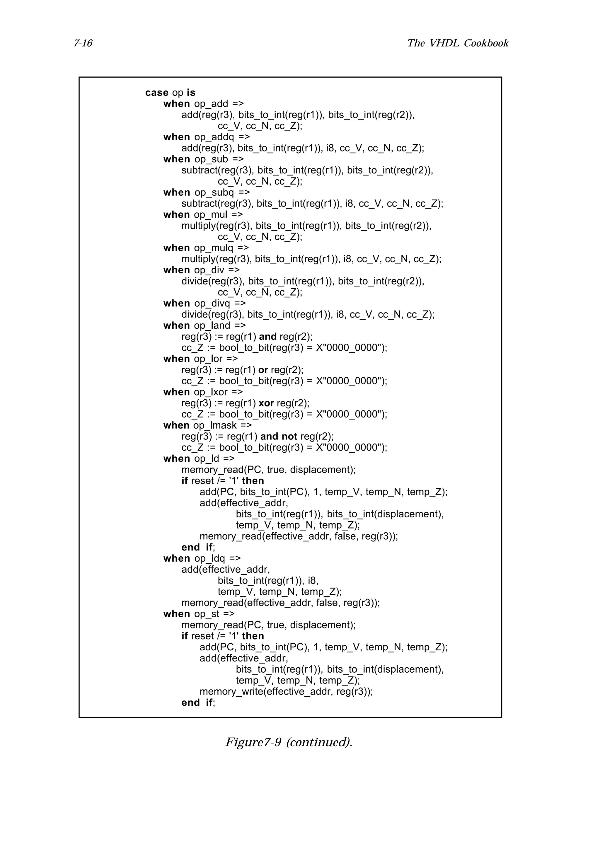 7-16                                                              The VHDL Cookbook



       case op is
          when op_add =>
              add(reg(r3), bits_to_int(reg(r1)), bits_to_int(reg(r2)),
                       cc_V, cc_N, cc_Z);
          when op_addq =>
              add(reg(r3), bits_to_int(reg(r1)), i8, cc_V, cc_N, cc_Z);
          when op_sub =>
              subtract(reg(r3), bits_to_int(reg(r1)), bits_to_int(reg(r2)),
                       cc_V, cc_N, cc_Z);
          when op_subq =>
              subtract(reg(r3), bits_to_int(reg(r1)), i8, cc_V, cc_N, cc_Z);
          when op_mul =>
              multiply(reg(r3), bits_to_int(reg(r1)), bits_to_int(reg(r2)),
                       cc_V, cc_N, cc_Z);
          when op_mulq =>
              multiply(reg(r3), bits_to_int(reg(r1)), i8, cc_V, cc_N, cc_Z);
          when op_div =>
              divide(reg(r3), bits_to_int(reg(r1)), bits_to_int(reg(r2)),
                       cc_V, cc_N, cc_Z);
          when op_divq =>
              divide(reg(r3), bits_to_int(reg(r1)), i8, cc_V, cc_N, cc_Z);
          when op_land =>
              reg(r3) := reg(r1) and reg(r2);
              cc_Z := bool_to_bit(reg(r3) = X"0000_0000");
          when op_lor =>
              reg(r3) := reg(r1) or reg(r2);
              cc_Z := bool_to_bit(reg(r3) = X"0000_0000");
          when op_lxor =>
              reg(r3) := reg(r1) xor reg(r2);
              cc_Z := bool_to_bit(reg(r3) = X"0000_0000");
          when op_lmask =>
              reg(r3) := reg(r1) and not reg(r2);
              cc_Z := bool_to_bit(reg(r3) = X"0000_0000");
          when op_ld =>
              memory_read(PC, true, displacement);
              if reset /= '1' then
                   add(PC, bits_to_int(PC), 1, temp_V, temp_N, temp_Z);
                   add(effective_addr,
                            bits_to_int(reg(r1)), bits_to_int(displacement),
                            temp_V, temp_N, temp_Z);
                   memory_read(effective_addr, false, reg(r3));
              end if;
          when op_ldq =>
              add(effective_addr,
                       bits_to_int(reg(r1)), i8,
                       temp_V, temp_N, temp_Z);
              memory_read(effective_addr, false, reg(r3));
          when op_st =>
              memory_read(PC, true, displacement);
              if reset /= '1' then
                   add(PC, bits_to_int(PC), 1, temp_V, temp_N, temp_Z);
                   add(effective_addr,
                            bits_to_int(reg(r1)), bits_to_int(displacement),
                            temp_V, temp_N, temp_Z);
                   memory_write(effective_addr, reg(r3));
              end if;



                         Figure7-9 (continued).
 