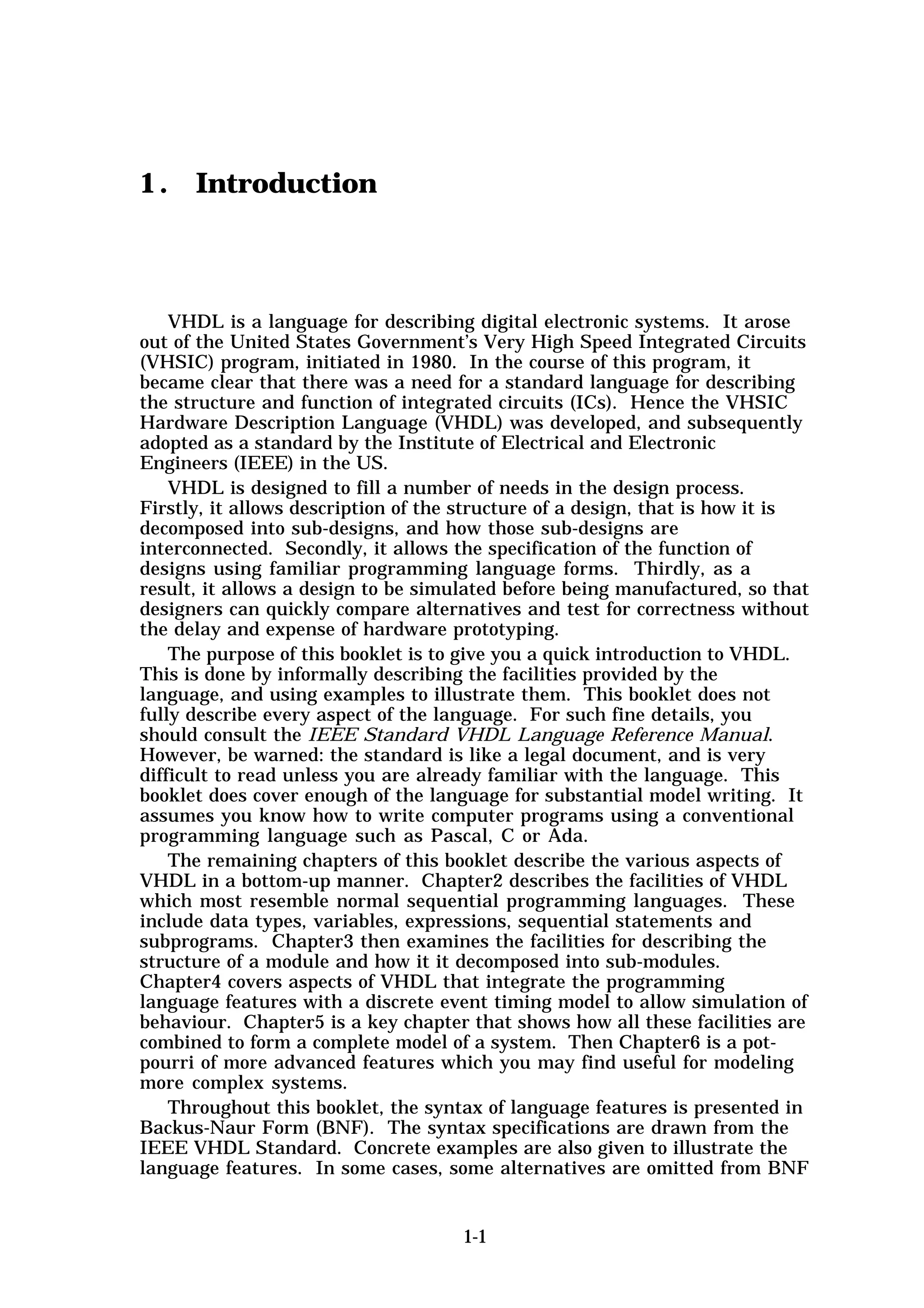 1 . Introduction



    VHDL is a language for describing digital electronic systems. It arose
out of the United States Government’s Very High Speed Integrated Circuits
(VHSIC) program, initiated in 1980. In the course of this program, it
became clear that there was a need for a standard language for describing
the structure and function of integrated circuits (ICs). Hence the VHSIC
Hardware Description Language (VHDL) was developed, and subsequently
adopted as a standard by the Institute of Electrical and Electronic
Engineers (IEEE) in the US.
    VHDL is designed to fill a number of needs in the design process.
Firstly, it allows description of the structure of a design, that is how it is
decomposed into sub-designs, and how those sub-designs are
interconnected. Secondly, it allows the specification of the function of
designs using familiar programming language forms. Thirdly, as a
result, it allows a design to be simulated before being manufactured, so that
designers can quickly compare alternatives and test for correctness without
the delay and expense of hardware prototyping.
    The purpose of this booklet is to give you a quick introduction to VHDL.
This is done by informally describing the facilities provided by the
language, and using examples to illustrate them. This booklet does not
fully describe every aspect of the language. For such fine details, you
should consult the IEEE Standard VHDL Language Reference Manual.
However, be warned: the standard is like a legal document, and is very
difficult to read unless you are already familiar with the language. This
booklet does cover enough of the language for substantial model writing. It
assumes you know how to write computer programs using a conventional
programming language such as Pascal, C or Ada.
    The remaining chapters of this booklet describe the various aspects of
VHDL in a bottom-up manner. Chapter2 describes the facilities of VHDL
which most resemble normal sequential programming languages. These
include data types, variables, expressions, sequential statements and
subprograms. Chapter3 then examines the facilities for describing the
structure of a module and how it it decomposed into sub-modules.
Chapter4 covers aspects of VHDL that integrate the programming
language features with a discrete event timing model to allow simulation of
behaviour. Chapter5 is a key chapter that shows how all these facilities are
combined to form a complete model of a system. Then Chapter6 is a pot-
pourri of more advanced features which you may find useful for modeling
more complex systems.
    Throughout this booklet, the syntax of language features is presented in
Backus-Naur Form (BNF). The syntax specifications are drawn from the
IEEE VHDL Standard. Concrete examples are also given to illustrate the
language features. In some cases, some alternatives are omitted from BNF


                                     1-1
 