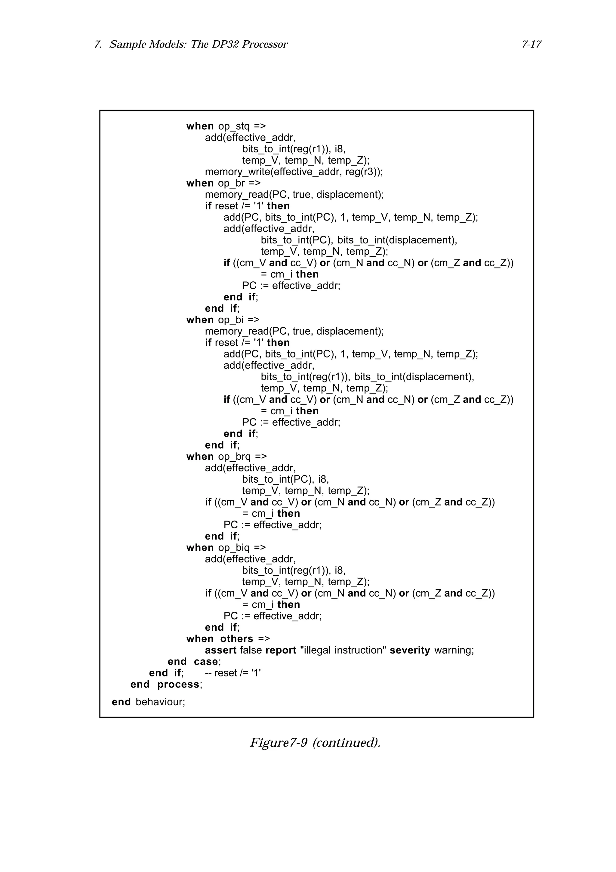 7. Sample Models: The DP32 Processor                                                   7-17




                 when op_stq =>
                    add(effective_addr,
                              bits_to_int(reg(r1)), i8,
                              temp_V, temp_N, temp_Z);
                    memory_write(effective_addr, reg(r3));
                 when op_br =>
                    memory_read(PC, true, displacement);
                    if reset /= '1' then
                         add(PC, bits_to_int(PC), 1, temp_V, temp_N, temp_Z);
                         add(effective_addr,
                                    bits_to_int(PC), bits_to_int(displacement),
                                    temp_V, temp_N, temp_Z);
                         if ((cm_V and cc_V) or (cm_N and cc_N) or (cm_Z and cc_Z))
                                    = cm_i then
                              PC := effective_addr;
                         end if;
                    end if;
                 when op_bi =>
                    memory_read(PC, true, displacement);
                    if reset /= '1' then
                         add(PC, bits_to_int(PC), 1, temp_V, temp_N, temp_Z);
                         add(effective_addr,
                                    bits_to_int(reg(r1)), bits_to_int(displacement),
                                    temp_V, temp_N, temp_Z);
                         if ((cm_V and cc_V) or (cm_N and cc_N) or (cm_Z and cc_Z))
                                    = cm_i then
                              PC := effective_addr;
                         end if;
                    end if;
                 when op_brq =>
                    add(effective_addr,
                              bits_to_int(PC), i8,
                              temp_V, temp_N, temp_Z);
                    if ((cm_V and cc_V) or (cm_N and cc_N) or (cm_Z and cc_Z))
                              = cm_i then
                         PC := effective_addr;
                    end if;
                 when op_biq =>
                    add(effective_addr,
                              bits_to_int(reg(r1)), i8,
                              temp_V, temp_N, temp_Z);
                    if ((cm_V and cc_V) or (cm_N and cc_N) or (cm_Z and cc_Z))
                              = cm_i then
                         PC := effective_addr;
                    end if;
                 when others =>
                    assert false report "illegal instruction" severity warning;
            end case;
         end if;    -- reset /= '1'
      end process;
   end behaviour;



                              Figure7-9 (continued).
 
