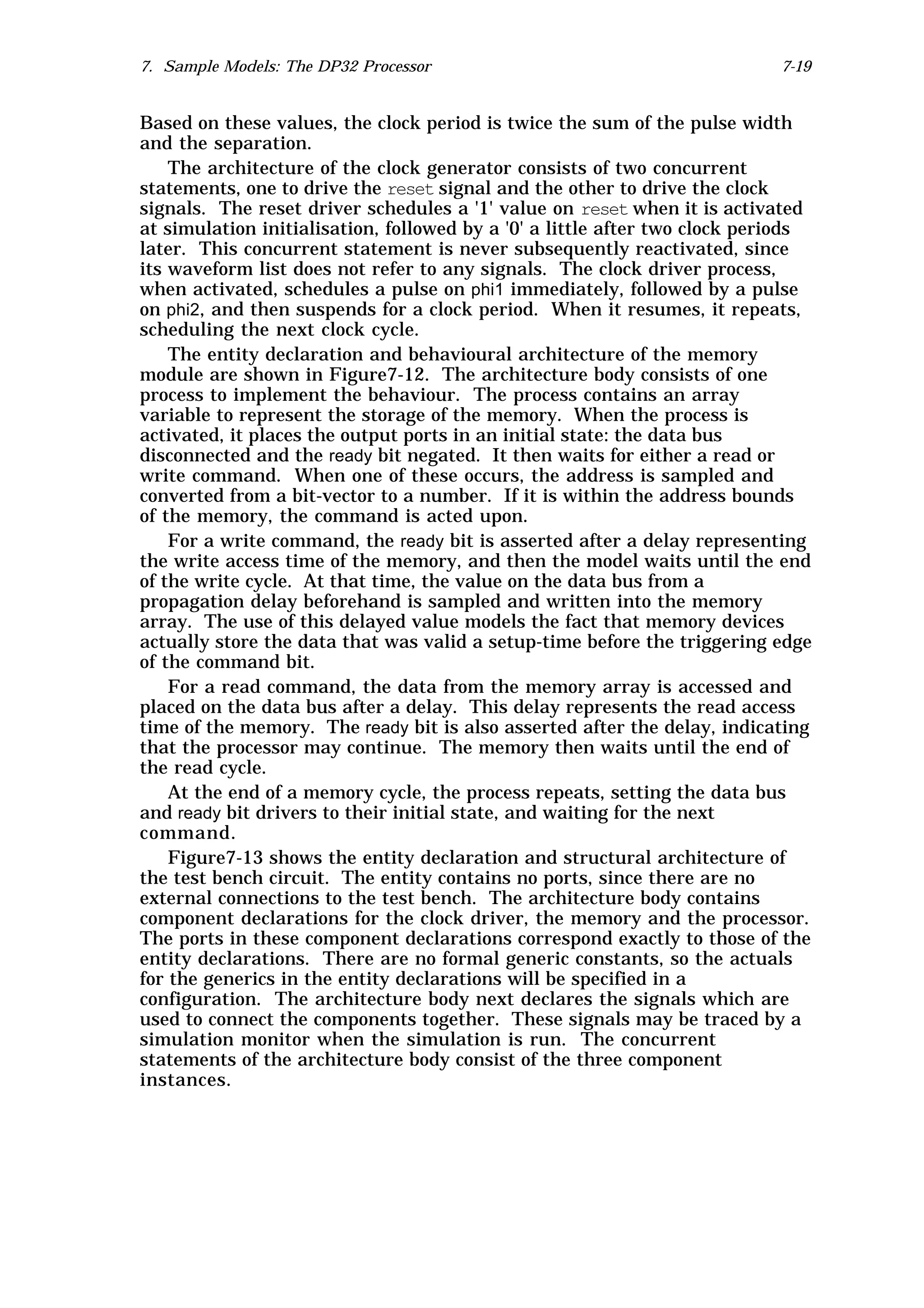 7. Sample Models: The DP32 Processor                                        7-19


Based on these values, the clock period is twice the sum of the pulse width
and the separation.
    The architecture of the clock generator consists of two concurrent
statements, one to drive the reset signal and the other to drive the clock
signals. The reset driver schedules a '1' value on reset when it is activated
at simulation initialisation, followed by a '0' a little after two clock periods
later. This concurrent statement is never subsequently reactivated, since
its waveform list does not refer to any signals. The clock driver process,
when activated, schedules a pulse on phi1 immediately, followed by a pulse
on phi2, and then suspends for a clock period. When it resumes, it repeats,
scheduling the next clock cycle.
    The entity declaration and behavioural architecture of the memory
module are shown in Figure7-12. The architecture body consists of one
process to implement the behaviour. The process contains an array
variable to represent the storage of the memory. When the process is
activated, it places the output ports in an initial state: the data bus
disconnected and the ready bit negated. It then waits for either a read or
write command. When one of these occurs, the address is sampled and
converted from a bit-vector to a number. If it is within the address bounds
of the memory, the command is acted upon.
    For a write command, the ready bit is asserted after a delay representing
the write access time of the memory, and then the model waits until the end
of the write cycle. At that time, the value on the data bus from a
propagation delay beforehand is sampled and written into the memory
array. The use of this delayed value models the fact that memory devices
actually store the data that was valid a setup-time before the triggering edge
of the command bit.
    For a read command, the data from the memory array is accessed and
placed on the data bus after a delay. This delay represents the read access
time of the memory. The ready bit is also asserted after the delay, indicating
that the processor may continue. The memory then waits until the end of
the read cycle.
    At the end of a memory cycle, the process repeats, setting the data bus
and ready bit drivers to their initial state, and waiting for the next
command.
    Figure7-13 shows the entity declaration and structural architecture of
the test bench circuit. The entity contains no ports, since there are no
external connections to the test bench. The architecture body contains
component declarations for the clock driver, the memory and the processor.
The ports in these component declarations correspond exactly to those of the
entity declarations. There are no formal generic constants, so the actuals
for the generics in the entity declarations will be specified in a
configuration. The architecture body next declares the signals which are
used to connect the components together. These signals may be traced by a
simulation monitor when the simulation is run. The concurrent
statements of the architecture body consist of the three component
instances.
 